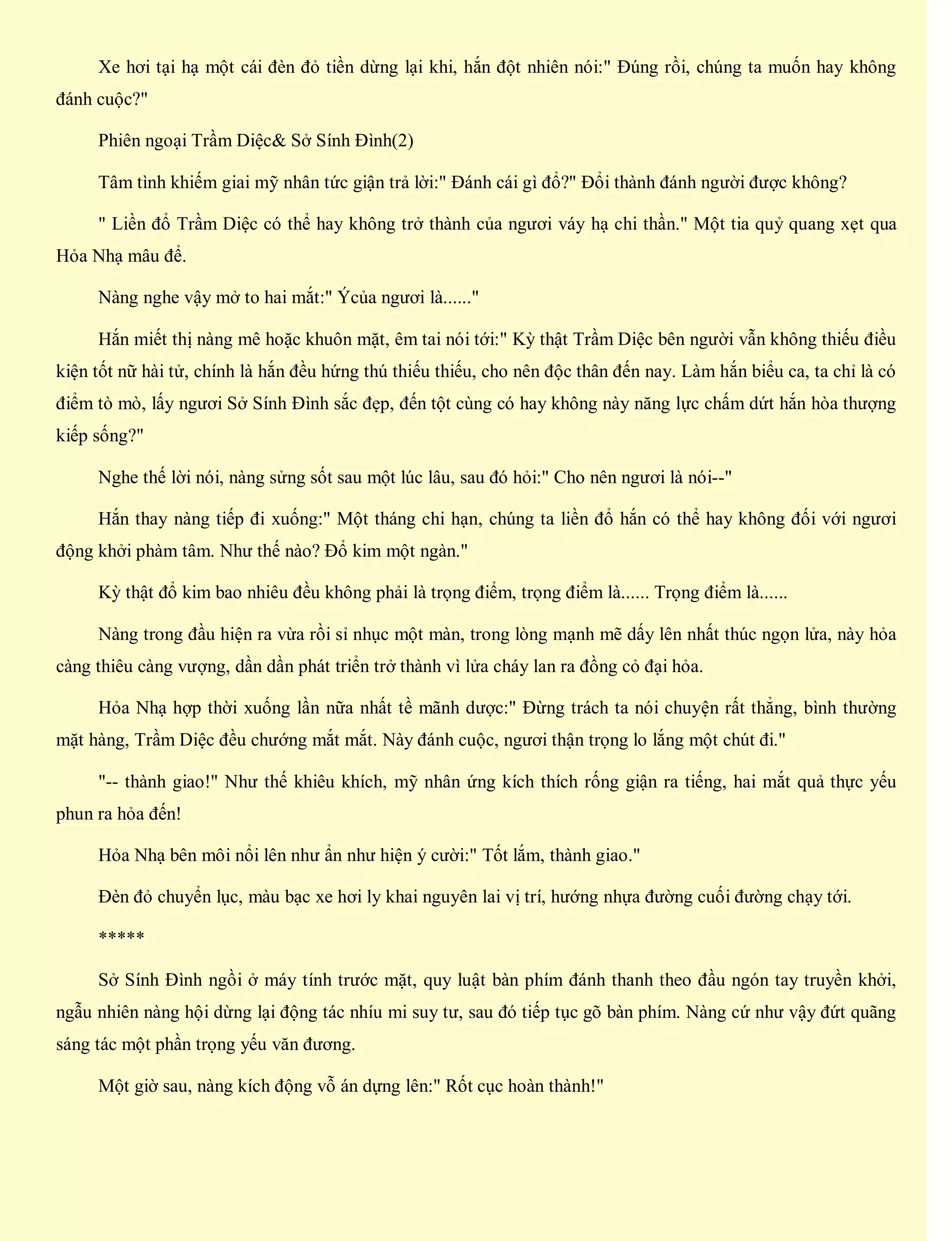 Xe hơi tại hạ một cái đèn đỏ tiền dừng lại khi, hắn đột nhiên nói:" Đúng rồi, chúng ta muốn hay không
đánh cuộc?"
Phiên ngoại Trầm Diệc& Sở Sính Đình(2)
Tâm tình khiếm giai mỹ nhân tức giận trả lời:" Đánh cái gì đổ?" Đổi thành đánh người được không?
" Liền đổ Trầm Diệc có thể hay không trở thành của ngươi váy hạ chi thần." Một tia quỷ quang xẹt qua
Hỏa Nhạ mâu để.
Nàng nghe vậy mở to hai mắt:" Ýcủa ngươi là......"
Hắn miết thị nàng mê hoặc khuôn mặt, êm tai nói tới:" Kỳ thật Trầm Diệc bên người vẫn không thiếu điều
kiện tốt nữ hài tử, chính là hắn đều hứng thú thiếu thiếu, cho nên độc thân đến nay. Làm hắn biểu ca, ta chỉ là có
điểm tò mò, lấy ngươi Sở Sính Đình sắc đẹp, đến tột cùng có hay không này năng lực chấm dứt hắn hòa thượng
kiếp sống?"
Nghe thế lời nói, nàng sửng sốt sau một lúc lâu, sau đó hỏi:" Cho nên ngươi là nói--"
Hắn thay nàng tiếp đi xuống:" Một tháng chi hạn, chúng ta liền đổ hắn có thể hay không đối với ngươi
động khởi phàm tâm. Như thế nào? Đổ kim một ngàn."
Kỳ thật đổ kim bao nhiêu đều không phải là trọng điểm, trọng điểm là...... Trọng điểm là......
Nàng trong đầu hiện ra vừa rồi sỉ nhục một màn, trong lòng mạnh mẽ dấy lên nhất thúc ngọn lửa, này hỏa
càng thiêu càng vượng, dần dần phát triển trở thành vì lửa cháy lan ra đồng cỏ đại hỏa.
Hỏa Nhạ hợp thời xuống lần nữa nhất tề mãnh dược:" Đừng trách ta nói chuyện rất thẳng, bình thường
mặt hàng, Trầm Diệc đều chướng mắt mắt. Này đánh cuộc, ngươi thận trọng lo lắng một chút đi."
"-- thành giao!" Như thế khiêu khích, mỹ nhân ứng kích thích rống giận ra tiếng, hai mắt quả thực yếu
phun ra hỏa đến!
Hỏa Nhạ bên môi nổi lên như ẩn như hiện ý cười:" Tốt lắm, thành giao."
Đèn đỏ chuyển lục, màu bạc xe hơi ly khai nguyên lai vị trí, hướng nhựa đường cuối đường chạy tới.
*****
Sở Sính Đình ngồi ở máy tính trước mặt, quy luật bàn phím đánh thanh theo đầu ngón tay truyền khởi,
ngẫu nhiên nàng hội dừng lại động tác nhíu mi suy tư, sau đó tiếp tục gõ bàn phím. Nàng cứ như vậy đứt quãng
sáng tác một phần trọng yếu văn đương.
Một giờ sau, nàng kích động vỗ án dựng lên:" Rốt cục hoàn thành!"
 