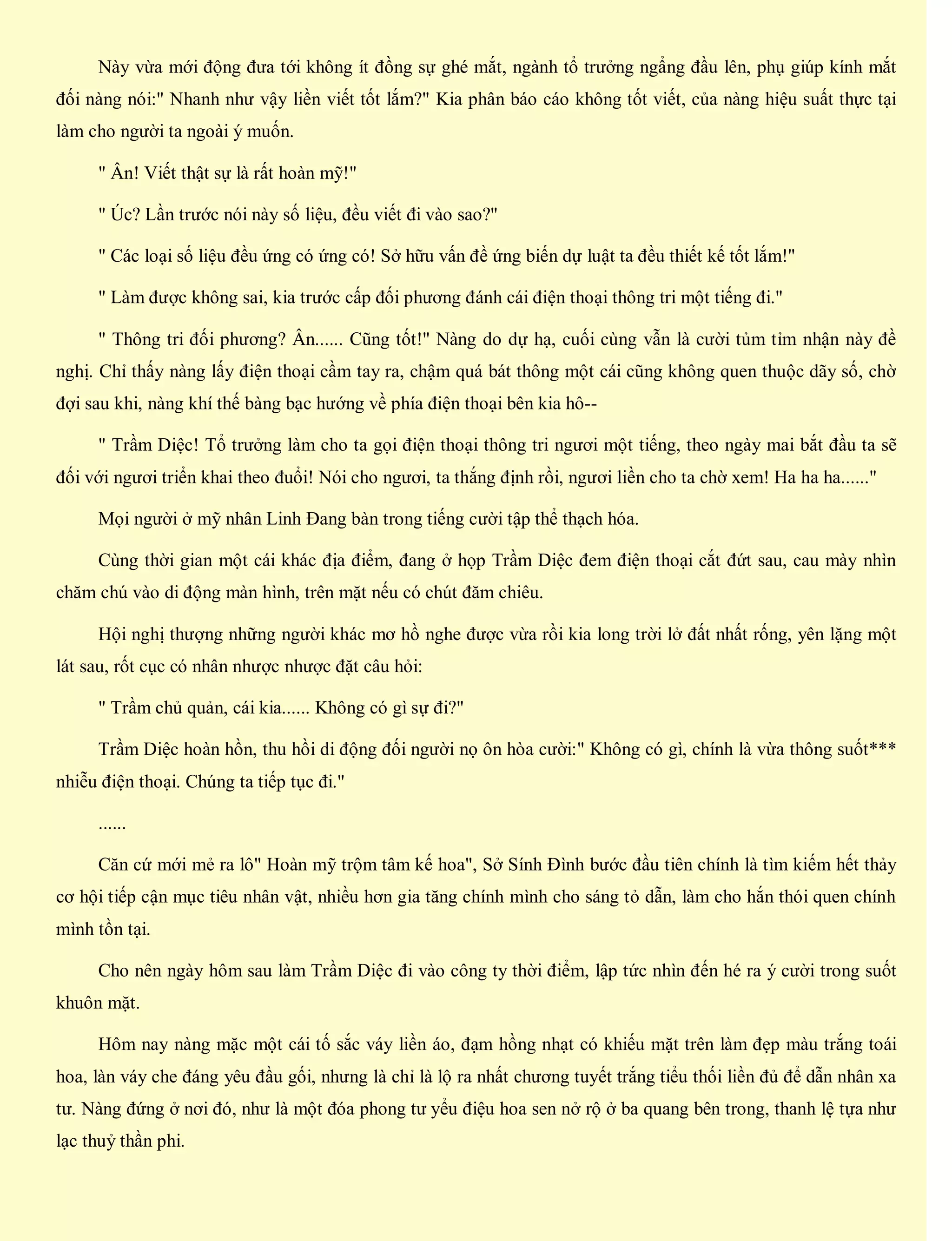 Này vừa mới động đưa tới không ít đồng sự ghé mắt, ngành tổ trưởng ngẩng đầu lên, phụ giúp kính mắt
đối nàng nói:" Nhanh như vậy liền viết tốt lắm?" Kia phân báo cáo không tốt viết, của nàng hiệu suất thực tại
làm cho người ta ngoài ý muốn.
" Ân! Viết thật sự là rất hoàn mỹ!"
" Úc? Lần trước nói này số liệu, đều viết đi vào sao?"
" Các loại số liệu đều ứng có ứng có! Sở hữu vấn đề ứng biến dự luật ta đều thiết kế tốt lắm!"
" Làm được không sai, kia trước cấp đối phương đánh cái điện thoại thông tri một tiếng đi."
" Thông tri đối phương? Ân...... Cũng tốt!" Nàng do dự hạ, cuối cùng vẫn là cười tủm tỉm nhận này đề
nghị. Chỉ thấy nàng lấy điện thoại cầm tay ra, chậm quá bát thông một cái cũng không quen thuộc dãy số, chờ
đợi sau khi, nàng khí thế bàng bạc hướng về phía điện thoại bên kia hô--
" Trầm Diệc! Tổ trưởng làm cho ta gọi điện thoại thông tri ngươi một tiếng, theo ngày mai bắt đầu ta sẽ
đối với ngươi triển khai theo đuổi! Nói cho ngươi, ta thắng định rồi, ngươi liền cho ta chờ xem! Ha ha ha......"
Mọi người ở mỹ nhân Linh Đang bàn trong tiếng cười tập thể thạch hóa.
Cùng thời gian một cái khác địa điểm, đang ở họp Trầm Diệc đem điện thoại cắt đứt sau, cau mày nhìn
chăm chú vào di động màn hình, trên mặt nếu có chút đăm chiêu.
Hội nghị thượng những người khác mơ hồ nghe được vừa rồi kia long trời lở đất nhất rống, yên lặng một
lát sau, rốt cục có nhân nhược nhược đặt câu hỏi:
" Trầm chủ quản, cái kia...... Không có gì sự đi?"
Trầm Diệc hoàn hồn, thu hồi di động đối người nọ ôn hòa cười:" Không có gì, chính là vừa thông suốt***
nhiễu điện thoại. Chúng ta tiếp tục đi."
......
Căn cứ mới mẻ ra lô" Hoàn mỹ trộm tâm kế hoa", Sở Sính Đình bước đầu tiên chính là tìm kiếm hết thảy
cơ hội tiếp cận mục tiêu nhân vật, nhiều hơn gia tăng chính mình cho sáng tỏ dẫn, làm cho hắn thói quen chính
mình tồn tại.
Cho nên ngày hôm sau làm Trầm Diệc đi vào công ty thời điểm, lập tức nhìn đến hé ra ý cười trong suốt
khuôn mặt.
Hôm nay nàng mặc một cái tố sắc váy liền áo, đạm hồng nhạt có khiếu mặt trên làm đẹp màu trắng toái
hoa, làn váy che đáng yêu đầu gối, nhưng là chỉ là lộ ra nhất chương tuyết trắng tiểu thối liền đủ để dẫn nhân xa
tư. Nàng đứng ở nơi đó, như là một đóa phong tư yểu điệu hoa sen nở rộ ở ba quang bên trong, thanh lệ tựa như
lạc thuỷ thần phi.
 