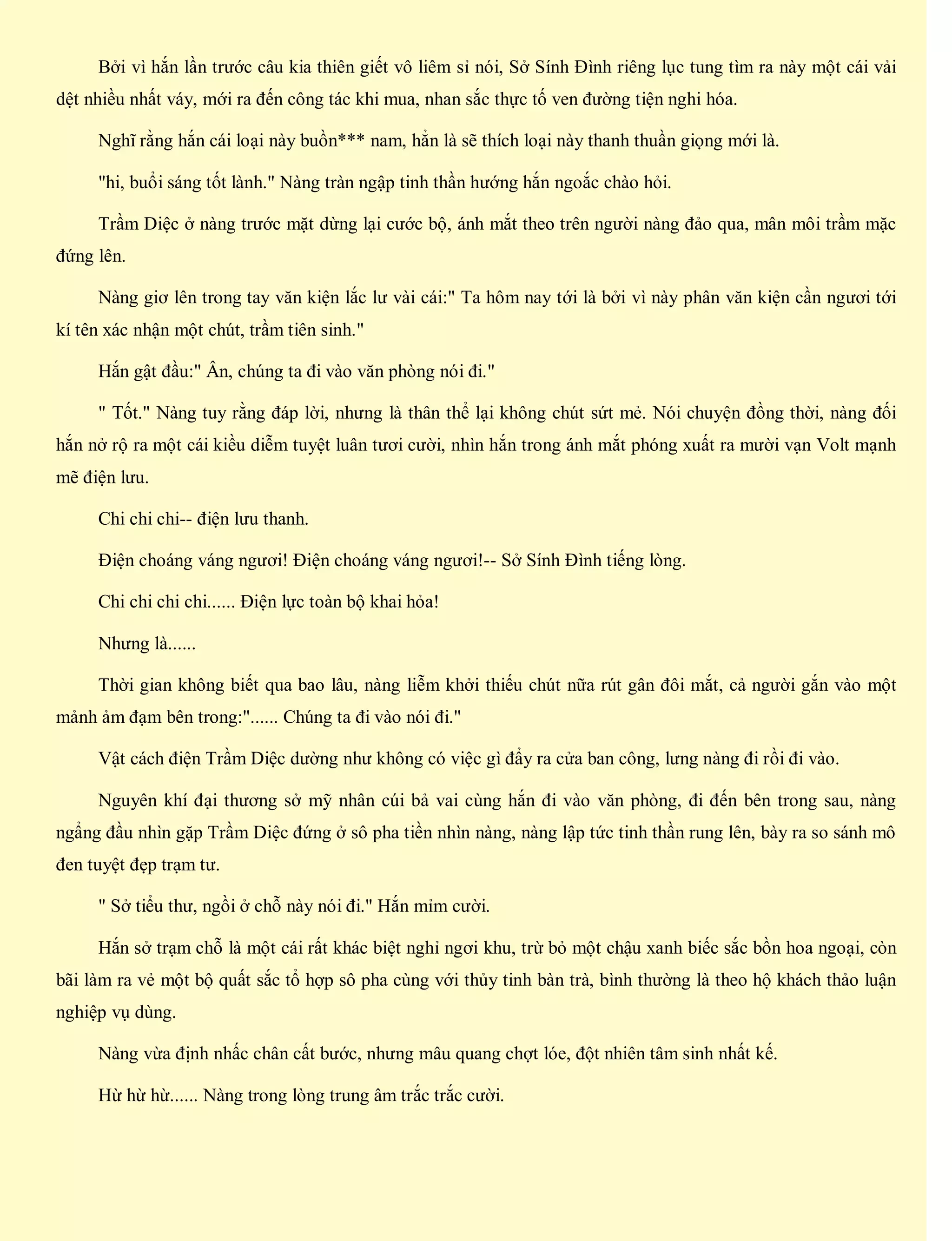 Bởi vì hắn lần trước câu kia thiên giết vô liêm sỉ nói, Sở Sính Đình riêng lục tung tìm ra này một cái vải
dệt nhiều nhất váy, mới ra đến công tác khi mua, nhan sắc thực tố ven đường tiện nghi hóa.
Nghĩ rằng hắn cái loại này buồn*** nam, hẳn là sẽ thích loại này thanh thuần giọng mới là.
"hi, buổi sáng tốt lành." Nàng tràn ngập tinh thần hướng hắn ngoắc chào hỏi.
Trầm Diệc ở nàng trước mặt dừng lại cước bộ, ánh mắt theo trên người nàng đảo qua, mân môi trầm mặc
đứng lên.
Nàng giơ lên trong tay văn kiện lắc lư vài cái:" Ta hôm nay tới là bởi vì này phân văn kiện cần ngươi tới
kí tên xác nhận một chút, trầm tiên sinh."
Hắn gật đầu:" Ân, chúng ta đi vào văn phòng nói đi."
" Tốt." Nàng tuy rằng đáp lời, nhưng là thân thể lại không chút sứt mẻ. Nói chuyện đồng thời, nàng đối
hắn nở rộ ra một cái kiều diễm tuyệt luân tươi cười, nhìn hắn trong ánh mắt phóng xuất ra mười vạn Volt mạnh
mẽ điện lưu.
Chi chi chi-- điện lưu thanh.
Điện choáng váng ngươi! Điện choáng váng ngươi!-- Sở Sính Đình tiếng lòng.
Chi chi chi chi...... Điện lực toàn bộ khai hỏa!
Nhưng là......
Thời gian không biết qua bao lâu, nàng liễm khởi thiếu chút nữa rút gân đôi mắt, cả người gắn vào một
mảnh ảm đạm bên trong:"...... Chúng ta đi vào nói đi."
Vật cách điện Trầm Diệc dường như không có việc gì đẩy ra cửa ban công, lưng nàng đi rồi đi vào.
Nguyên khí đại thương sở mỹ nhân cúi bả vai cùng hắn đi vào văn phòng, đi đến bên trong sau, nàng
ngẩng đầu nhìn gặp Trầm Diệc đứng ở sô pha tiền nhìn nàng, nàng lập tức tinh thần rung lên, bày ra so sánh mô
đen tuyệt đẹp trạm tư.
" Sở tiểu thư, ngồi ở chỗ này nói đi." Hắn mỉm cười.
Hắn sở trạm chỗ là một cái rất khác biệt nghỉ ngơi khu, trừ bỏ một chậu xanh biếc sắc bồn hoa ngoại, còn
bãi làm ra vẻ một bộ quất sắc tổ hợp sô pha cùng với thủy tinh bàn trà, bình thường là theo hộ khách thảo luận
nghiệp vụ dùng.
Nàng vừa định nhấc chân cất bước, nhưng mâu quang chợt lóe, đột nhiên tâm sinh nhất kế.
Hừ hừ hừ...... Nàng trong lòng trung âm trắc trắc cười.
 