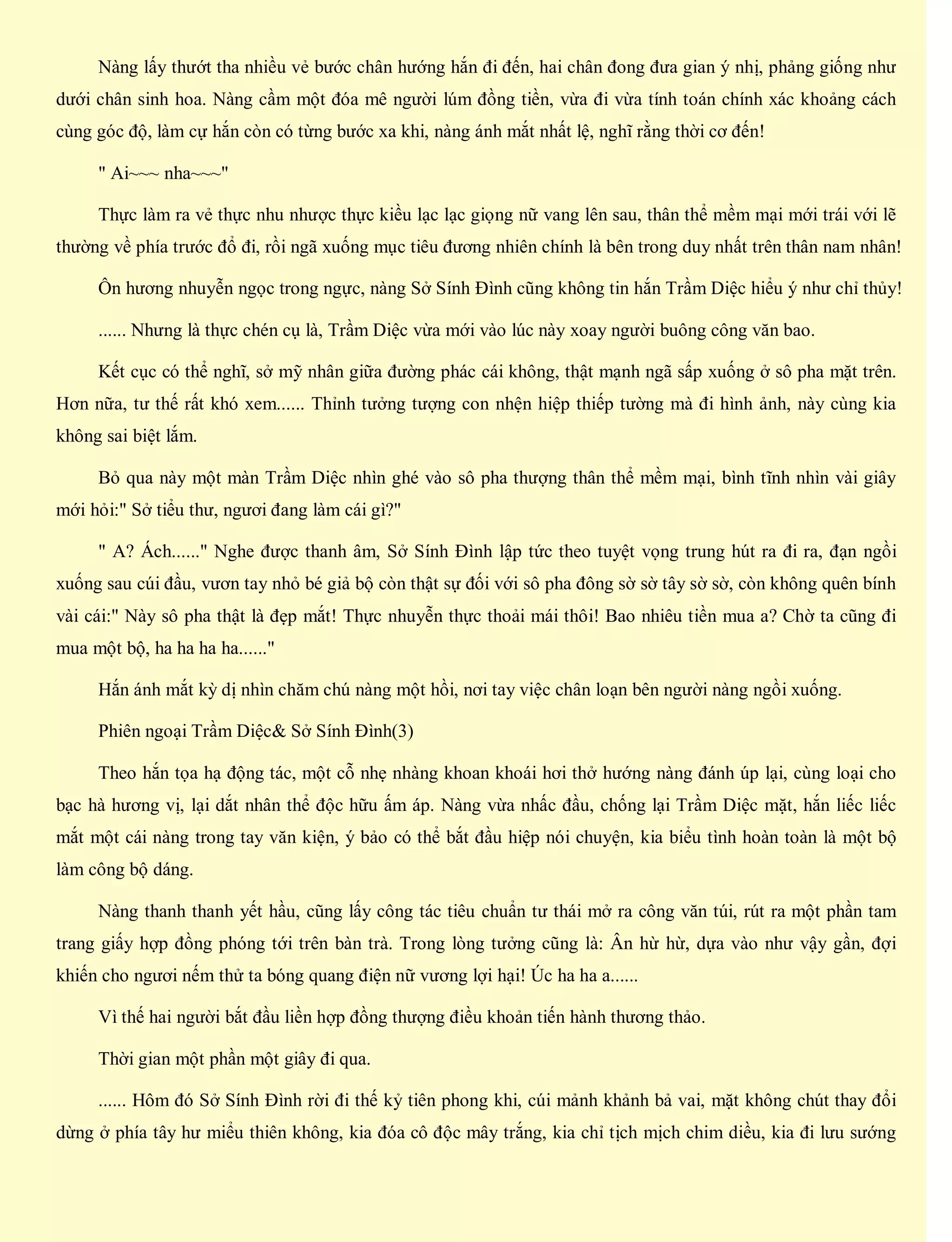 Nàng lấy thướt tha nhiều vẻ bước chân hướng hắn đi đến, hai chân đong đưa gian ý nhị, phảng giống như
dưới chân sinh hoa. Nàng cầm một đóa mê người lúm đồng tiền, vừa đi vừa tính toán chính xác khoảng cách
cùng góc độ, làm cự hắn còn có từng bước xa khi, nàng ánh mắt nhất lệ, nghĩ rằng thời cơ đến!
" Ai~~~ nha~~~"
Thực làm ra vẻ thực nhu nhược thực kiều lạc lạc giọng nữ vang lên sau, thân thể mềm mại mới trái với lẽ
thường về phía trước đổ đi, rồi ngã xuống mục tiêu đương nhiên chính là bên trong duy nhất trên thân nam nhân!
Ôn hương nhuyễn ngọc trong ngực, nàng Sở Sính Đình cũng không tin hắn Trầm Diệc hiểu ý như chỉ thủy!
...... Nhưng là thực chén cụ là, Trầm Diệc vừa mới vào lúc này xoay người buông công văn bao.
Kết cục có thể nghĩ, sở mỹ nhân giữa đường phác cái không, thật mạnh ngã sấp xuống ở sô pha mặt trên.
Hơn nữa, tư thế rất khó xem...... Thỉnh tưởng tượng con nhện hiệp thiếp tường mà đi hình ảnh, này cùng kia
không sai biệt lắm.
Bỏ qua này một màn Trầm Diệc nhìn ghé vào sô pha thượng thân thể mềm mại, bình tĩnh nhìn vài giây
mới hỏi:" Sở tiểu thư, ngươi đang làm cái gì?"
" A? Ách......" Nghe được thanh âm, Sở Sính Đình lập tức theo tuyệt vọng trung hút ra đi ra, đạn ngồi
xuống sau cúi đầu, vươn tay nhỏ bé giả bộ còn thật sự đối với sô pha đông sờ sờ tây sờ sờ, còn không quên bính
vài cái:" Này sô pha thật là đẹp mắt! Thực nhuyễn thực thoải mái thôi! Bao nhiêu tiền mua a? Chờ ta cũng đi
mua một bộ, ha ha ha ha......"
Hắn ánh mắt kỳ dị nhìn chăm chú nàng một hồi, nơi tay việc chân loạn bên người nàng ngồi xuống.
Phiên ngoại Trầm Diệc& Sở Sính Đình(3)
Theo hắn tọa hạ động tác, một cỗ nhẹ nhàng khoan khoái hơi thở hướng nàng đánh úp lại, cùng loại cho
bạc hà hương vị, lại dắt nhân thể độc hữu ấm áp. Nàng vừa nhấc đầu, chống lại Trầm Diệc mặt, hắn liếc liếc
mắt một cái nàng trong tay văn kiện, ý bảo có thể bắt đầu hiệp nói chuyện, kia biểu tình hoàn toàn là một bộ
làm công bộ dáng.
Nàng thanh thanh yết hầu, cũng lấy công tác tiêu chuẩn tư thái mở ra công văn túi, rút ra một phần tam
trang giấy hợp đồng phóng tới trên bàn trà. Trong lòng tưởng cũng là: Ân hừ hừ, dựa vào như vậy gần, đợi
khiến cho ngươi nếm thử ta bóng quang điện nữ vương lợi hại! Úc ha ha a......
Vì thế hai người bắt đầu liền hợp đồng thượng điều khoản tiến hành thương thảo.
Thời gian một phần một giây đi qua.
...... Hôm đó Sở Sính Đình rời đi thế kỷ tiên phong khi, cúi mảnh khảnh bả vai, mặt không chút thay đổi
dừng ở phía tây hư miểu thiên không, kia đóa cô độc mây trắng, kia chỉ tịch mịch chim diều, kia đi lưu sướng
 