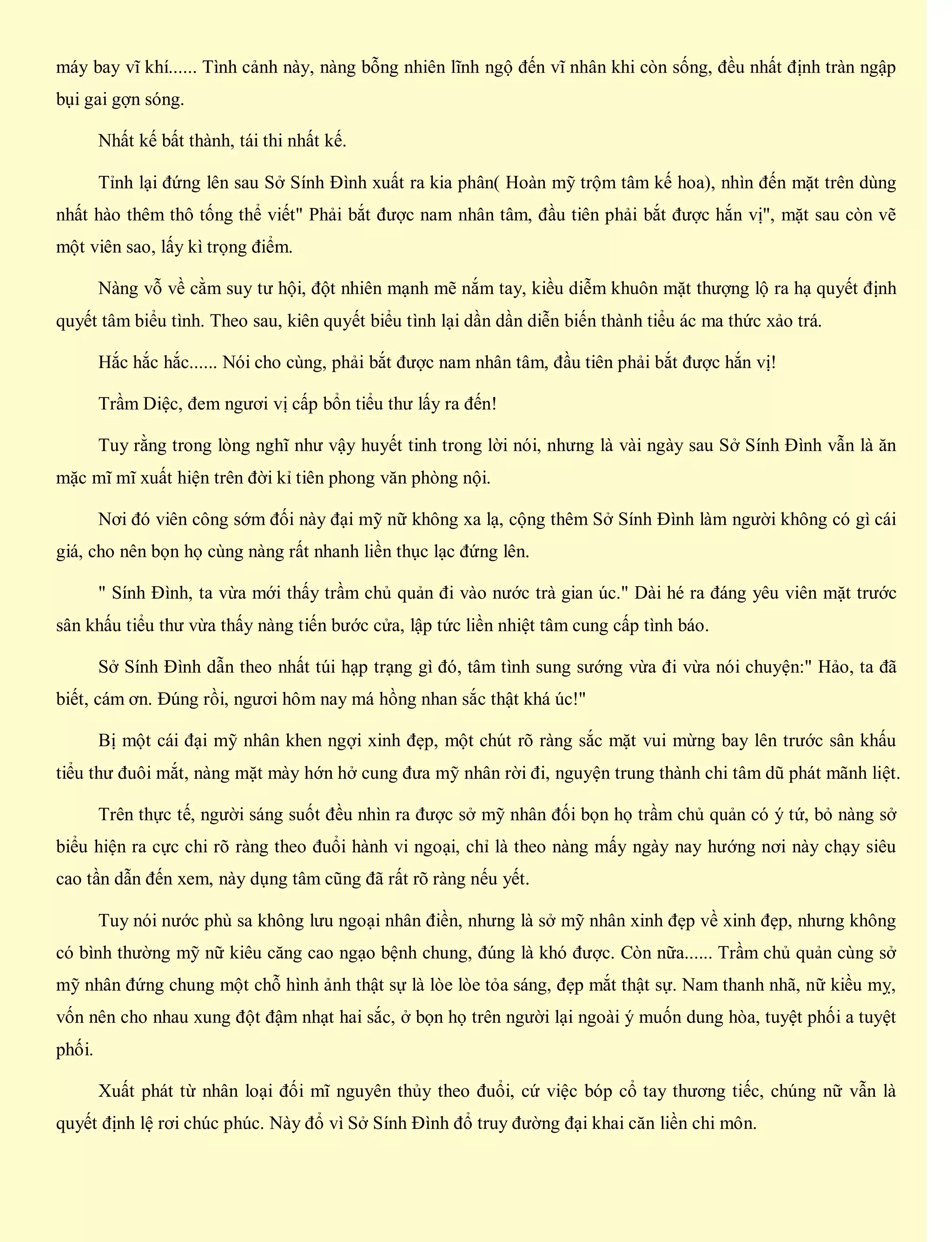 máy bay vĩ khí...... Tình cảnh này, nàng bỗng nhiên lĩnh ngộ đến vĩ nhân khi còn sống, đều nhất định tràn ngập
bụi gai gợn sóng.
Nhất kế bất thành, tái thi nhất kế.
Tỉnh lại đứng lên sau Sở Sính Đình xuất ra kia phân( Hoàn mỹ trộm tâm kế hoa), nhìn đến mặt trên dùng
nhất hào thêm thô tống thể viết" Phải bắt được nam nhân tâm, đầu tiên phải bắt được hắn vị", mặt sau còn vẽ
một viên sao, lấy kì trọng điểm.
Nàng vỗ về cằm suy tư hội, đột nhiên mạnh mẽ nắm tay, kiều diễm khuôn mặt thượng lộ ra hạ quyết định
quyết tâm biểu tình. Theo sau, kiên quyết biểu tình lại dần dần diễn biến thành tiểu ác ma thức xảo trá.
Hắc hắc hắc...... Nói cho cùng, phải bắt được nam nhân tâm, đầu tiên phải bắt được hắn vị!
Trầm Diệc, đem ngươi vị cấp bổn tiểu thư lấy ra đến!
Tuy rằng trong lòng nghĩ như vậy huyết tinh trong lời nói, nhưng là vài ngày sau Sở Sính Đình vẫn là ăn
mặc mĩ mĩ xuất hiện trên đời kỉ tiên phong văn phòng nội.
Nơi đó viên công sớm đối này đại mỹ nữ không xa lạ, cộng thêm Sở Sính Đình làm người không có gì cái
giá, cho nên bọn họ cùng nàng rất nhanh liền thục lạc đứng lên.
" Sính Đình, ta vừa mới thấy trầm chủ quản đi vào nước trà gian úc." Dài hé ra đáng yêu viên mặt trước
sân khấu tiểu thư vừa thấy nàng tiến bước cửa, lập tức liền nhiệt tâm cung cấp tình báo.
Sở Sính Đình dẫn theo nhất túi hạp trạng gì đó, tâm tình sung sướng vừa đi vừa nói chuyện:" Hảo, ta đã
biết, cám ơn. Đúng rồi, ngươi hôm nay má hồng nhan sắc thật khá úc!"
Bị một cái đại mỹ nhân khen ngợi xinh đẹp, một chút rõ ràng sắc mặt vui mừng bay lên trước sân khấu
tiểu thư đuôi mắt, nàng mặt mày hớn hở cung đưa mỹ nhân rời đi, nguyện trung thành chi tâm dũ phát mãnh liệt.
Trên thực tế, người sáng suốt đều nhìn ra được sở mỹ nhân đối bọn họ trầm chủ quản có ý tứ, bỏ nàng sở
biểu hiện ra cực chi rõ ràng theo đuổi hành vi ngoại, chỉ là theo nàng mấy ngày nay hướng nơi này chạy siêu
cao tần dẫn đến xem, này dụng tâm cũng đã rất rõ ràng nếu yết.
Tuy nói nước phù sa không lưu ngoại nhân điền, nhưng là sở mỹ nhân xinh đẹp về xinh đẹp, nhưng không
có bình thường mỹ nữ kiêu căng cao ngạo bệnh chung, đúng là khó được. Còn nữa...... Trầm chủ quản cùng sở
mỹ nhân đứng chung một chỗ hình ảnh thật sự là lòe lòe tỏa sáng, đẹp mắt thật sự. Nam thanh nhã, nữ kiều mỵ,
vốn nên cho nhau xung đột đậm nhạt hai sắc, ở bọn họ trên người lại ngoài ý muốn dung hòa, tuyệt phối a tuyệt
phối.
Xuất phát từ nhân loại đối mĩ nguyên thủy theo đuổi, cứ việc bóp cổ tay thương tiếc, chúng nữ vẫn là
quyết định lệ rơi chúc phúc. Này đổ vì Sở Sính Đình đổ truy đường đại khai căn liền chi môn.
 
