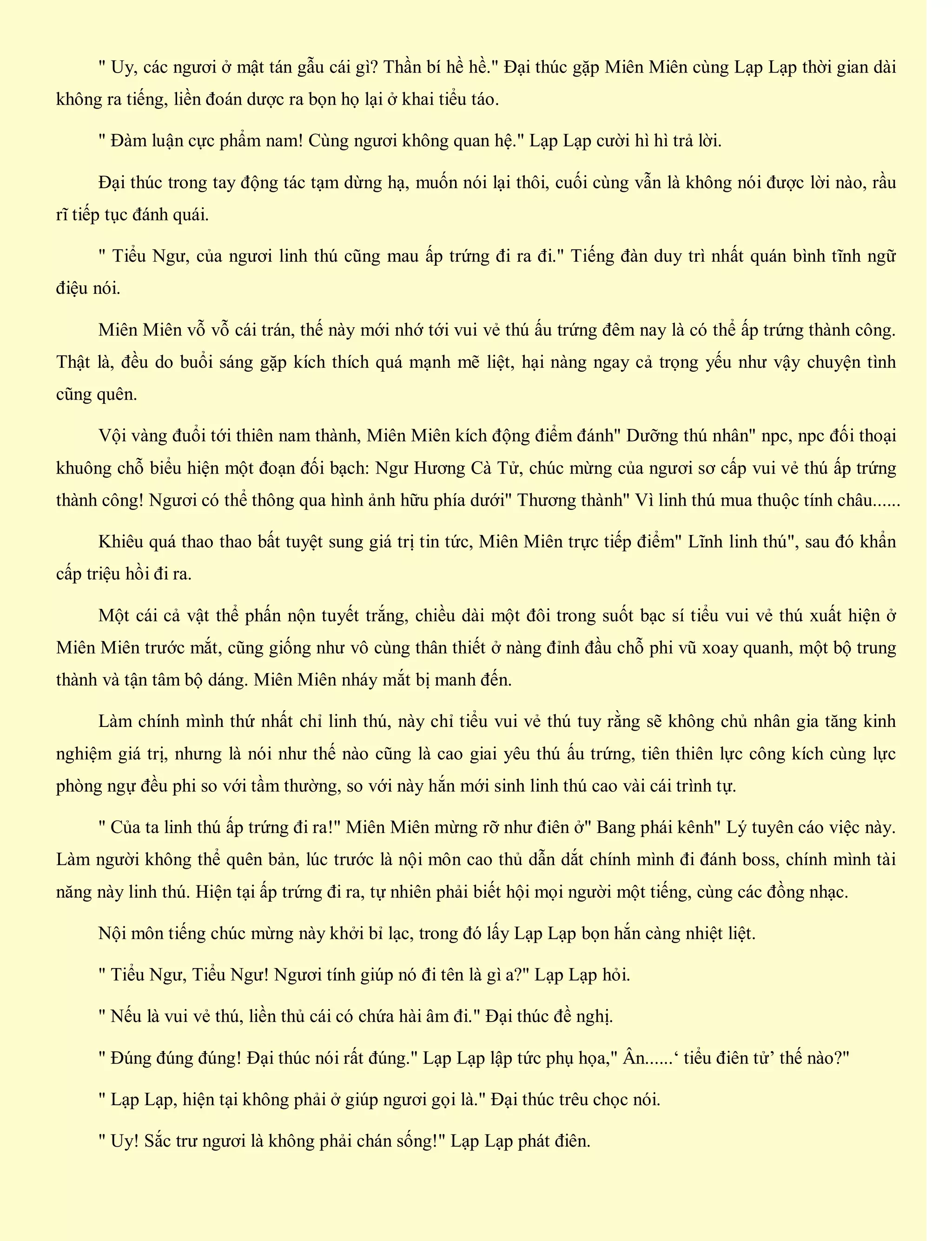 " Uy, các ngươi ở mật tán gẫu cái gì? Thần bí hề hề." Đại thúc gặp Miên Miên cùng Lạp Lạp thời gian dài
không ra tiếng, liền đoán dược ra bọn họ lại ở khai tiểu táo.
" Đàm luận cực phẩm nam! Cùng ngươi không quan hệ." Lạp Lạp cười hì hì trả lời.
Đại thúc trong tay động tác tạm dừng hạ, muốn nói lại thôi, cuối cùng vẫn là không nói được lời nào, rầu
rĩ tiếp tục đánh quái.
" Tiểu Ngư, của ngươi linh thú cũng mau ấp trứng đi ra đi." Tiếng đàn duy trì nhất quán bình tĩnh ngữ
điệu nói.
Miên Miên vỗ vỗ cái trán, thế này mới nhớ tới vui vẻ thú ấu trứng đêm nay là có thể ấp trứng thành công.
Thật là, đều do buổi sáng gặp kích thích quá mạnh mẽ liệt, hại nàng ngay cả trọng yếu như vậy chuyện tình
cũng quên.
Vội vàng đuổi tới thiên nam thành, Miên Miên kích động điểm đánh" Dưỡng thú nhân" npc, npc đối thoại
khuông chỗ biểu hiện một đoạn đối bạch: Ngư Hương Cà Tử, chúc mừng của ngươi sơ cấp vui vẻ thú ấp trứng
thành công! Ngươi có thể thông qua hình ảnh hữu phía dưới" Thương thành" Vì linh thú mua thuộc tính châu......
Khiêu quá thao thao bất tuyệt sung giá trị tin tức, Miên Miên trực tiếp điểm" Lĩnh linh thú", sau đó khẩn
cấp triệu hồi đi ra.
Một cái cả vật thể phấn nộn tuyết trắng, chiều dài một đôi trong suốt bạc sí tiểu vui vẻ thú xuất hiện ở
Miên Miên trước mắt, cũng giống như vô cùng thân thiết ở nàng đỉnh đầu chỗ phi vũ xoay quanh, một bộ trung
thành và tận tâm bộ dáng. Miên Miên nháy mắt bị manh đến.
Làm chính mình thứ nhất chỉ linh thú, này chỉ tiểu vui vẻ thú tuy rằng sẽ không chủ nhân gia tăng kinh
nghiệm giá trị, nhưng là nói như thế nào cũng là cao giai yêu thú ấu trứng, tiên thiên lực công kích cùng lực
phòng ngự đều phi so với tầm thường, so với này hắn mới sinh linh thú cao vài cái trình tự.
" Của ta linh thú ấp trứng đi ra!" Miên Miên mừng rỡ như điên ở" Bang phái kênh" Lý tuyên cáo việc này.
Làm người không thể quên bản, lúc trước là nội môn cao thủ dẫn dắt chính mình đi đánh boss, chính mình tài
năng này linh thú. Hiện tại ấp trứng đi ra, tự nhiên phải biết hội mọi người một tiếng, cùng các đồng nhạc.
Nội môn tiếng chúc mừng này khởi bỉ lạc, trong đó lấy Lạp Lạp bọn hắn càng nhiệt liệt.
" Tiểu Ngư, Tiểu Ngư! Ngươi tính giúp nó đi tên là gì a?" Lạp Lạp hỏi.
" Nếu là vui vẻ thú, liền thủ cái có chứa hài âm đi." Đại thúc đề nghị.
" Đúng đúng đúng! Đại thúc nói rất đúng." Lạp Lạp lập tức phụ họa," Ân......‘ tiểu điên tử’ thế nào?"
" Lạp Lạp, hiện tại không phải ở giúp ngươi gọi là." Đại thúc trêu chọc nói.
" Uy! Sắc trư ngươi là không phải chán sống!" Lạp Lạp phát điên.
 