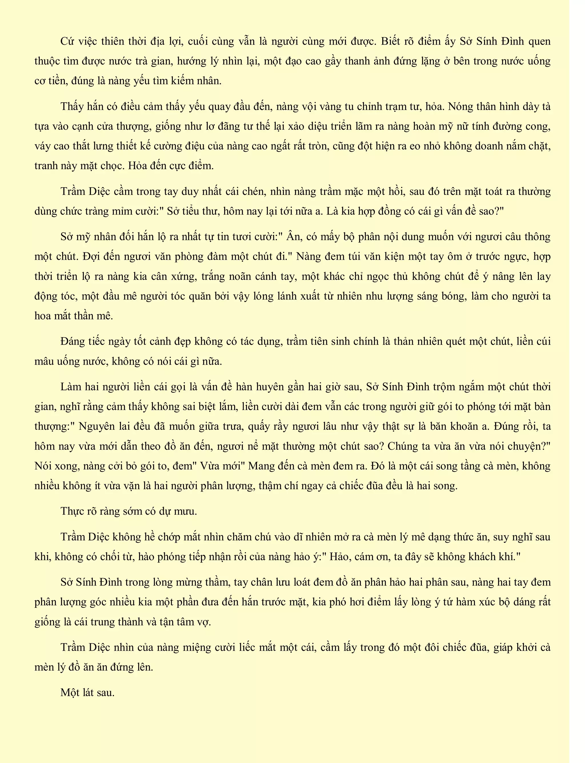 Cứ việc thiên thời địa lợi, cuối cùng vẫn là người cùng mới được. Biết rõ điểm ấy Sở Sính Đình quen
thuộc tìm được nước trà gian, hướng lý nhìn lại, một đạo cao gầy thanh ảnh đứng lặng ở bên trong nước uống
cơ tiền, đúng là nàng yếu tìm kiếm nhân.
Thấy hắn có điều cảm thấy yếu quay đầu đến, nàng vội vàng tu chỉnh trạm tư, hỏa. Nóng thân hình dày tà
tựa vào cạnh cửa thượng, giống như lơ đãng tư thế lại xảo diệu triển lãm ra nàng hoàn mỹ nữ tính đường cong,
váy cao thắt lưng thiết kế cường điệu của nàng cao ngất rất tròn, cũng đột hiện ra eo nhỏ không doanh nắm chặt,
tranh này mặt chọc. Hỏa đến cực điểm.
Trầm Diệc cầm trong tay duy nhất cái chén, nhìn nàng trầm mặc một hồi, sau đó trên mặt toát ra thường
dùng chức tràng mỉm cười:" Sở tiểu thư, hôm nay lại tới nữa a. Là kia hợp đồng có cái gì vấn đề sao?"
Sở mỹ nhân đối hắn lộ ra nhất tự tin tươi cười:" Ân, có mấy bộ phân nội dung muốn với ngươi câu thông
một chút. Đợi đến ngươi văn phòng đàm một chút đi." Nàng đem túi văn kiện một tay ôm ở trước ngực, hợp
thời triển lộ ra nàng kia cân xứng, trắng noãn cánh tay, một khác chỉ ngọc thủ không chút để ý nâng lên lay
động tóc, một đầu mê người tóc quăn bởi vậy lóng lánh xuất từ nhiên nhu lượng sáng bóng, làm cho người ta
hoa mắt thần mê.
Đáng tiếc ngày tốt cảnh đẹp không có tác dụng, trầm tiên sinh chính là thản nhiên quét một chút, liền cúi
mâu uống nước, không có nói cái gì nữa.
Làm hai người liền cái gọi là vấn đề hàn huyên gần hai giờ sau, Sở Sính Đình trộm ngắm một chút thời
gian, nghĩ rằng cảm thấy không sai biệt lắm, liền cười dài đem vẫn các trong người giữ gói to phóng tới mặt bàn
thượng:" Nguyên lai đều đã muốn giữa trưa, quấy rầy ngươi lâu như vậy thật sự là băn khoăn a. Đúng rồi, ta
hôm nay vừa mới dẫn theo đồ ăn đến, ngươi nể mặt thường một chút sao? Chúng ta vừa ăn vừa nói chuyện?"
Nói xong, nàng cởi bỏ gói to, đem" Vừa mới" Mang đến cà mèn đem ra. Đó là một cái song tầng cà mèn, không
nhiều không ít vừa vặn là hai người phân lượng, thậm chí ngay cả chiếc đũa đều là hai song.
Thực rõ ràng sớm có dự mưu.
Trầm Diệc không hề chớp mắt nhìn chăm chú vào dĩ nhiên mở ra cà mèn lý mê dạng thức ăn, suy nghĩ sau
khi, không có chối từ, hào phóng tiếp nhận rồi của nàng hảo ý:" Hảo, cám ơn, ta đây sẽ không khách khí."
Sở Sính Đình trong lòng mừng thầm, tay chân lưu loát đem đồ ăn phân hảo hai phân sau, nàng hai tay đem
phân lượng góc nhiều kia một phần đưa đến hắn trước mặt, kia phó hơi điểm lấy lòng ý tứ hàm xúc bộ dáng rất
giống là cái trung thành và tận tâm vợ.
Trầm Diệc nhìn của nàng miệng cười liếc mắt một cái, cầm lấy trong đó một đôi chiếc đũa, giáp khởi cà
mèn lý đồ ăn ăn đứng lên.
Một lát sau.
 