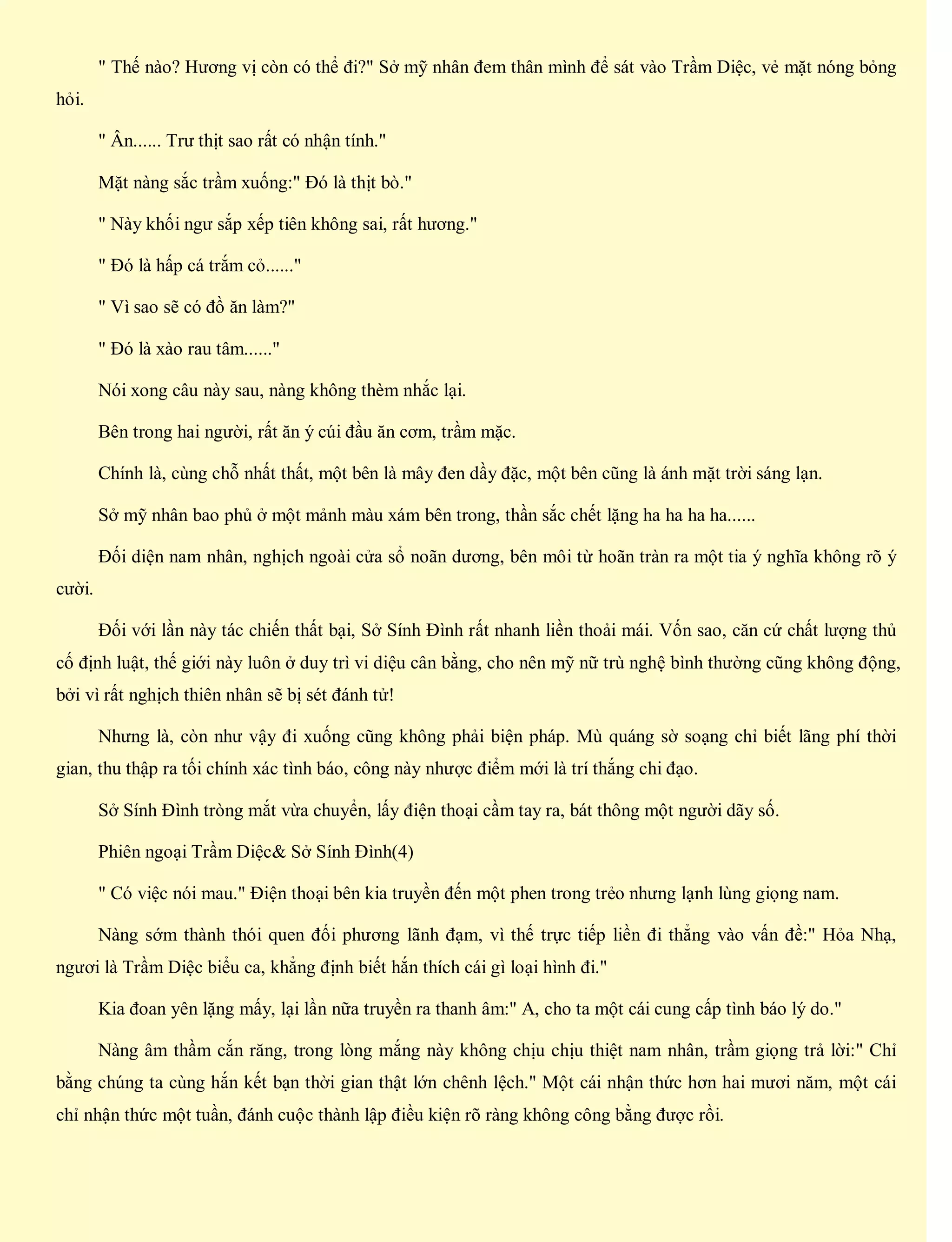 " Thế nào? Hương vị còn có thể đi?" Sở mỹ nhân đem thân mình để sát vào Trầm Diệc, vẻ mặt nóng bỏng
hỏi.
" Ân...... Trư thịt sao rất có nhận tính."
Mặt nàng sắc trầm xuống:" Đó là thịt bò."
" Này khối ngư sắp xếp tiên không sai, rất hương."
" Đó là hấp cá trắm cỏ......"
" Vì sao sẽ có đồ ăn làm?"
" Đó là xào rau tâm......"
Nói xong câu này sau, nàng không thèm nhắc lại.
Bên trong hai người, rất ăn ý cúi đầu ăn cơm, trầm mặc.
Chính là, cùng chỗ nhất thất, một bên là mây đen dầy đặc, một bên cũng là ánh mặt trời sáng lạn.
Sở mỹ nhân bao phủ ở một mảnh màu xám bên trong, thần sắc chết lặng ha ha ha ha......
Đối diện nam nhân, nghịch ngoài cửa sổ noãn dương, bên môi từ hoãn tràn ra một tia ý nghĩa không rõ ý
cười.
Đối với lần này tác chiến thất bại, Sở Sính Đình rất nhanh liền thoải mái. Vốn sao, căn cứ chất lượng thủ
cố định luật, thế giới này luôn ở duy trì vi diệu cân bằng, cho nên mỹ nữ trù nghệ bình thường cũng không động,
bởi vì rất nghịch thiên nhân sẽ bị sét đánh tử!
Nhưng là, còn như vậy đi xuống cũng không phải biện pháp. Mù quáng sờ soạng chỉ biết lãng phí thời
gian, thu thập ra tối chính xác tình báo, công này nhược điểm mới là trí thắng chi đạo.
Sở Sính Đình tròng mắt vừa chuyển, lấy điện thoại cầm tay ra, bát thông một người dãy số.
Phiên ngoại Trầm Diệc& Sở Sính Đình(4)
" Có việc nói mau." Điện thoại bên kia truyền đến một phen trong trẻo nhưng lạnh lùng giọng nam.
Nàng sớm thành thói quen đối phương lãnh đạm, vì thế trực tiếp liền đi thẳng vào vấn đề:" Hỏa Nhạ,
ngươi là Trầm Diệc biểu ca, khẳng định biết hắn thích cái gì loại hình đi."
Kia đoan yên lặng mấy, lại lần nữa truyền ra thanh âm:" A, cho ta một cái cung cấp tình báo lý do."
Nàng âm thầm cắn răng, trong lòng mắng này không chịu chịu thiệt nam nhân, trầm giọng trả lời:" Chỉ
bằng chúng ta cùng hắn kết bạn thời gian thật lớn chênh lệch." Một cái nhận thức hơn hai mươi năm, một cái
chỉ nhận thức một tuần, đánh cuộc thành lập điều kiện rõ ràng không công bằng được rồi.
 