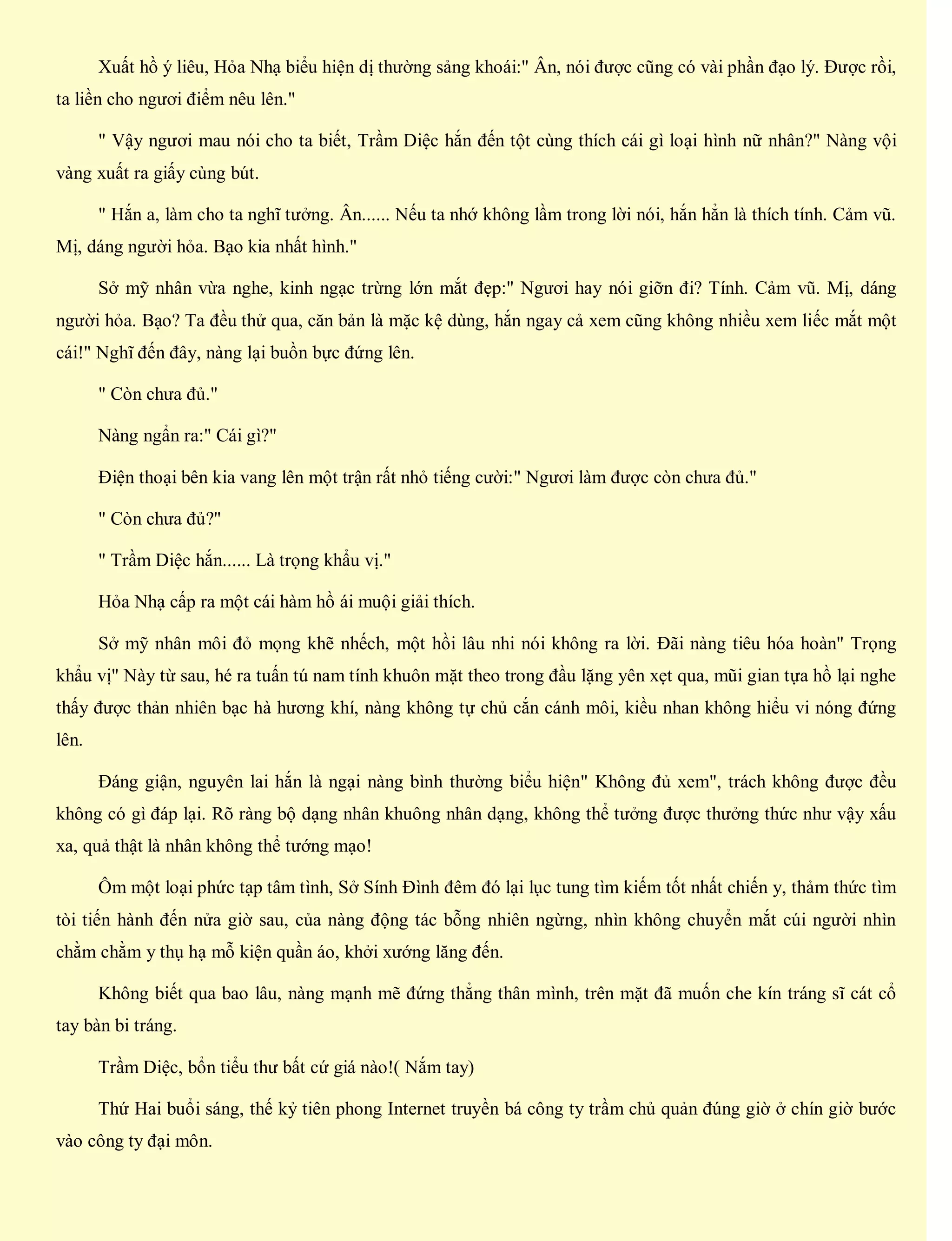 Xuất hồ ý liêu, Hỏa Nhạ biểu hiện dị thường sảng khoái:" Ân, nói được cũng có vài phần đạo lý. Được rồi,
ta liền cho ngươi điểm nêu lên."
" Vậy ngươi mau nói cho ta biết, Trầm Diệc hắn đến tột cùng thích cái gì loại hình nữ nhân?" Nàng vội
vàng xuất ra giấy cùng bút.
" Hắn a, làm cho ta nghĩ tưởng. Ân...... Nếu ta nhớ không lầm trong lời nói, hắn hẳn là thích tính. Cảm vũ.
Mị, dáng người hỏa. Bạo kia nhất hình."
Sở mỹ nhân vừa nghe, kinh ngạc trừng lớn mắt đẹp:" Ngươi hay nói giỡn đi? Tính. Cảm vũ. Mị, dáng
người hỏa. Bạo? Ta đều thử qua, căn bản là mặc kệ dùng, hắn ngay cả xem cũng không nhiều xem liếc mắt một
cái!" Nghĩ đến đây, nàng lại buồn bực đứng lên.
" Còn chưa đủ."
Nàng ngẩn ra:" Cái gì?"
Điện thoại bên kia vang lên một trận rất nhỏ tiếng cười:" Ngươi làm được còn chưa đủ."
" Còn chưa đủ?"
" Trầm Diệc hắn...... Là trọng khẩu vị."
Hỏa Nhạ cấp ra một cái hàm hồ ái muội giải thích.
Sở mỹ nhân môi đỏ mọng khẽ nhếch, một hồi lâu nhi nói không ra lời. Đãi nàng tiêu hóa hoàn" Trọng
khẩu vị" Này từ sau, hé ra tuấn tú nam tính khuôn mặt theo trong đầu lặng yên xẹt qua, mũi gian tựa hồ lại nghe
thấy được thản nhiên bạc hà hương khí, nàng không tự chủ cắn cánh môi, kiều nhan không hiểu vi nóng đứng
lên.
Đáng giận, nguyên lai hắn là ngại nàng bình thường biểu hiện" Không đủ xem", trách không được đều
không có gì đáp lại. Rõ ràng bộ dạng nhân khuông nhân dạng, không thể tưởng được thưởng thức như vậy xấu
xa, quả thật là nhân không thể tướng mạo!
Ôm một loại phức tạp tâm tình, Sở Sính Đình đêm đó lại lục tung tìm kiếm tốt nhất chiến y, thảm thức tìm
tòi tiến hành đến nửa giờ sau, của nàng động tác bỗng nhiên ngừng, nhìn không chuyển mắt cúi người nhìn
chằm chằm y thụ hạ mỗ kiện quần áo, khởi xướng lăng đến.
Không biết qua bao lâu, nàng mạnh mẽ đứng thẳng thân mình, trên mặt đã muốn che kín tráng sĩ cát cổ
tay bàn bi tráng.
Trầm Diệc, bổn tiểu thư bất cứ giá nào!( Nắm tay)
Thứ Hai buổi sáng, thế kỷ tiên phong Internet truyền bá công ty trầm chủ quản đúng giờ ở chín giờ bước
vào công ty đại môn.
 