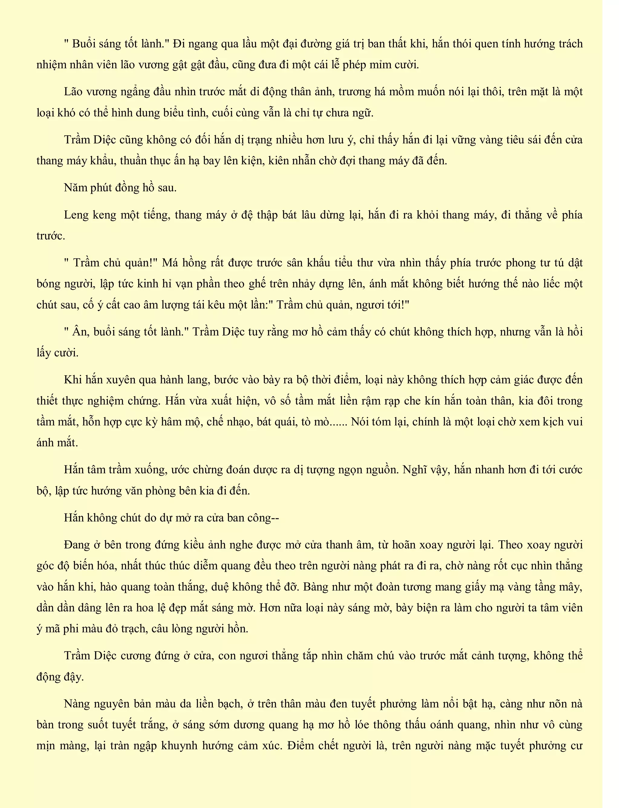 " Buổi sáng tốt lành." Đi ngang qua lầu một đại đường giá trị ban thất khi, hắn thói quen tính hướng trách
nhiệm nhân viên lão vương gật gật đầu, cũng đưa đi một cái lễ phép mỉm cười.
Lão vương ngẩng đầu nhìn trước mắt di động thân ảnh, trương há mồm muốn nói lại thôi, trên mặt là một
loại khó có thể hình dung biểu tình, cuối cùng vẫn là chỉ tự chưa ngữ.
Trầm Diệc cũng không có đối hắn dị trạng nhiều hơn lưu ý, chỉ thấy hắn đi lại vững vàng tiêu sái đến cửa
thang máy khẩu, thuần thục ấn hạ bay lên kiện, kiên nhẫn chờ đợi thang máy đã đến.
Năm phút đồng hồ sau.
Leng keng một tiếng, thang máy ở đệ thập bát lâu dừng lại, hắn đi ra khỏi thang máy, đi thẳng về phía
trước.
" Trầm chủ quản!" Má hồng rất được trước sân khấu tiểu thư vừa nhìn thấy phía trước phong tư tú dật
bóng người, lập tức kinh hỉ vạn phần theo ghế trên nhảy dựng lên, ánh mắt không biết hướng thế nào liếc một
chút sau, cố ý cất cao âm lượng tái kêu một lần:" Trầm chủ quản, ngươi tới!"
" Ân, buổi sáng tốt lành." Trầm Diệc tuy rằng mơ hồ cảm thấy có chút không thích hợp, nhưng vẫn là hồi
lấy cười.
Khi hắn xuyên qua hành lang, bước vào bày ra bộ thời điểm, loại này không thích hợp cảm giác được đến
thiết thực nghiệm chứng. Hắn vừa xuất hiện, vô số tầm mắt liền rậm rạp che kín hắn toàn thân, kia đôi trong
tầm mắt, hỗn hợp cực kỳ hâm mộ, chế nhạo, bát quái, tò mò...... Nói tóm lại, chính là một loại chờ xem kịch vui
ánh mắt.
Hắn tâm trầm xuống, ước chừng đoán dược ra dị tượng ngọn nguồn. Nghĩ vậy, hắn nhanh hơn đi tới cước
bộ, lập tức hướng văn phòng bên kia đi đến.
Hắn không chút do dự mở ra cửa ban công--
Đang ở bên trong đứng kiều ảnh nghe được mở cửa thanh âm, từ hoãn xoay người lại. Theo xoay người
góc độ biến hóa, nhất thúc thúc diễm quang đều theo trên người nàng phát ra đi ra, chờ nàng rốt cục nhìn thẳng
vào hắn khi, hào quang toàn thắng, duệ không thể đỡ. Bàng như một đoàn tương mang giấy mạ vàng tầng mây,
dần dần dâng lên ra hoa lệ đẹp mắt sáng mờ. Hơn nữa loại này sáng mờ, bày biện ra làm cho người ta tâm viên
ý mã phi màu đỏ trạch, câu lòng người hồn.
Trầm Diệc cương đứng ở cửa, con ngươi thẳng tắp nhìn chăm chú vào trước mắt cảnh tượng, không thể
động đậy.
Nàng nguyên bản màu da liền bạch, ở trên thân màu đen tuyết phưởng làm nổi bật hạ, càng như nõn nà
bàn trong suốt tuyết trắng, ở sáng sớm dương quang hạ mơ hồ lóe thông thấu oánh quang, nhìn như vô cùng
mịn màng, lại tràn ngập khuynh hướng cảm xúc. Điểm chết người là, trên người nàng mặc tuyết phưởng cư
 