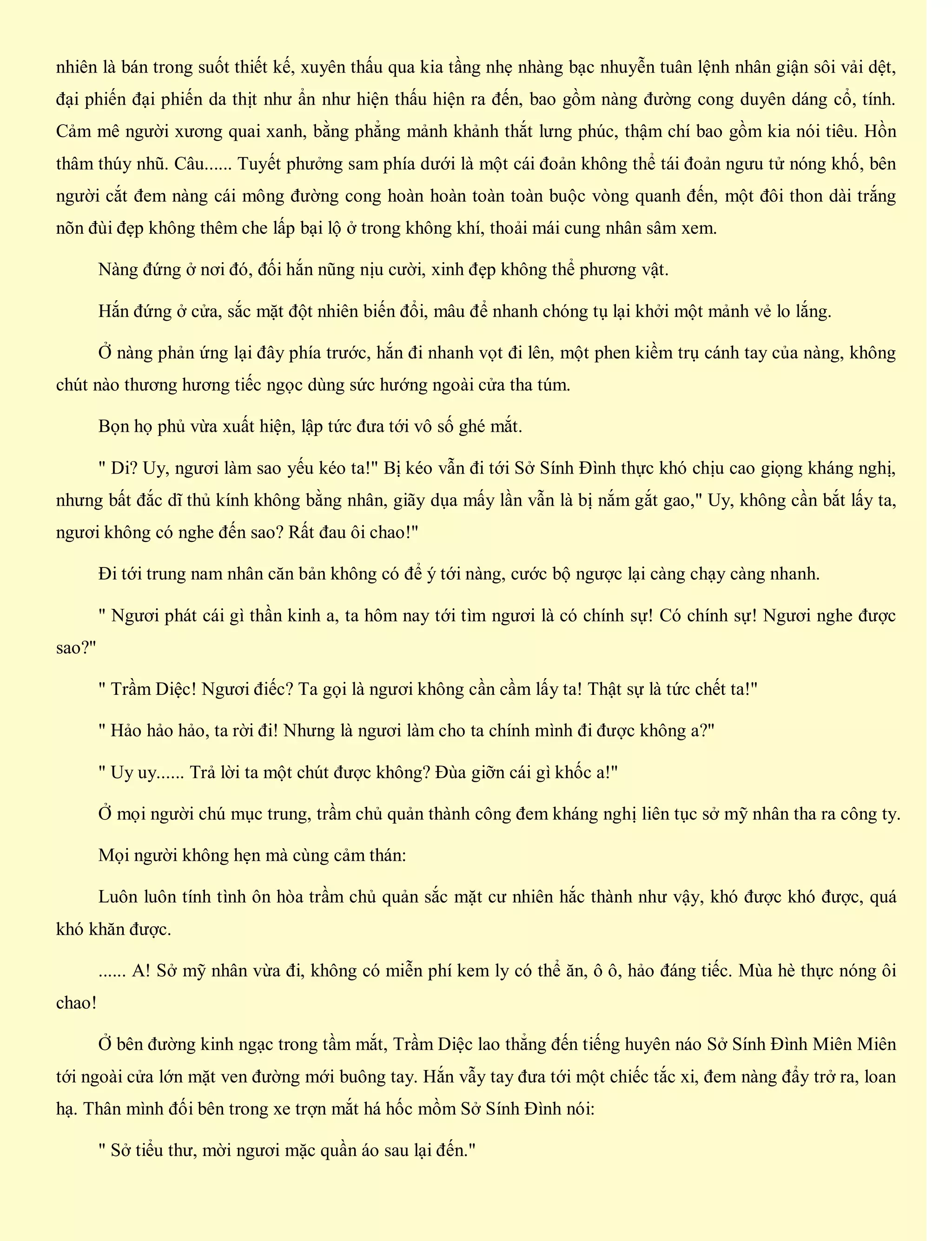 nhiên là bán trong suốt thiết kế, xuyên thấu qua kia tầng nhẹ nhàng bạc nhuyễn tuân lệnh nhân giận sôi vải dệt,
đại phiến đại phiến da thịt như ẩn như hiện thấu hiện ra đến, bao gồm nàng đường cong duyên dáng cổ, tính.
Cảm mê người xương quai xanh, bằng phẳng mảnh khảnh thắt lưng phúc, thậm chí bao gồm kia nói tiêu. Hồn
thâm thúy nhũ. Câu...... Tuyết phưởng sam phía dưới là một cái đoản không thể tái đoản ngưu tử nóng khố, bên
người cắt đem nàng cái mông đường cong hoàn hoàn toàn toàn buộc vòng quanh đến, một đôi thon dài trắng
nõn đùi đẹp không thêm che lấp bại lộ ở trong không khí, thoải mái cung nhân sâm xem.
Nàng đứng ở nơi đó, đối hắn nũng nịu cười, xinh đẹp không thể phương vật.
Hắn đứng ở cửa, sắc mặt đột nhiên biến đổi, mâu để nhanh chóng tụ lại khởi một mảnh vẻ lo lắng.
Ở nàng phản ứng lại đây phía trước, hắn đi nhanh vọt đi lên, một phen kiềm trụ cánh tay của nàng, không
chút nào thương hương tiếc ngọc dùng sức hướng ngoài cửa tha túm.
Bọn họ phủ vừa xuất hiện, lập tức đưa tới vô số ghé mắt.
" Di? Uy, ngươi làm sao yếu kéo ta!" Bị kéo vẫn đi tới Sở Sính Đình thực khó chịu cao giọng kháng nghị,
nhưng bất đắc dĩ thủ kính không bằng nhân, giãy dụa mấy lần vẫn là bị nắm gắt gao," Uy, không cần bắt lấy ta,
ngươi không có nghe đến sao? Rất đau ôi chao!"
Đi tới trung nam nhân căn bản không có để ý tới nàng, cước bộ ngược lại càng chạy càng nhanh.
" Ngươi phát cái gì thần kinh a, ta hôm nay tới tìm ngươi là có chính sự! Có chính sự! Ngươi nghe được
sao?"
" Trầm Diệc! Ngươi điếc? Ta gọi là ngươi không cần cầm lấy ta! Thật sự là tức chết ta!"
" Hảo hảo hảo, ta rời đi! Nhưng là ngươi làm cho ta chính mình đi được không a?"
" Uy uy...... Trả lời ta một chút được không? Đùa giỡn cái gì khốc a!"
Ở mọi người chú mục trung, trầm chủ quản thành công đem kháng nghị liên tục sở mỹ nhân tha ra công ty.
Mọi người không hẹn mà cùng cảm thán:
Luôn luôn tính tình ôn hòa trầm chủ quản sắc mặt cư nhiên hắc thành như vậy, khó được khó được, quá
khó khăn được.
...... A! Sở mỹ nhân vừa đi, không có miễn phí kem ly có thể ăn, ô ô, hảo đáng tiếc. Mùa hè thực nóng ôi
chao!
Ở bên đường kinh ngạc trong tầm mắt, Trầm Diệc lao thẳng đến tiếng huyên náo Sở Sính Đình Miên Miên
tới ngoài cửa lớn mặt ven đường mới buông tay. Hắn vẫy tay đưa tới một chiếc tắc xi, đem nàng đẩy trở ra, loan
hạ. Thân mình đối bên trong xe trợn mắt há hốc mồm Sở Sính Đình nói:
" Sở tiểu thư, mời ngươi mặc quần áo sau lại đến."
 