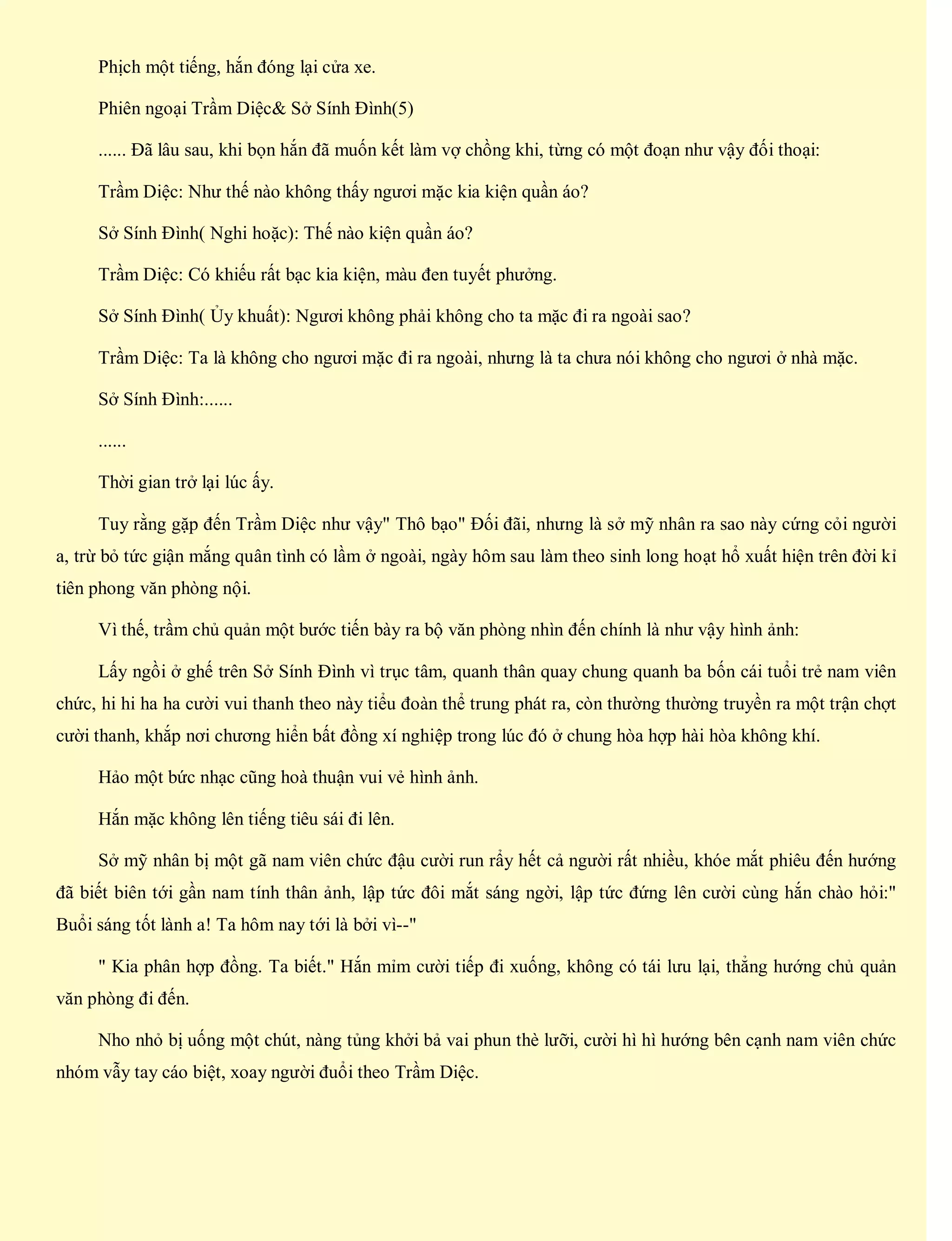 Phịch một tiếng, hắn đóng lại cửa xe.
Phiên ngoại Trầm Diệc& Sở Sính Đình(5)
...... Đã lâu sau, khi bọn hắn đã muốn kết làm vợ chồng khi, từng có một đoạn như vậy đối thoại:
Trầm Diệc: Như thế nào không thấy ngươi mặc kia kiện quần áo?
Sở Sính Đình( Nghi hoặc): Thế nào kiện quần áo?
Trầm Diệc: Có khiếu rất bạc kia kiện, màu đen tuyết phưởng.
Sở Sính Đình( Ủy khuất): Ngươi không phải không cho ta mặc đi ra ngoài sao?
Trầm Diệc: Ta là không cho ngươi mặc đi ra ngoài, nhưng là ta chưa nói không cho ngươi ở nhà mặc.
Sở Sính Đình:......
......
Thời gian trở lại lúc ấy.
Tuy rằng gặp đến Trầm Diệc như vậy" Thô bạo" Đối đãi, nhưng là sở mỹ nhân ra sao này cứng cỏi người
a, trừ bỏ tức giận mắng quân tình có lầm ở ngoài, ngày hôm sau làm theo sinh long hoạt hổ xuất hiện trên đời kỉ
tiên phong văn phòng nội.
Vì thế, trầm chủ quản một bước tiến bày ra bộ văn phòng nhìn đến chính là như vậy hình ảnh:
Lấy ngồi ở ghế trên Sở Sính Đình vì trục tâm, quanh thân quay chung quanh ba bốn cái tuổi trẻ nam viên
chức, hi hi ha ha cười vui thanh theo này tiểu đoàn thể trung phát ra, còn thường thường truyền ra một trận chợt
cười thanh, khắp nơi chương hiển bất đồng xí nghiệp trong lúc đó ở chung hòa hợp hài hòa không khí.
Hảo một bức nhạc cũng hoà thuận vui vẻ hình ảnh.
Hắn mặc không lên tiếng tiêu sái đi lên.
Sở mỹ nhân bị một gã nam viên chức đậu cười run rẩy hết cả người rất nhiều, khóe mắt phiêu đến hướng
đã biết biên tới gần nam tính thân ảnh, lập tức đôi mắt sáng ngời, lập tức đứng lên cười cùng hắn chào hỏi:"
Buổi sáng tốt lành a! Ta hôm nay tới là bởi vì--"
" Kia phân hợp đồng. Ta biết." Hắn mỉm cười tiếp đi xuống, không có tái lưu lại, thẳng hướng chủ quản
văn phòng đi đến.
Nho nhỏ bị uống một chút, nàng tủng khởi bả vai phun thè lưỡi, cười hì hì hướng bên cạnh nam viên chức
nhóm vẫy tay cáo biệt, xoay người đuổi theo Trầm Diệc.
 