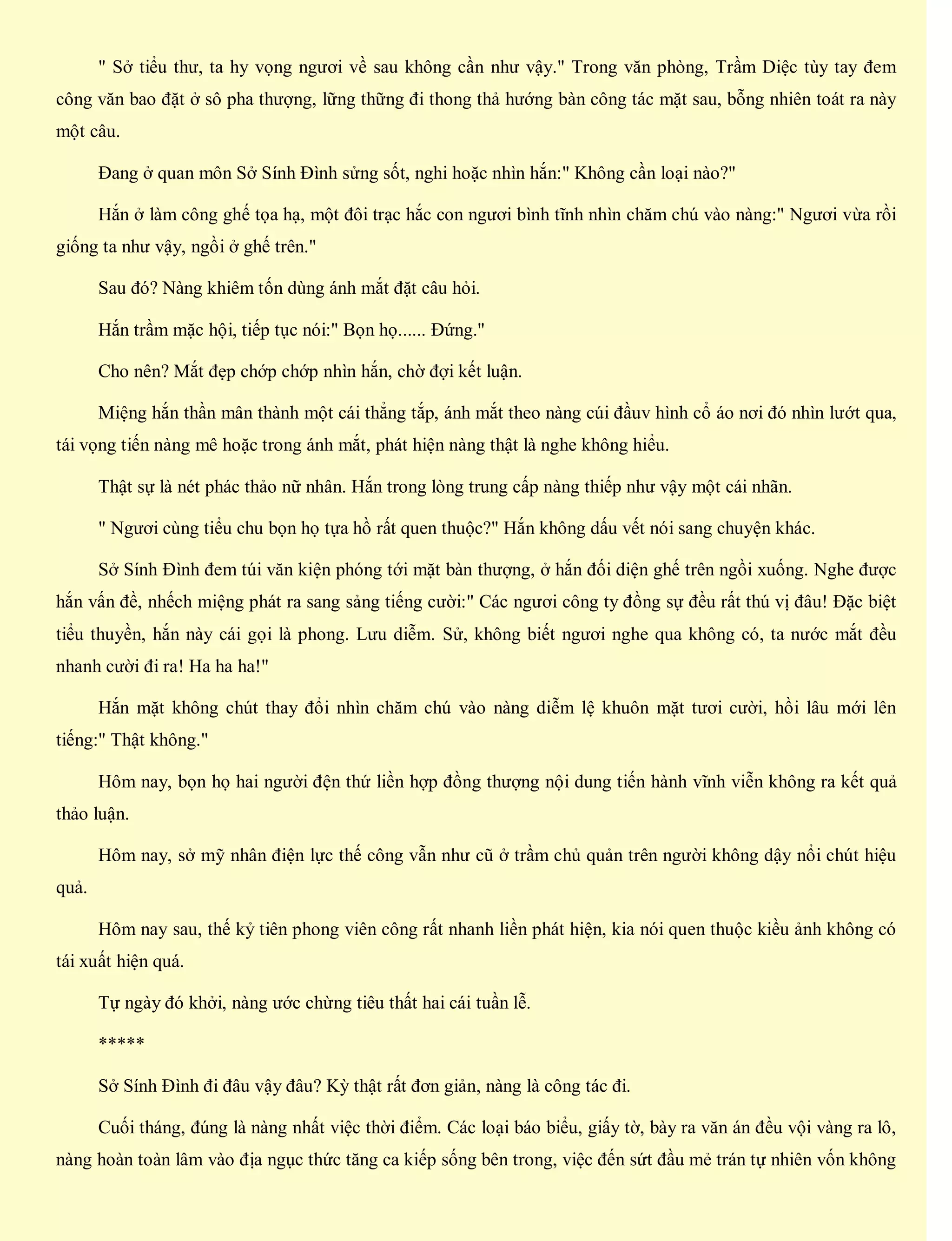 " Sở tiểu thư, ta hy vọng ngươi về sau không cần như vậy." Trong văn phòng, Trầm Diệc tùy tay đem
công văn bao đặt ở sô pha thượng, lững thững đi thong thả hướng bàn công tác mặt sau, bỗng nhiên toát ra này
một câu.
Đang ở quan môn Sở Sính Đình sửng sốt, nghi hoặc nhìn hắn:" Không cần loại nào?"
Hắn ở làm công ghế tọa hạ, một đôi trạc hắc con ngươi bình tĩnh nhìn chăm chú vào nàng:" Ngươi vừa rồi
giống ta như vậy, ngồi ở ghế trên."
Sau đó? Nàng khiêm tốn dùng ánh mắt đặt câu hỏi.
Hắn trầm mặc hội, tiếp tục nói:" Bọn họ...... Đứng."
Cho nên? Mắt đẹp chớp chớp nhìn hắn, chờ đợi kết luận.
Miệng hắn thần mân thành một cái thẳng tắp, ánh mắt theo nàng cúi đầuv hình cổ áo nơi đó nhìn lướt qua,
tái vọng tiến nàng mê hoặc trong ánh mắt, phát hiện nàng thật là nghe không hiểu.
Thật sự là nét phác thảo nữ nhân. Hắn trong lòng trung cấp nàng thiếp như vậy một cái nhãn.
" Ngươi cùng tiểu chu bọn họ tựa hồ rất quen thuộc?" Hắn không dấu vết nói sang chuyện khác.
Sở Sính Đình đem túi văn kiện phóng tới mặt bàn thượng, ở hắn đối diện ghế trên ngồi xuống. Nghe được
hắn vấn đề, nhếch miệng phát ra sang sảng tiếng cười:" Các ngươi công ty đồng sự đều rất thú vị đâu! Đặc biệt
tiểu thuyền, hắn này cái gọi là phong. Lưu diễm. Sử, không biết ngươi nghe qua không có, ta nước mắt đều
nhanh cười đi ra! Ha ha ha!"
Hắn mặt không chút thay đổi nhìn chăm chú vào nàng diễm lệ khuôn mặt tươi cười, hồi lâu mới lên
tiếng:" Thật không."
Hôm nay, bọn họ hai người đện thứ liền hợp đồng thượng nội dung tiến hành vĩnh viễn không ra kết quả
thảo luận.
Hôm nay, sở mỹ nhân điện lực thế công vẫn như cũ ở trầm chủ quản trên người không dậy nổi chút hiệu
quả.
Hôm nay sau, thế kỷ tiên phong viên công rất nhanh liền phát hiện, kia nói quen thuộc kiều ảnh không có
tái xuất hiện quá.
Tự ngày đó khởi, nàng ước chừng tiêu thất hai cái tuần lễ.
*****
Sở Sính Đình đi đâu vậy đâu? Kỳ thật rất đơn giản, nàng là công tác đi.
Cuối tháng, đúng là nàng nhất việc thời điểm. Các loại báo biểu, giấy tờ, bày ra văn án đều vội vàng ra lô,
nàng hoàn toàn lâm vào địa ngục thức tăng ca kiếp sống bên trong, việc đến sứt đầu mẻ trán tự nhiên vốn không
 