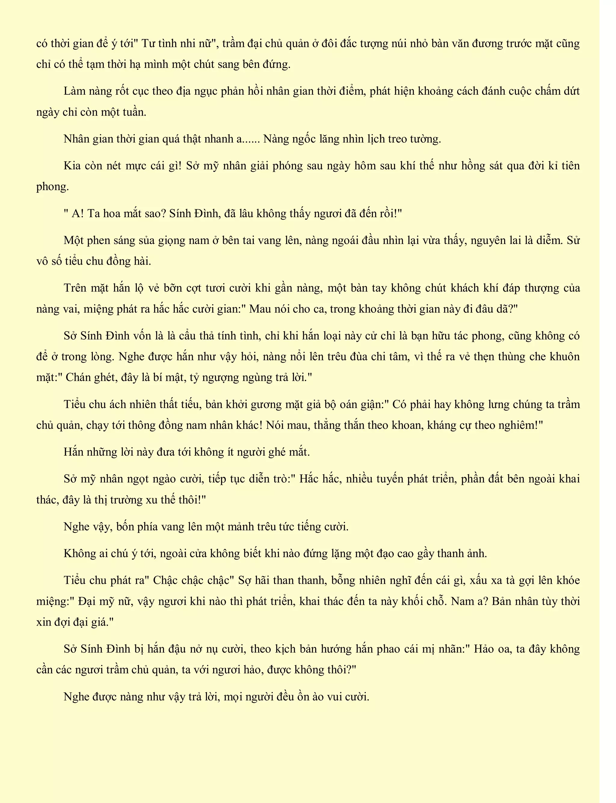 có thời gian để ý tới" Tư tình nhi nữ", trầm đại chủ quản ở đôi đắc tượng núi nhỏ bàn văn đương trước mặt cũng
chỉ có thể tạm thời hạ mình một chút sang bên đứng.
Làm nàng rốt cục theo địa ngục phản hồi nhân gian thời điểm, phát hiện khoảng cách đánh cuộc chấm dứt
ngày chỉ còn một tuần.
Nhân gian thời gian quá thật nhanh a...... Nàng ngốc lăng nhìn lịch treo tường.
Kia còn nét mực cái gì! Sở mỹ nhân giải phóng sau ngày hôm sau khí thế như hồng sát qua đời kỉ tiên
phong.
" A! Ta hoa mắt sao? Sính Đình, đã lâu không thấy ngươi đã đến rồi!"
Một phen sáng sủa giọng nam ở bên tai vang lên, nàng ngoái đầu nhìn lại vừa thấy, nguyên lai là diễm. Sử
vô số tiểu chu đồng hài.
Trên mặt hắn lộ vẻ bỡn cợt tươi cười khi gần nàng, một bàn tay không chút khách khí đáp thượng của
nàng vai, miệng phát ra hắc hắc cười gian:" Mau nói cho ca, trong khoảng thời gian này đi đâu dã?"
Sở Sính Đình vốn là là cẩu thả tính tình, chỉ khi hắn loại này cử chỉ là bạn hữu tác phong, cũng không có
để ở trong lòng. Nghe được hắn như vậy hỏi, nàng nổi lên trêu đùa chi tâm, vì thế ra vẻ thẹn thùng che khuôn
mặt:" Chán ghét, đây là bí mật, tỷ ngượng ngùng trả lời."
Tiểu chu ách nhiên thất tiếu, bản khởi gương mặt giả bộ oán giận:" Có phải hay không lưng chúng ta trầm
chủ quản, chạy tới thông đồng nam nhân khác! Nói mau, thẳng thắn theo khoan, kháng cự theo nghiêm!"
Hắn những lời này đưa tới không ít người ghé mắt.
Sở mỹ nhân ngọt ngào cười, tiếp tục diễn trò:" Hắc hắc, nhiều tuyến phát triển, phần đất bên ngoài khai
thác, đây là thị trường xu thế thôi!"
Nghe vậy, bốn phía vang lên một mảnh trêu tức tiếng cười.
Không ai chú ý tới, ngoài cửa không biết khi nào đứng lặng một đạo cao gầy thanh ảnh.
Tiểu chu phát ra" Chậc chậc chậc" Sợ hãi than thanh, bỗng nhiên nghĩ đến cái gì, xấu xa tà gợi lên khóe
miệng:" Đại mỹ nữ, vậy ngươi khi nào thì phát triển, khai thác đến ta này khối chỗ. Nam a? Bản nhân tùy thời
xin đợi đại giá."
Sở Sính Đình bị hắn đậu nở nụ cười, theo kịch bản hướng hắn phao cái mị nhãn:" Hảo oa, ta đây không
cần các ngươi trầm chủ quản, ta với ngươi hảo, được không thôi?"
Nghe được nàng như vậy trả lời, mọi người đều ồn ào vui cười.
 