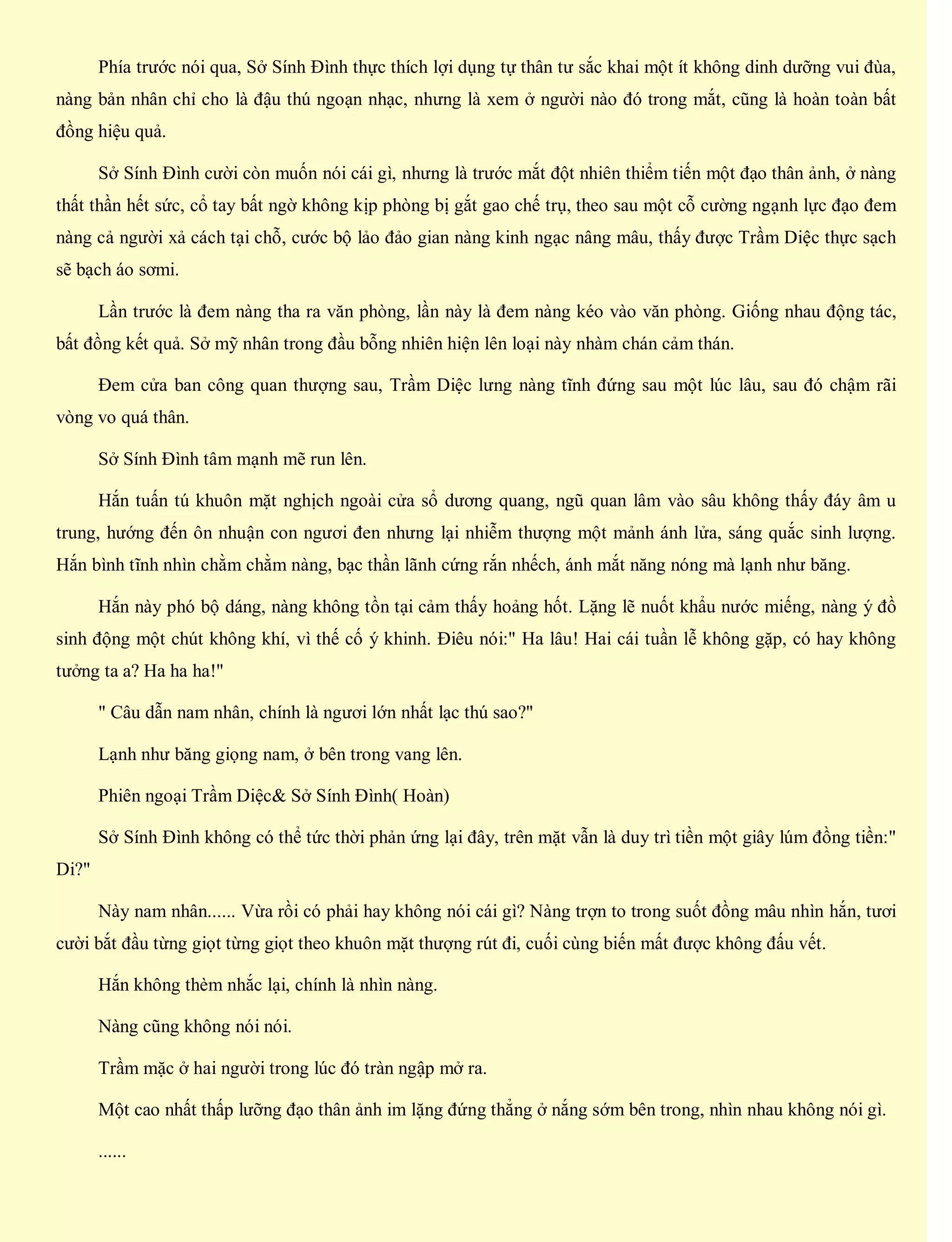 Phía trước nói qua, Sở Sính Đình thực thích lợi dụng tự thân tư sắc khai một ít không dinh dưỡng vui đùa,
nàng bản nhân chỉ cho là đậu thú ngoạn nhạc, nhưng là xem ở người nào đó trong mắt, cũng là hoàn toàn bất
đồng hiệu quả.
Sở Sính Đình cười còn muốn nói cái gì, nhưng là trước mắt đột nhiên thiểm tiến một đạo thân ảnh, ở nàng
thất thần hết sức, cổ tay bất ngờ không kịp phòng bị gắt gao chế trụ, theo sau một cỗ cường ngạnh lực đạo đem
nàng cả người xả cách tại chỗ, cước bộ lảo đảo gian nàng kinh ngạc nâng mâu, thấy được Trầm Diệc thực sạch
sẽ bạch áo sơmi.
Lần trước là đem nàng tha ra văn phòng, lần này là đem nàng kéo vào văn phòng. Giống nhau động tác,
bất đồng kết quả. Sở mỹ nhân trong đầu bỗng nhiên hiện lên loại này nhàm chán cảm thán.
Đem cửa ban công quan thượng sau, Trầm Diệc lưng nàng tĩnh đứng sau một lúc lâu, sau đó chậm rãi
vòng vo quá thân.
Sở Sính Đình tâm mạnh mẽ run lên.
Hắn tuấn tú khuôn mặt nghịch ngoài cửa sổ dương quang, ngũ quan lâm vào sâu không thấy đáy âm u
trung, hướng đến ôn nhuận con ngươi đen nhưng lại nhiễm thượng một mảnh ánh lửa, sáng quắc sinh lượng.
Hắn bình tĩnh nhìn chằm chằm nàng, bạc thần lãnh cứng rắn nhếch, ánh mắt năng nóng mà lạnh như băng.
Hắn này phó bộ dáng, nàng không tồn tại cảm thấy hoảng hốt. Lặng lẽ nuốt khẩu nước miếng, nàng ý đồ
sinh động một chút không khí, vì thế cố ý khinh. Điêu nói:" Ha lâu! Hai cái tuần lễ không gặp, có hay không
tưởng ta a? Ha ha ha!"
" Câu dẫn nam nhân, chính là ngươi lớn nhất lạc thú sao?"
Lạnh như băng giọng nam, ở bên trong vang lên.
Phiên ngoại Trầm Diệc& Sở Sính Đình( Hoàn)
Sở Sính Đình không có thể tức thời phản ứng lại đây, trên mặt vẫn là duy trì tiền một giây lúm đồng tiền:"
Di?"
Này nam nhân...... Vừa rồi có phải hay không nói cái gì? Nàng trợn to trong suốt đồng mâu nhìn hắn, tươi
cười bắt đầu từng giọt từng giọt theo khuôn mặt thượng rút đi, cuối cùng biến mất được không đấu vết.
Hắn không thèm nhắc lại, chính là nhìn nàng.
Nàng cũng không nói nói.
Trầm mặc ở hai người trong lúc đó tràn ngập mở ra.
Một cao nhất thấp lưỡng đạo thân ảnh im lặng đứng thẳng ở nắng sớm bên trong, nhìn nhau không nói gì.
......
 