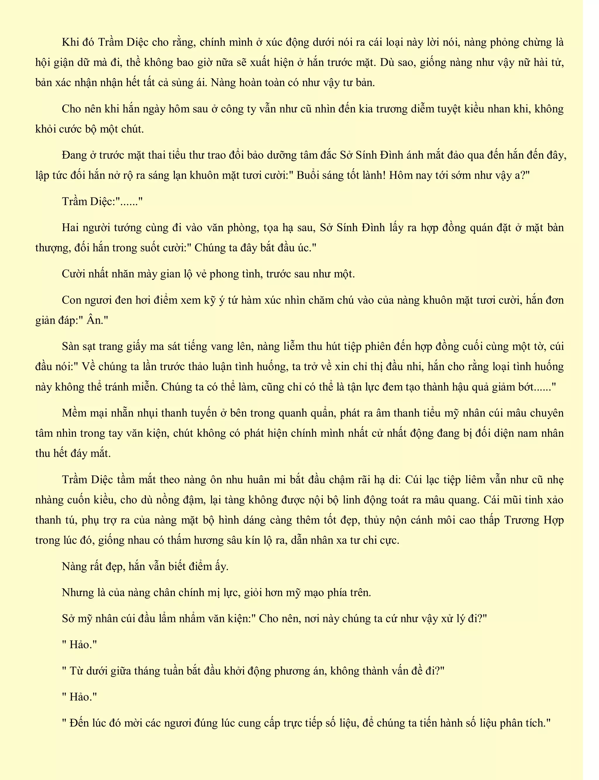 Khi đó Trầm Diệc cho rằng, chính mình ở xúc động dưới nói ra cái loại này lời nói, nàng phỏng chừng là
hội giận dữ mà đi, thề không bao giờ nữa sẽ xuất hiện ở hắn trước mặt. Dù sao, giống nàng như vậy nữ hài tử,
bản xác nhận nhận hết tất cả sủng ái. Nàng hoàn toàn có như vậy tư bản.
Cho nên khi hắn ngày hôm sau ở công ty vẫn như cũ nhìn đến kia trương diễm tuyệt kiều nhan khi, không
khỏi cước bộ một chút.
Đang ở trước mặt thai tiểu thư trao đổi bảo dưỡng tâm đắc Sở Sính Đình ánh mắt đảo qua đến hắn đến đây,
lập tức đối hắn nở rộ ra sáng lạn khuôn mặt tươi cười:" Buổi sáng tốt lành! Hôm nay tới sớm như vậy a?"
Trầm Diệc:"......"
Hai người tướng cùng đi vào văn phòng, tọa hạ sau, Sở Sính Đình lấy ra hợp đồng quán đặt ở mặt bàn
thượng, đối hắn trong suốt cười:" Chúng ta đây bắt đầu úc."
Cười nhất nhăn mày gian lộ vẻ phong tình, trước sau như một.
Con ngươi đen hơi điểm xem kỹ ý tứ hàm xúc nhìn chăm chú vào của nàng khuôn mặt tươi cười, hắn đơn
giản đáp:" Ân."
Sàn sạt trang giấy ma sát tiếng vang lên, nàng liễm thu hút tiệp phiên đến hợp đồng cuối cùng một tờ, cúi
đầu nói:" Về chúng ta lần trước thảo luận tình huống, ta trở về xin chỉ thị đầu nhi, hắn cho rằng loại tình huống
này không thể tránh miễn. Chúng ta có thể làm, cũng chỉ có thể là tận lực đem tạo thành hậu quả giảm bớt......"
Mềm mại nhẵn nhụi thanh tuyến ở bên trong quanh quẩn, phát ra âm thanh tiểu mỹ nhân cúi mâu chuyên
tâm nhìn trong tay văn kiện, chút không có phát hiện chính mình nhất cử nhất động đang bị đối diện nam nhân
thu hết đáy mắt.
Trầm Diệc tầm mắt theo nàng ôn nhu huân mi bắt đầu chậm rãi hạ di: Cúi lạc tiệp liêm vẫn như cũ nhẹ
nhàng cuốn kiều, cho dù nồng đậm, lại tàng không được nội bộ linh động toát ra mâu quang. Cái mũi tinh xảo
thanh tú, phụ trợ ra của nàng mặt bộ hình dáng càng thêm tốt đẹp, thủy nộn cánh môi cao thấp Trương Hợp
trong lúc đó, giống nhau có thấm hương sâu kín lộ ra, dẫn nhân xa tư chi cực.
Nàng rất đẹp, hắn vẫn biết điểm ấy.
Nhưng là của nàng chân chính mị lực, giỏi hơn mỹ mạo phía trên.
Sở mỹ nhân cúi đầu lẩm nhẩm văn kiện:" Cho nên, nơi này chúng ta cứ như vậy xử lý đi?"
" Hảo."
" Từ dưới giữa tháng tuần bắt đầu khởi động phương án, không thành vấn đề đi?"
" Hảo."
" Đến lúc đó mời các ngươi đúng lúc cung cấp trực tiếp số liệu, để chúng ta tiến hành số liệu phân tích."
 
