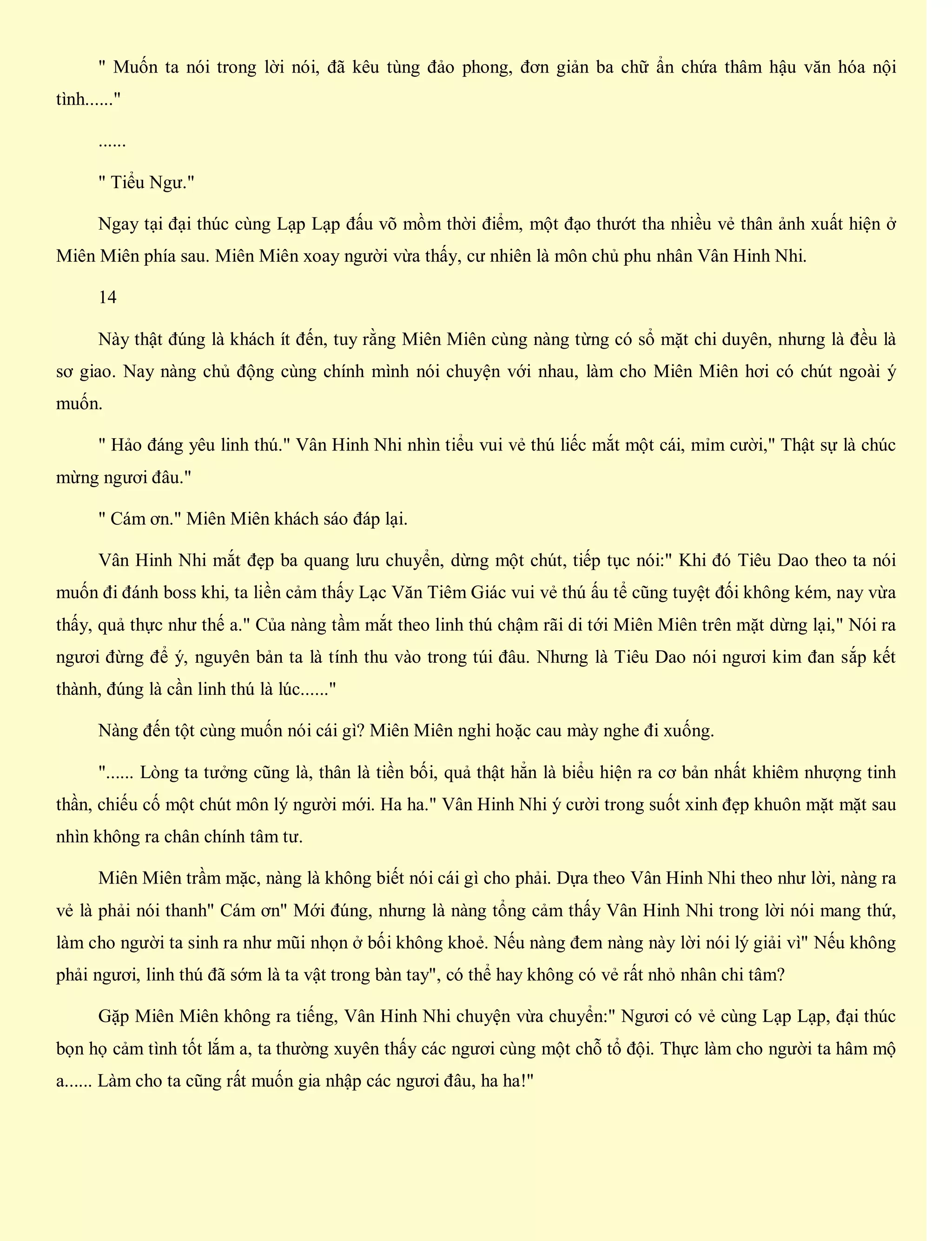 " Muốn ta nói trong lời nói, đã kêu tùng đảo phong, đơn giản ba chữ ẩn chứa thâm hậu văn hóa nội
tình......"
......
" Tiểu Ngư."
Ngay tại đại thúc cùng Lạp Lạp đấu võ mồm thời điểm, một đạo thướt tha nhiều vẻ thân ảnh xuất hiện ở
Miên Miên phía sau. Miên Miên xoay người vừa thấy, cư nhiên là môn chủ phu nhân Vân Hinh Nhi.
14
Này thật đúng là khách ít đến, tuy rằng Miên Miên cùng nàng từng có sổ mặt chi duyên, nhưng là đều là
sơ giao. Nay nàng chủ động cùng chính mình nói chuyện với nhau, làm cho Miên Miên hơi có chút ngoài ý
muốn.
" Hảo đáng yêu linh thú." Vân Hinh Nhi nhìn tiểu vui vẻ thú liếc mắt một cái, mỉm cười," Thật sự là chúc
mừng ngươi đâu."
" Cám ơn." Miên Miên khách sáo đáp lại.
Vân Hinh Nhi mắt đẹp ba quang lưu chuyển, dừng một chút, tiếp tục nói:" Khi đó Tiêu Dao theo ta nói
muốn đi đánh boss khi, ta liền cảm thấy Lạc Văn Tiêm Giác vui vẻ thú ấu tể cũng tuyệt đối không kém, nay vừa
thấy, quả thực như thế a." Của nàng tầm mắt theo linh thú chậm rãi di tới Miên Miên trên mặt dừng lại," Nói ra
ngươi đừng để ý, nguyên bản ta là tính thu vào trong túi đâu. Nhưng là Tiêu Dao nói ngươi kim đan sắp kết
thành, đúng là cần linh thú là lúc......"
Nàng đến tột cùng muốn nói cái gì? Miên Miên nghi hoặc cau mày nghe đi xuống.
"...... Lòng ta tưởng cũng là, thân là tiền bối, quả thật hẳn là biểu hiện ra cơ bản nhất khiêm nhượng tinh
thần, chiếu cố một chút môn lý người mới. Ha ha." Vân Hinh Nhi ý cười trong suốt xinh đẹp khuôn mặt mặt sau
nhìn không ra chân chính tâm tư.
Miên Miên trầm mặc, nàng là không biết nói cái gì cho phải. Dựa theo Vân Hinh Nhi theo như lời, nàng ra
vẻ là phải nói thanh" Cám ơn" Mới đúng, nhưng là nàng tổng cảm thấy Vân Hinh Nhi trong lời nói mang thứ,
làm cho người ta sinh ra như mũi nhọn ở bối không khoẻ. Nếu nàng đem nàng này lời nói lý giải vì" Nếu không
phải ngươi, linh thú đã sớm là ta vật trong bàn tay", có thể hay không có vẻ rất nhỏ nhân chi tâm?
Gặp Miên Miên không ra tiếng, Vân Hinh Nhi chuyện vừa chuyển:" Ngươi có vẻ cùng Lạp Lạp, đại thúc
bọn họ cảm tình tốt lắm a, ta thường xuyên thấy các ngươi cùng một chỗ tổ đội. Thực làm cho người ta hâm mộ
a...... Làm cho ta cũng rất muốn gia nhập các ngươi đâu, ha ha!"
 