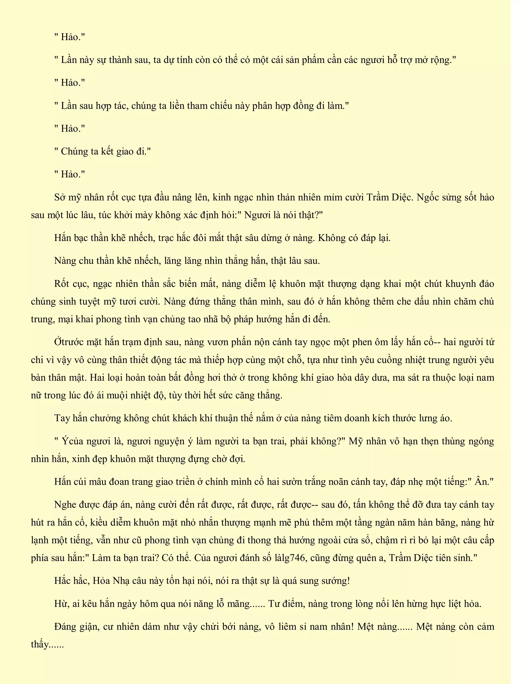 " Hảo."
" Lần này sự thành sau, ta dự tính còn có thể có một cái sản phẩm cần các ngươi hỗ trợ mở rộng."
" Hảo."
" Lần sau hợp tác, chúng ta liền tham chiếu này phân hợp đồng đi làm."
" Hảo."
" Chúng ta kết giao đi."
" Hảo."
Sở mỹ nhân rốt cục tựa đầu nâng lên, kinh ngạc nhìn thản nhiên mỉm cười Trầm Diệc. Ngốc sửng sốt hảo
sau một lúc lâu, túc khởi mày không xác định hỏi:" Ngươi là nói thật?"
Hắn bạc thần khẽ nhếch, trạc hắc đôi mắt thật sâu dừng ở nàng. Không có đáp lại.
Nàng chu thần khẽ nhếch, lăng lăng nhìn thẳng hắn, thật lâu sau.
Rốt cục, ngạc nhiên thần sắc biến mất, nàng diễm lệ khuôn mặt thượng dạng khai một chút khuynh đảo
chúng sinh tuyệt mỹ tươi cười. Nàng đứng thẳng thân mình, sau đó ở hắn không thêm che dấu nhìn chăm chú
trung, mại khai phong tình vạn chủng tao nhã bộ pháp hướng hắn đi đến.
Ởtrước mặt hắn trạm định sau, nàng vươn phấn nộn cánh tay ngọc một phen ôm lấy hắn cổ-- hai người tứ
chi vì vậy vô cùng thân thiết động tác mà thiếp hợp cùng một chỗ, tựa như tình yêu cuồng nhiệt trung người yêu
bàn thân mật. Hai loại hoàn toàn bất đồng hơi thở ở trong không khí giao hòa dây dưa, ma sát ra thuộc loại nam
nữ trong lúc đó ái muội nhiệt độ, tùy thời hết sức căng thẳng.
Tay hắn chưởng không chút khách khí thuận thế nắm ở của nàng tiêm doanh kích thước lưng áo.
" Ýcủa ngươi là, ngươi nguyện ý làm người ta bạn trai, phải không?" Mỹ nhân vô hạn thẹn thùng ngóng
nhìn hắn, xinh đẹp khuôn mặt thượng đựng chờ đợi.
Hắn cúi mâu đoan trang giao triền ở chính mình cổ hai sườn trắng noãn cánh tay, đáp nhẹ một tiếng:" Ân."
Nghe được đáp án, nàng cười đến rất được, rất được, rất được-- sau đó, tấn không thể đỡ đưa tay cánh tay
hút ra hắn cổ, kiều diễm khuôn mặt nhỏ nhắn thượng mạnh mẽ phủ thêm một tầng ngàn năm hàn băng, nàng hừ
lạnh một tiếng, vẫn như cũ phong tình vạn chủng đi thong thả hướng ngoài cửa sổ, chậm rì rì bỏ lại một câu cấp
phía sau hắn:" Làm ta bạn trai? Có thể. Của ngươi đánh số làlg746, cũng đừng quên a, Trầm Diệc tiên sinh."
Hắc hắc, Hỏa Nhạ câu này tổn hại nói, nói ra thật sự là quá sung sướng!
Hừ, ai kêu hắn ngày hôm qua nói năng lỗ mãng...... Tư điểm, nàng trong lòng nổi lên hừng hực liệt hỏa.
Đáng giận, cư nhiên dám như vậy chửi bới nàng, vô liêm sỉ nam nhân! Mệt nàng...... Mệt nàng còn cảm
thấy......
 