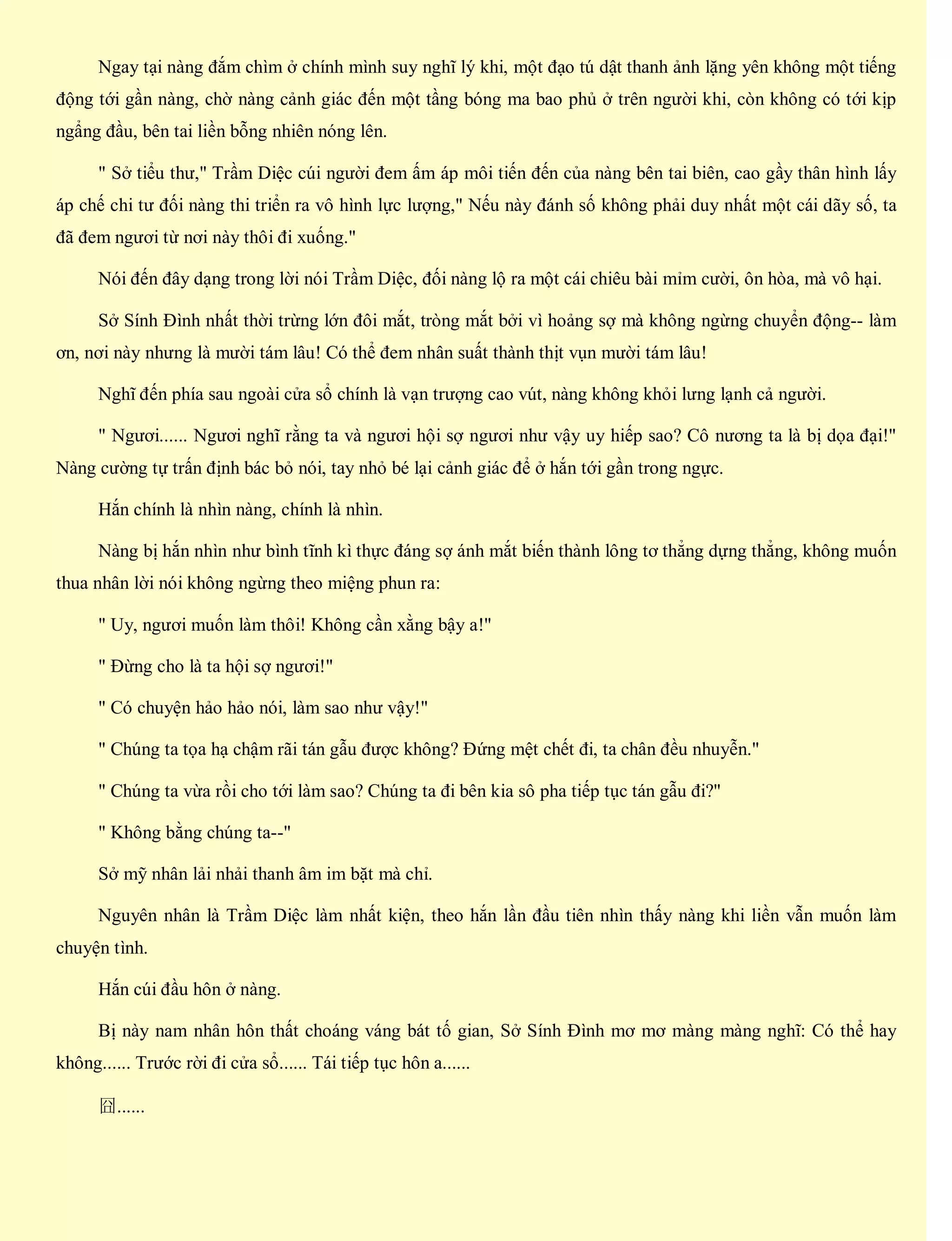Ngay tại nàng đắm chìm ở chính mình suy nghĩ lý khi, một đạo tú dật thanh ảnh lặng yên không một tiếng
động tới gần nàng, chờ nàng cảnh giác đến một tầng bóng ma bao phủ ở trên người khi, còn không có tới kịp
ngẩng đầu, bên tai liền bỗng nhiên nóng lên.
" Sở tiểu thư," Trầm Diệc cúi người đem ấm áp môi tiến đến của nàng bên tai biên, cao gầy thân hình lấy
áp chế chi tư đối nàng thi triển ra vô hình lực lượng," Nếu này đánh số không phải duy nhất một cái dãy số, ta
đã đem ngươi từ nơi này thôi đi xuống."
Nói đến đây dạng trong lời nói Trầm Diệc, đối nàng lộ ra một cái chiêu bài mỉm cười, ôn hòa, mà vô hại.
Sở Sính Đình nhất thời trừng lớn đôi mắt, tròng mắt bởi vì hoảng sợ mà không ngừng chuyển động-- làm
ơn, nơi này nhưng là mười tám lâu! Có thể đem nhân suất thành thịt vụn mười tám lâu!
Nghĩ đến phía sau ngoài cửa sổ chính là vạn trượng cao vút, nàng không khỏi lưng lạnh cả người.
" Ngươi...... Ngươi nghĩ rằng ta và ngươi hội sợ ngươi như vậy uy hiếp sao? Cô nương ta là bị dọa đại!"
Nàng cường tự trấn định bác bỏ nói, tay nhỏ bé lại cảnh giác để ở hắn tới gần trong ngực.
Hắn chính là nhìn nàng, chính là nhìn.
Nàng bị hắn nhìn như bình tĩnh kì thực đáng sợ ánh mắt biến thành lông tơ thẳng dựng thẳng, không muốn
thua nhân lời nói không ngừng theo miệng phun ra:
" Uy, ngươi muốn làm thôi! Không cần xằng bậy a!"
" Đừng cho là ta hội sợ ngươi!"
" Có chuyện hảo hảo nói, làm sao như vậy!"
" Chúng ta tọa hạ chậm rãi tán gẫu được không? Đứng mệt chết đi, ta chân đều nhuyễn."
" Chúng ta vừa rồi cho tới làm sao? Chúng ta đi bên kia sô pha tiếp tục tán gẫu đi?"
" Không bằng chúng ta--"
Sở mỹ nhân lải nhải thanh âm im bặt mà chỉ.
Nguyên nhân là Trầm Diệc làm nhất kiện, theo hắn lần đầu tiên nhìn thấy nàng khi liền vẫn muốn làm
chuyện tình.
Hắn cúi đầu hôn ở nàng.
Bị này nam nhân hôn thất choáng váng bát tố gian, Sở Sính Đình mơ mơ màng màng nghĩ: Có thể hay
không...... Trước rời đi cửa sổ...... Tái tiếp tục hôn a......
囧......
 