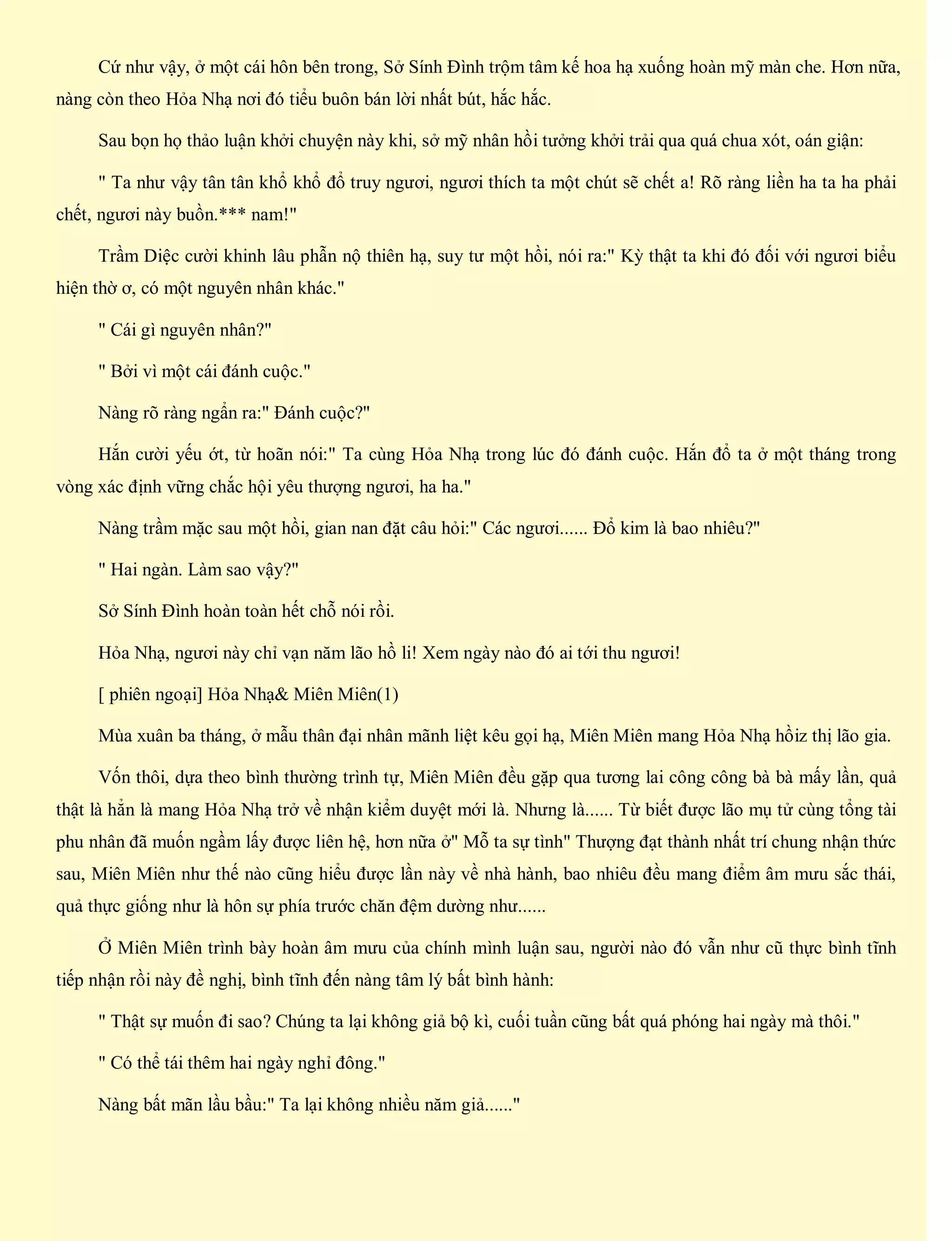 Cứ như vậy, ở một cái hôn bên trong, Sở Sính Đình trộm tâm kế hoa hạ xuống hoàn mỹ màn che. Hơn nữa,
nàng còn theo Hỏa Nhạ nơi đó tiểu buôn bán lời nhất bút, hắc hắc.
Sau bọn họ thảo luận khởi chuyện này khi, sở mỹ nhân hồi tưởng khởi trải qua quá chua xót, oán giận:
" Ta như vậy tân tân khổ khổ đổ truy ngươi, ngươi thích ta một chút sẽ chết a! Rõ ràng liền ha ta ha phải
chết, ngươi này buồn.*** nam!"
Trầm Diệc cười khinh lâu phẫn nộ thiên hạ, suy tư một hồi, nói ra:" Kỳ thật ta khi đó đối với ngươi biểu
hiện thờ ơ, có một nguyên nhân khác."
" Cái gì nguyên nhân?"
" Bởi vì một cái đánh cuộc."
Nàng rõ ràng ngẩn ra:" Đánh cuộc?"
Hắn cười yếu ớt, từ hoãn nói:" Ta cùng Hỏa Nhạ trong lúc đó đánh cuộc. Hắn đổ ta ở một tháng trong
vòng xác định vững chắc hội yêu thượng ngươi, ha ha."
Nàng trầm mặc sau một hồi, gian nan đặt câu hỏi:" Các ngươi...... Đổ kim là bao nhiêu?"
" Hai ngàn. Làm sao vậy?"
Sở Sính Đình hoàn toàn hết chỗ nói rồi.
Hỏa Nhạ, ngươi này chỉ vạn năm lão hồ li! Xem ngày nào đó ai tới thu ngươi!
[ phiên ngoại] Hỏa Nhạ& Miên Miên(1)
Mùa xuân ba tháng, ở mẫu thân đại nhân mãnh liệt kêu gọi hạ, Miên Miên mang Hỏa Nhạ hồiz thị lão gia.
Vốn thôi, dựa theo bình thường trình tự, Miên Miên đều gặp qua tương lai công công bà bà mấy lần, quả
thật là hẳn là mang Hỏa Nhạ trở về nhận kiểm duyệt mới là. Nhưng là...... Từ biết được lão mụ tử cùng tổng tài
phu nhân đã muốn ngầm lấy được liên hệ, hơn nữa ở" Mỗ ta sự tình" Thượng đạt thành nhất trí chung nhận thức
sau, Miên Miên như thế nào cũng hiểu được lần này về nhà hành, bao nhiêu đều mang điểm âm mưu sắc thái,
quả thực giống như là hôn sự phía trước chăn đệm dường như......
Ở Miên Miên trình bày hoàn âm mưu của chính mình luận sau, người nào đó vẫn như cũ thực bình tĩnh
tiếp nhận rồi này đề nghị, bình tĩnh đến nàng tâm lý bất bình hành:
" Thật sự muốn đi sao? Chúng ta lại không giả bộ kì, cuối tuần cũng bất quá phóng hai ngày mà thôi."
" Có thể tái thêm hai ngày nghỉ đông."
Nàng bất mãn lầu bầu:" Ta lại không nhiều năm giả......"
 
