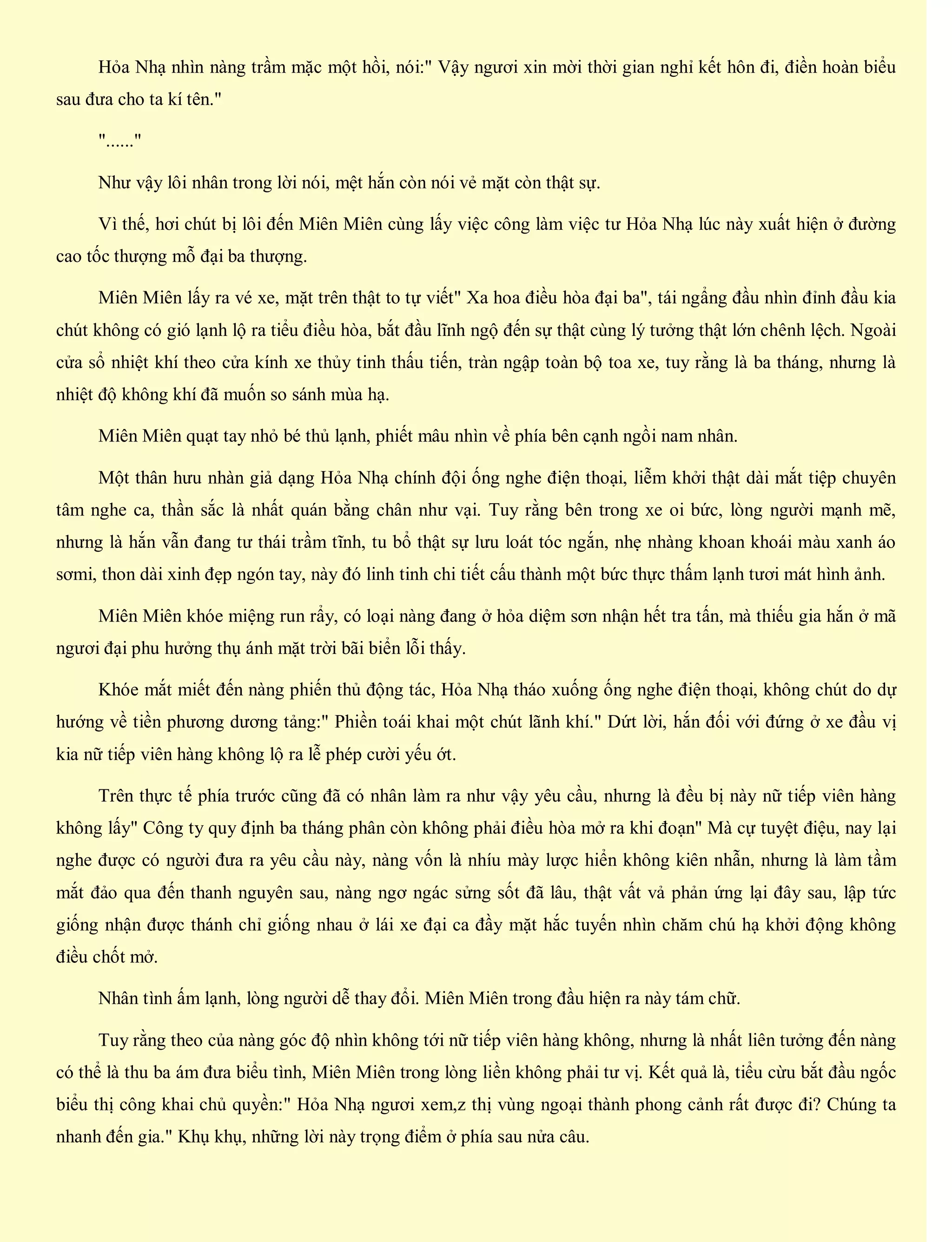 Hỏa Nhạ nhìn nàng trầm mặc một hồi, nói:" Vậy ngươi xin mời thời gian nghỉ kết hôn đi, điền hoàn biểu
sau đưa cho ta kí tên."
"......"
Như vậy lôi nhân trong lời nói, mệt hắn còn nói vẻ mặt còn thật sự.
Vì thế, hơi chút bị lôi đến Miên Miên cùng lấy việc công làm việc tư Hỏa Nhạ lúc này xuất hiện ở đường
cao tốc thượng mỗ đại ba thượng.
Miên Miên lấy ra vé xe, mặt trên thật to tự viết" Xa hoa điều hòa đại ba", tái ngẩng đầu nhìn đỉnh đầu kia
chút không có gió lạnh lộ ra tiểu điều hòa, bắt đầu lĩnh ngộ đến sự thật cùng lý tưởng thật lớn chênh lệch. Ngoài
cửa sổ nhiệt khí theo cửa kính xe thủy tinh thấu tiến, tràn ngập toàn bộ toa xe, tuy rằng là ba tháng, nhưng là
nhiệt độ không khí đã muốn so sánh mùa hạ.
Miên Miên quạt tay nhỏ bé thủ lạnh, phiết mâu nhìn về phía bên cạnh ngồi nam nhân.
Một thân hưu nhàn giả dạng Hỏa Nhạ chính đội ống nghe điện thoại, liễm khởi thật dài mắt tiệp chuyên
tâm nghe ca, thần sắc là nhất quán bằng chân như vại. Tuy rằng bên trong xe oi bức, lòng người mạnh mẽ,
nhưng là hắn vẫn đang tư thái trầm tĩnh, tu bổ thật sự lưu loát tóc ngắn, nhẹ nhàng khoan khoái màu xanh áo
sơmi, thon dài xinh đẹp ngón tay, này đó linh tinh chi tiết cấu thành một bức thực thấm lạnh tươi mát hình ảnh.
Miên Miên khóe miệng run rẩy, có loại nàng đang ở hỏa diệm sơn nhận hết tra tấn, mà thiếu gia hắn ở mã
ngươi đại phu hưởng thụ ánh mặt trời bãi biển lỗi thấy.
Khóe mắt miết đến nàng phiến thủ động tác, Hỏa Nhạ tháo xuống ống nghe điện thoại, không chút do dự
hướng về tiền phương dương tảng:" Phiền toái khai một chút lãnh khí." Dứt lời, hắn đối với đứng ở xe đầu vị
kia nữ tiếp viên hàng không lộ ra lễ phép cười yếu ớt.
Trên thực tế phía trước cũng đã có nhân làm ra như vậy yêu cầu, nhưng là đều bị này nữ tiếp viên hàng
không lấy" Công ty quy định ba tháng phân còn không phải điều hòa mở ra khi đoạn" Mà cự tuyệt điệu, nay lại
nghe được có người đưa ra yêu cầu này, nàng vốn là nhíu mày lược hiển không kiên nhẫn, nhưng là làm tầm
mắt đảo qua đến thanh nguyên sau, nàng ngơ ngác sửng sốt đã lâu, thật vất vả phản ứng lại đây sau, lập tức
giống nhận được thánh chỉ giống nhau ở lái xe đại ca đầy mặt hắc tuyến nhìn chăm chú hạ khởi động không
điều chốt mở.
Nhân tình ấm lạnh, lòng người dễ thay đổi. Miên Miên trong đầu hiện ra này tám chữ.
Tuy rằng theo của nàng góc độ nhìn không tới nữ tiếp viên hàng không, nhưng là nhất liên tưởng đến nàng
có thể là thu ba ám đưa biểu tình, Miên Miên trong lòng liền không phải tư vị. Kết quả là, tiểu cừu bắt đầu ngốc
biểu thị công khai chủ quyền:" Hỏa Nhạ ngươi xem,z thị vùng ngoại thành phong cảnh rất được đi? Chúng ta
nhanh đến gia." Khụ khụ, những lời này trọng điểm ở phía sau nửa câu.
 