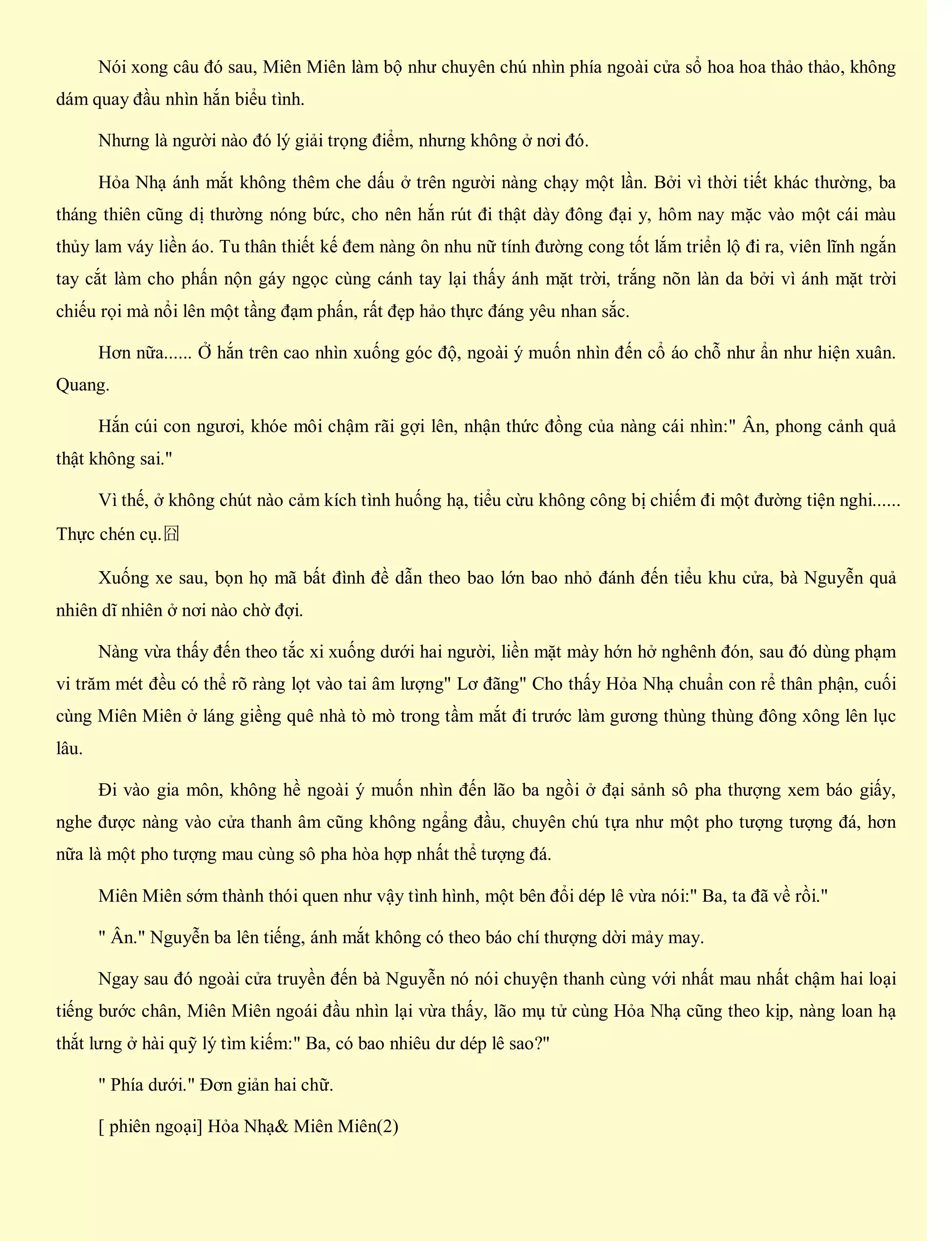 Nói xong câu đó sau, Miên Miên làm bộ như chuyên chú nhìn phía ngoài cửa sổ hoa hoa thảo thảo, không
dám quay đầu nhìn hắn biểu tình.
Nhưng là người nào đó lý giải trọng điểm, nhưng không ở nơi đó.
Hỏa Nhạ ánh mắt không thêm che dấu ở trên người nàng chạy một lần. Bởi vì thời tiết khác thường, ba
tháng thiên cũng dị thường nóng bức, cho nên hắn rút đi thật dày đông đại y, hôm nay mặc vào một cái màu
thủy lam váy liền áo. Tu thân thiết kế đem nàng ôn nhu nữ tính đường cong tốt lắm triển lộ đi ra, viên lĩnh ngắn
tay cắt làm cho phấn nộn gáy ngọc cùng cánh tay lại thấy ánh mặt trời, trắng nõn làn da bởi vì ánh mặt trời
chiếu rọi mà nổi lên một tầng đạm phấn, rất đẹp hảo thực đáng yêu nhan sắc.
Hơn nữa...... Ở hắn trên cao nhìn xuống góc độ, ngoài ý muốn nhìn đến cổ áo chỗ như ẩn như hiện xuân.
Quang.
Hắn cúi con ngươi, khóe môi chậm rãi gợi lên, nhận thức đồng của nàng cái nhìn:" Ân, phong cảnh quả
thật không sai."
Vì thế, ở không chút nào cảm kích tình huống hạ, tiểu cừu không công bị chiếm đi một đường tiện nghi......
Thực chén cụ.囧
Xuống xe sau, bọn họ mã bất đình đề dẫn theo bao lớn bao nhỏ đánh đến tiểu khu cửa, bà Nguyễn quả
nhiên dĩ nhiên ở nơi nào chờ đợi.
Nàng vừa thấy đến theo tắc xi xuống dưới hai người, liền mặt mày hớn hở nghênh đón, sau đó dùng phạm
vi trăm mét đều có thể rõ ràng lọt vào tai âm lượng" Lơ đãng" Cho thấy Hỏa Nhạ chuẩn con rể thân phận, cuối
cùng Miên Miên ở láng giềng quê nhà tò mò trong tầm mắt đi trước làm gương thùng thùng đông xông lên lục
lâu.
Đi vào gia môn, không hề ngoài ý muốn nhìn đến lão ba ngồi ở đại sảnh sô pha thượng xem báo giấy,
nghe được nàng vào cửa thanh âm cũng không ngẩng đầu, chuyên chú tựa như một pho tượng tượng đá, hơn
nữa là một pho tượng mau cùng sô pha hòa hợp nhất thể tượng đá.
Miên Miên sớm thành thói quen như vậy tình hình, một bên đổi dép lê vừa nói:" Ba, ta đã về rồi."
" Ân." Nguyễn ba lên tiếng, ánh mắt không có theo báo chí thượng dời mảy may.
Ngay sau đó ngoài cửa truyền đến bà Nguyễn nó nói chuyện thanh cùng với nhất mau nhất chậm hai loại
tiếng bước chân, Miên Miên ngoái đầu nhìn lại vừa thấy, lão mụ tử cùng Hỏa Nhạ cũng theo kịp, nàng loan hạ
thắt lưng ở hài quỹ lý tìm kiếm:" Ba, có bao nhiêu dư dép lê sao?"
" Phía dưới." Đơn giản hai chữ.
[ phiên ngoại] Hỏa Nhạ& Miên Miên(2)
 