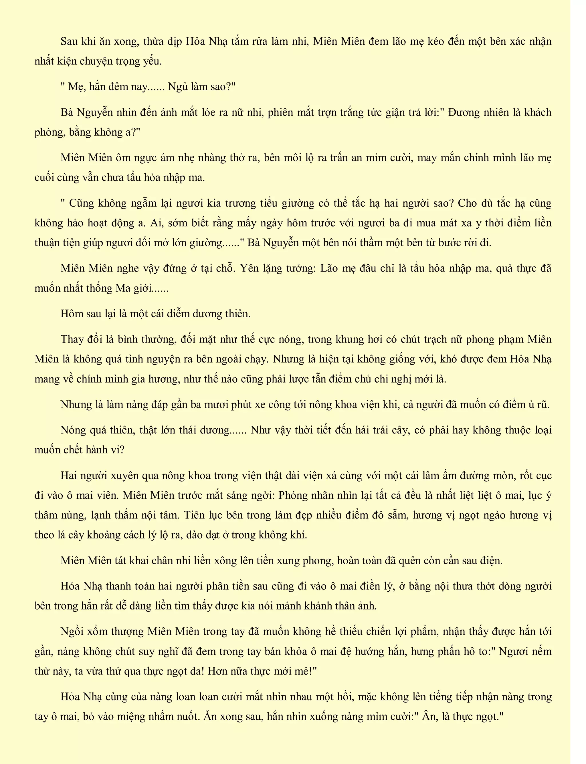 Sau khi ăn xong, thừa dịp Hỏa Nhạ tắm rửa làm nhi, Miên Miên đem lão mẹ kéo đến một bên xác nhận
nhất kiện chuyện trọng yếu.
" Mẹ, hắn đêm nay...... Ngủ làm sao?"
Bà Nguyễn nhìn đến ánh mắt lóe ra nữ nhi, phiên mắt trợn trắng tức giận trả lời:" Đương nhiên là khách
phòng, bằng không a?"
Miên Miên ôm ngực ám nhẹ nhàng thở ra, bên môi lộ ra trấn an mỉm cười, may mắn chính mình lão mẹ
cuối cùng vẫn chưa tẩu hỏa nhập ma.
" Cũng không ngẫm lại ngươi kia trương tiểu giường có thể tắc hạ hai người sao? Cho dù tắc hạ cũng
không hảo hoạt động a. Ai, sớm biết rằng mấy ngày hôm trước với ngươi ba đi mua mát xa y thời điểm liền
thuận tiện giúp ngươi đổi mở lớn giường......" Bà Nguyễn một bên nói thầm một bên từ bước rời đi.
Miên Miên nghe vậy đứng ở tại chỗ. Yên lặng tưởng: Lão mẹ đâu chỉ là tẩu hỏa nhập ma, quả thực đã
muốn nhất thống Ma giới......
Hôm sau lại là một cái diễm dương thiên.
Thay đổi là bình thường, đối mặt như thế cực nóng, trong khung hơi có chút trạch nữ phong phạm Miên
Miên là không quá tình nguyện ra bên ngoài chạy. Nhưng là hiện tại không giống với, khó được đem Hỏa Nhạ
mang về chính mình gia hương, như thế nào cũng phải lược tẫn điểm chủ chi nghị mới là.
Nhưng là làm nàng đáp gần ba mươi phút xe công tới nông khoa viện khi, cả người đã muốn có điểm ủ rũ.
Nóng quá thiên, thật lớn thái dương...... Như vậy thời tiết đến hái trái cây, có phải hay không thuộc loại
muốn chết hành vi?
Hai người xuyên qua nông khoa trong viện thật dài viện xá cùng với một cái lâm ấm đường mòn, rốt cục
đi vào ô mai viên. Miên Miên trước mắt sáng ngời: Phóng nhãn nhìn lại tất cả đều là nhất liệt liệt ô mai, lục ý
thâm nùng, lạnh thấm nội tâm. Tiên lục bên trong làm đẹp nhiều điểm đỏ sẫm, hương vị ngọt ngào hương vị
theo lá cây khoảng cách lý lộ ra, dào dạt ở trong không khí.
Miên Miên tát khai chân nhi liền xông lên tiền xung phong, hoàn toàn đã quên còn cần sau điện.
Hỏa Nhạ thanh toán hai người phân tiền sau cũng đi vào ô mai điền lý, ở bằng nội thưa thớt dòng người
bên trong hắn rất dễ dàng liền tìm thấy được kia nói mảnh khảnh thân ảnh.
Ngồi xổm thượng Miên Miên trong tay đã muốn không hề thiếu chiến lợi phẩm, nhận thấy được hắn tới
gần, nàng không chút suy nghĩ đã đem trong tay bán khỏa ô mai đệ hướng hắn, hưng phấn hô to:" Ngươi nếm
thử này, ta vừa thử qua thực ngọt da! Hơn nữa thực mới mẻ!"
Hỏa Nhạ cùng của nàng loan loan cười mắt nhìn nhau một hồi, mặc không lên tiếng tiếp nhận nàng trong
tay ô mai, bỏ vào miệng nhấm nuốt. Ăn xong sau, hắn nhìn xuống nàng mỉm cười:" Ân, là thực ngọt."
 