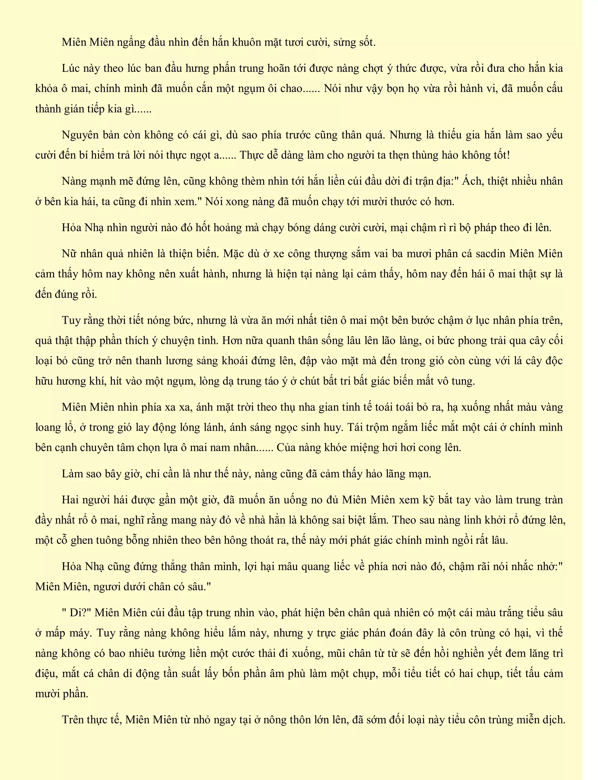 Miên Miên ngẩng đầu nhìn đến hắn khuôn mặt tươi cười, sửng sốt.
Lúc này theo lúc ban đầu hưng phấn trung hoãn tới được nàng chợt ý thức được, vừa rồi đưa cho hắn kia
khỏa ô mai, chính mình đã muốn cắn một ngụm ôi chao...... Nói như vậy bọn họ vừa rồi hành vi, đã muốn cấu
thành gián tiếp kia gì......
Nguyên bản còn không có cái gì, dù sao phía trước cũng thân quá. Nhưng là thiếu gia hắn làm sao yếu
cười đến bí hiểm trả lời nói thực ngọt a...... Thực dễ dàng làm cho người ta thẹn thùng hảo không tốt!
Nàng mạnh mẽ đứng lên, cũng không thèm nhìn tới hắn liền cúi đầu dời đi trận địa:" Ách, thiệt nhiều nhân
ở bên kia hái, ta cũng đi nhìn xem." Nói xong nàng đã muốn chạy tới mười thước có hơn.
Hỏa Nhạ nhìn người nào đó hốt hoảng mà chạy bóng dáng cười cười, mại chậm rì rì bộ pháp theo đi lên.
Nữ nhân quả nhiên là thiện biến. Mặc dù ở xe công thượng sắm vai ba mươi phân cá sacdin Miên Miên
cảm thấy hôm nay không nên xuất hành, nhưng là hiện tại nàng lại cảm thấy, hôm nay đến hái ô mai thật sự là
đến đúng rồi.
Tuy rằng thời tiết nóng bức, nhưng là vừa ăn mới nhất tiên ô mai một bên bước chậm ở lục nhân phía trên,
quả thật thập phần thích ý chuyện tình. Hơn nữa quanh thân sống lâu lên lão làng, oi bức phong trải qua cây cối
loại bỏ cũng trở nên thanh lương sảng khoái đứng lên, đập vào mặt mà đến trong gió còn cùng với lá cây độc
hữu hương khí, hít vào một ngụm, lòng dạ trung táo ý ở chút bất tri bất giác biến mất vô tung.
Miên Miên nhìn phía xa xa, ánh mặt trời theo thụ nha gian tinh tế toái toái bỏ ra, hạ xuống nhất màu vàng
loang lổ, ở trong gió lay động lóng lánh, ánh sáng ngọc sinh huy. Tái trộm ngắm liếc mắt một cái ở chính mình
bên cạnh chuyên tâm chọn lựa ô mai nam nhân...... Của nàng khóe miệng hơi hơi cong lên.
Làm sao bây giờ, chỉ cần là như thế này, nàng cũng đã cảm thấy hảo lãng mạn.
Hai người hái được gần một giờ, đã muốn ăn uống no đủ Miên Miên xem kỹ bắt tay vào làm trung tràn
đầy nhất rổ ô mai, nghĩ rằng mang này đó về nhà hẳn là không sai biệt lắm. Theo sau nàng linh khởi rổ đứng lên,
một cỗ ghen tuông bỗng nhiên theo bên hông thoát ra, thế này mới phát giác chính mình ngồi rất lâu.
Hỏa Nhạ cũng đứng thẳng thân mình, lợi hại mâu quang liếc về phía nơi nào đó, chậm rãi nói nhắc nhở:"
Miên Miên, ngươi dưới chân có sâu."
" Di?" Miên Miên cúi đầu tập trung nhìn vào, phát hiện bên chân quả nhiên có một cái màu trắng tiểu sâu
ở mấp máy. Tuy rằng nàng không hiểu lắm này, nhưng y trực giác phán đoán đây là côn trùng có hại, vì thế
nàng không có bao nhiêu tưởng liền một cước thải đi xuống, mũi chân từ từ sẽ đến hồi nghiền yết đem lăng trì
điệu, mắt cá chân di động tần suất lấy bốn phần âm phù làm một chụp, mỗi tiểu tiết có hai chụp, tiết tấu cảm
mười phần.
Trên thực tế, Miên Miên từ nhỏ ngay tại ở nông thôn lớn lên, đã sớm đối loại này tiểu côn trùng miễn dịch.
 