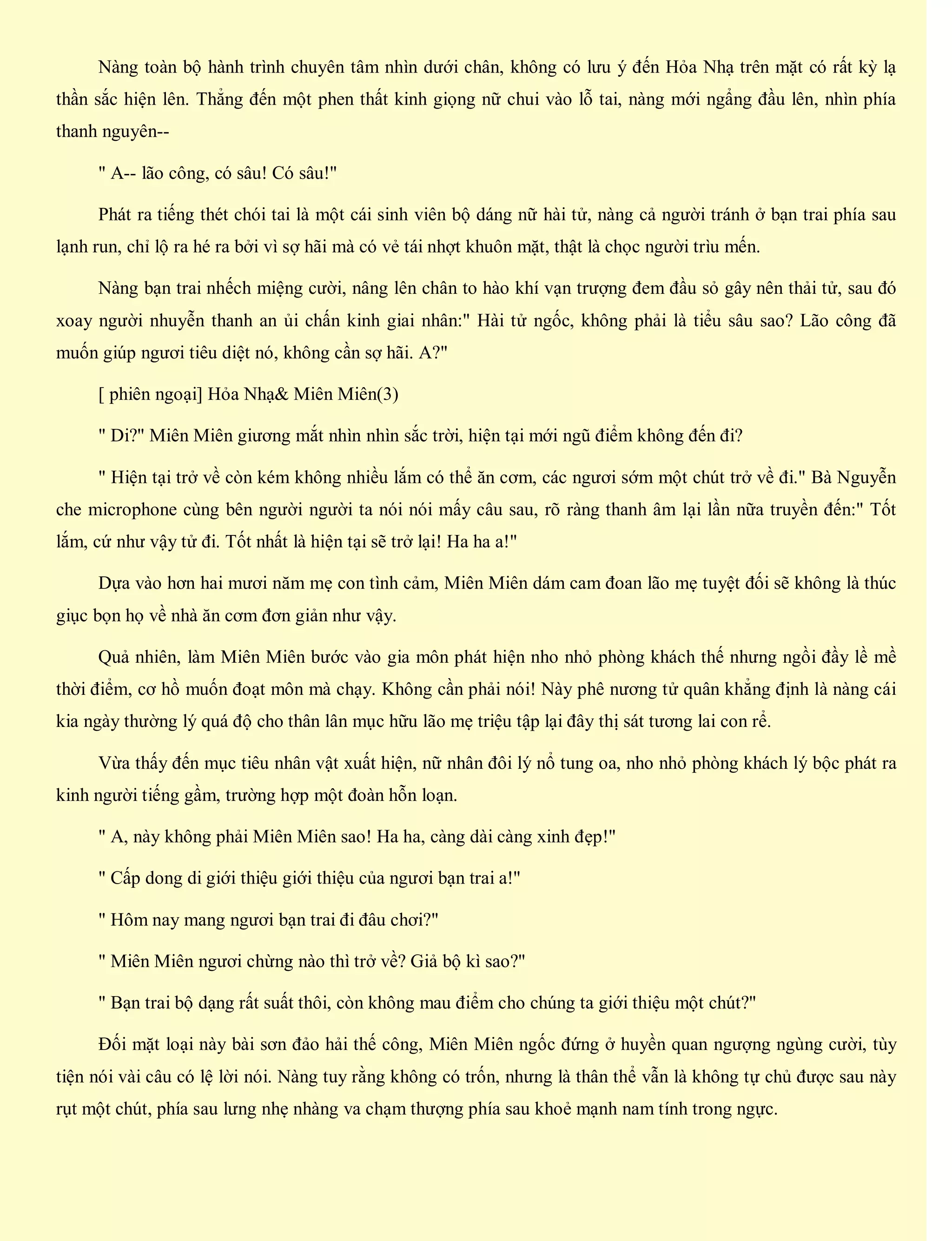 Nàng toàn bộ hành trình chuyên tâm nhìn dưới chân, không có lưu ý đến Hỏa Nhạ trên mặt có rất kỳ lạ
thần sắc hiện lên. Thẳng đến một phen thất kinh giọng nữ chui vào lỗ tai, nàng mới ngẩng đầu lên, nhìn phía
thanh nguyên--
" A-- lão công, có sâu! Có sâu!"
Phát ra tiếng thét chói tai là một cái sinh viên bộ dáng nữ hài tử, nàng cả người tránh ở bạn trai phía sau
lạnh run, chỉ lộ ra hé ra bởi vì sợ hãi mà có vẻ tái nhợt khuôn mặt, thật là chọc người trìu mến.
Nàng bạn trai nhếch miệng cười, nâng lên chân to hào khí vạn trượng đem đầu sỏ gây nên thải tử, sau đó
xoay người nhuyễn thanh an ủi chấn kinh giai nhân:" Hài tử ngốc, không phải là tiểu sâu sao? Lão công đã
muốn giúp ngươi tiêu diệt nó, không cần sợ hãi. A?"
[ phiên ngoại] Hỏa Nhạ& Miên Miên(3)
" Di?" Miên Miên giương mắt nhìn nhìn sắc trời, hiện tại mới ngũ điểm không đến đi?
" Hiện tại trở về còn kém không nhiều lắm có thể ăn cơm, các ngươi sớm một chút trở về đi." Bà Nguyễn
che microphone cùng bên người người ta nói nói mấy câu sau, rõ ràng thanh âm lại lần nữa truyền đến:" Tốt
lắm, cứ như vậy tử đi. Tốt nhất là hiện tại sẽ trở lại! Ha ha a!"
Dựa vào hơn hai mươi năm mẹ con tình cảm, Miên Miên dám cam đoan lão mẹ tuyệt đối sẽ không là thúc
giục bọn họ về nhà ăn cơm đơn giản như vậy.
Quả nhiên, làm Miên Miên bước vào gia môn phát hiện nho nhỏ phòng khách thế nhưng ngồi đầy lề mề
thời điểm, cơ hồ muốn đoạt môn mà chạy. Không cần phải nói! Này phê nương tử quân khẳng định là nàng cái
kia ngày thường lý quá độ cho thân lân mục hữu lão mẹ triệu tập lại đây thị sát tương lai con rể.
Vừa thấy đến mục tiêu nhân vật xuất hiện, nữ nhân đôi lý nổ tung oa, nho nhỏ phòng khách lý bộc phát ra
kinh người tiếng gầm, trường hợp một đoàn hỗn loạn.
" A, này không phải Miên Miên sao! Ha ha, càng dài càng xinh đẹp!"
" Cấp dong di giới thiệu giới thiệu của ngươi bạn trai a!"
" Hôm nay mang ngươi bạn trai đi đâu chơi?"
" Miên Miên ngươi chừng nào thì trở về? Giả bộ kì sao?"
" Bạn trai bộ dạng rất suất thôi, còn không mau điểm cho chúng ta giới thiệu một chút?"
Đối mặt loại này bài sơn đảo hải thế công, Miên Miên ngốc đứng ở huyền quan ngượng ngùng cười, tùy
tiện nói vài câu có lệ lời nói. Nàng tuy rằng không có trốn, nhưng là thân thể vẫn là không tự chủ được sau này
rụt một chút, phía sau lưng nhẹ nhàng va chạm thượng phía sau khoẻ mạnh nam tính trong ngực.
 