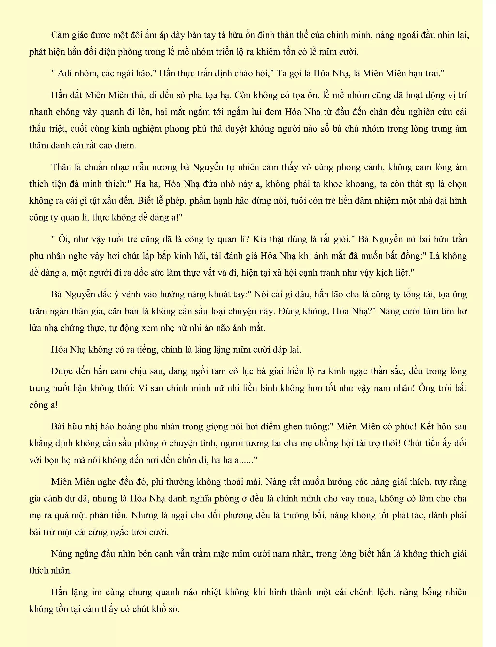 Cảm giác được một đôi ấm áp dày bàn tay tả hữu ổn định thân thể của chính mình, nàng ngoái đầu nhìn lại,
phát hiện hắn đối diện phòng trong lề mề nhóm triển lộ ra khiêm tốn có lễ mỉm cười.
" Adi nhóm, các ngài hảo." Hắn thực trấn định chào hỏi," Ta gọi là Hỏa Nhạ, là Miên Miên bạn trai."
Hắn dắt Miên Miên thủ, đi đến sô pha tọa hạ. Còn không có tọa ổn, lề mề nhóm cũng đã hoạt động vị trí
nhanh chóng vây quanh đi lên, hai mắt ngắm tới ngắm lui đem Hỏa Nhạ từ đầu đến chân đều nghiên cứu cái
thấu triệt, cuối cùng kinh nghiệm phong phú thả duyệt không người nào sổ bà chủ nhóm trong lòng trung âm
thầm đánh cái rất cao điểm.
Thân là chuẩn nhạc mẫu nương bà Nguyễn tự nhiên cảm thấy vô cùng phong cảnh, không cam lòng ám
thích tiện đà minh thích:" Ha ha, Hỏa Nhạ đứa nhỏ này a, không phải ta khoe khoang, ta còn thật sự là chọn
không ra cái gì tật xấu đến. Biết lễ phép, phẩm hạnh hảo đừng nói, tuổi còn trẻ liền đảm nhiệm một nhà đại hình
công ty quản lí, thực không dễ dàng a!"
" Ôi, như vậy tuổi trẻ cũng đã là công ty quản lí? Kia thật đúng là rất giỏi." Bà Nguyễn nó bài hữu trần
phu nhân nghe vậy hơi chút lắp bắp kinh hãi, tái đánh giá Hỏa Nhạ khi ánh mắt đã muốn bất đồng:" Là không
dễ dàng a, một người đi ra dốc sức làm thực vất vả đi, hiện tại xã hội cạnh tranh như vậy kịch liệt."
Bà Nguyễn đắc ý vênh váo hướng nàng khoát tay:" Nói cái gì đâu, hắn lão cha là công ty tổng tài, tọa ủng
trăm ngàn thân gia, căn bản là không cần sầu loại chuyện này. Đúng không, Hỏa Nhạ?" Nàng cười tủm tỉm hơ
lửa nhạ chứng thực, tự động xem nhẹ nữ nhi ảo não ánh mắt.
Hỏa Nhạ không có ra tiếng, chính là lẳng lặng mỉm cười đáp lại.
Được đến hắn cam chịu sau, đang ngồi tam cô lục bà giai hiển lộ ra kinh ngạc thần sắc, đều trong lòng
trung nuốt hận không thôi: Vì sao chính mình nữ nhi liền bính không hơn tốt như vậy nam nhân! Ông trời bất
công a!
Bài hữu nhị hào hoàng phu nhân trong giọng nói hơi điểm ghen tuông:" Miên Miên có phúc! Kết hôn sau
khẳng định không cần sầu phòng ở chuyện tình, ngươi tương lai cha mẹ chồng hội tài trợ thôi! Chút tiền ấy đối
với bọn họ mà nói không đến nơi đến chốn đi, ha ha a......"
Miên Miên nghe đến đó, phi thường không thoải mái. Nàng rất muốn hướng các nàng giải thích, tuy rằng
gia cảnh dư dả, nhưng là Hỏa Nhạ danh nghĩa phòng ở đều là chính mình cho vay mua, không có làm cho cha
mẹ ra quá một phân tiền. Nhưng là ngại cho đối phương đều là trưởng bối, nàng không tốt phát tác, đành phải
bài trừ một cái cứng ngắc tươi cười.
Nàng ngẩng đầu nhìn bên cạnh vẫn trầm mặc mỉm cười nam nhân, trong lòng biết hắn là không thích giải
thích nhân.
Hắn lặng im cùng chung quanh náo nhiệt không khí hình thành một cái chênh lệch, nàng bỗng nhiên
không tồn tại cảm thấy có chút khổ sở.
 