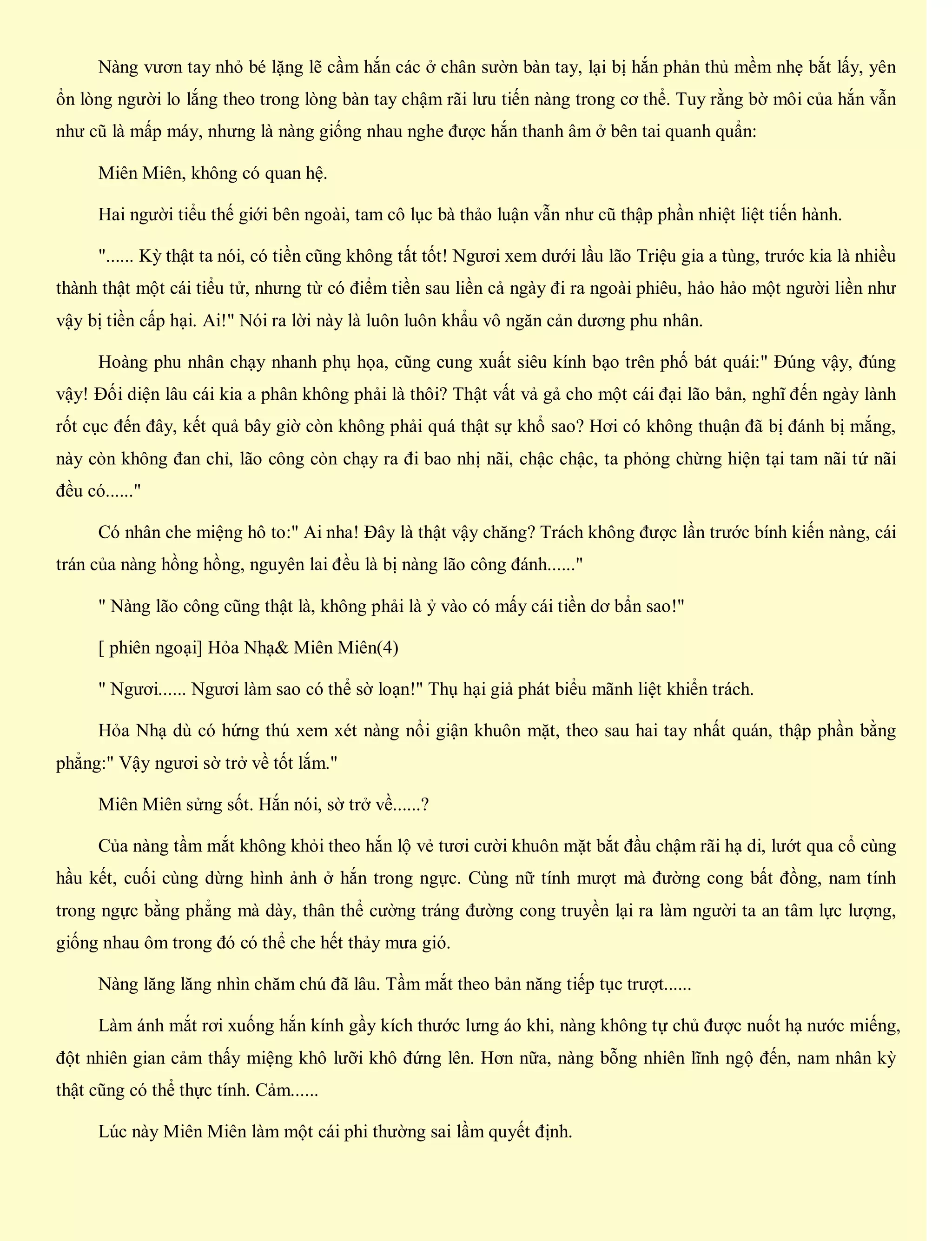Nàng vươn tay nhỏ bé lặng lẽ cầm hắn các ở chân sườn bàn tay, lại bị hắn phản thủ mềm nhẹ bắt lấy, yên
ổn lòng người lo lắng theo trong lòng bàn tay chậm rãi lưu tiến nàng trong cơ thể. Tuy rằng bờ môi của hắn vẫn
như cũ là mấp máy, nhưng là nàng giống nhau nghe được hắn thanh âm ở bên tai quanh quẩn:
Miên Miên, không có quan hệ.
Hai người tiểu thế giới bên ngoài, tam cô lục bà thảo luận vẫn như cũ thập phần nhiệt liệt tiến hành.
"...... Kỳ thật ta nói, có tiền cũng không tất tốt! Ngươi xem dưới lầu lão Triệu gia a tùng, trước kia là nhiều
thành thật một cái tiểu tử, nhưng từ có điểm tiền sau liền cả ngày đi ra ngoài phiêu, hảo hảo một người liền như
vậy bị tiền cấp hại. Ai!" Nói ra lời này là luôn luôn khẩu vô ngăn cản dương phu nhân.
Hoàng phu nhân chạy nhanh phụ họa, cũng cung xuất siêu kính bạo trên phố bát quái:" Đúng vậy, đúng
vậy! Đối diện lâu cái kia a phân không phải là thôi? Thật vất vả gả cho một cái đại lão bản, nghĩ đến ngày lành
rốt cục đến đây, kết quả bây giờ còn không phải quá thật sự khổ sao? Hơi có không thuận đã bị đánh bị mắng,
này còn không đan chỉ, lão công còn chạy ra đi bao nhị nãi, chậc chậc, ta phỏng chừng hiện tại tam nãi tứ nãi
đều có......"
Có nhân che miệng hô to:" Ai nha! Đây là thật vậy chăng? Trách không được lần trước bính kiến nàng, cái
trán của nàng hồng hồng, nguyên lai đều là bị nàng lão công đánh......"
" Nàng lão công cũng thật là, không phải là ỷ vào có mấy cái tiền dơ bẩn sao!"
[ phiên ngoại] Hỏa Nhạ& Miên Miên(4)
" Ngươi...... Ngươi làm sao có thể sờ loạn!" Thụ hại giả phát biểu mãnh liệt khiển trách.
Hỏa Nhạ dù có hứng thú xem xét nàng nổi giận khuôn mặt, theo sau hai tay nhất quán, thập phần bằng
phẳng:" Vậy ngươi sờ trở về tốt lắm."
Miên Miên sửng sốt. Hắn nói, sờ trở về......?
Của nàng tầm mắt không khỏi theo hắn lộ vẻ tươi cười khuôn mặt bắt đầu chậm rãi hạ di, lướt qua cổ cùng
hầu kết, cuối cùng dừng hình ảnh ở hắn trong ngực. Cùng nữ tính mượt mà đường cong bất đồng, nam tính
trong ngực bằng phẳng mà dày, thân thể cường tráng đường cong truyền lại ra làm người ta an tâm lực lượng,
giống nhau ôm trong đó có thể che hết thảy mưa gió.
Nàng lăng lăng nhìn chăm chú đã lâu. Tầm mắt theo bản năng tiếp tục trượt......
Làm ánh mắt rơi xuống hắn kính gầy kích thước lưng áo khi, nàng không tự chủ được nuốt hạ nước miếng,
đột nhiên gian cảm thấy miệng khô lưỡi khô đứng lên. Hơn nữa, nàng bỗng nhiên lĩnh ngộ đến, nam nhân kỳ
thật cũng có thể thực tính. Cảm......
Lúc này Miên Miên làm một cái phi thường sai lầm quyết định.
 