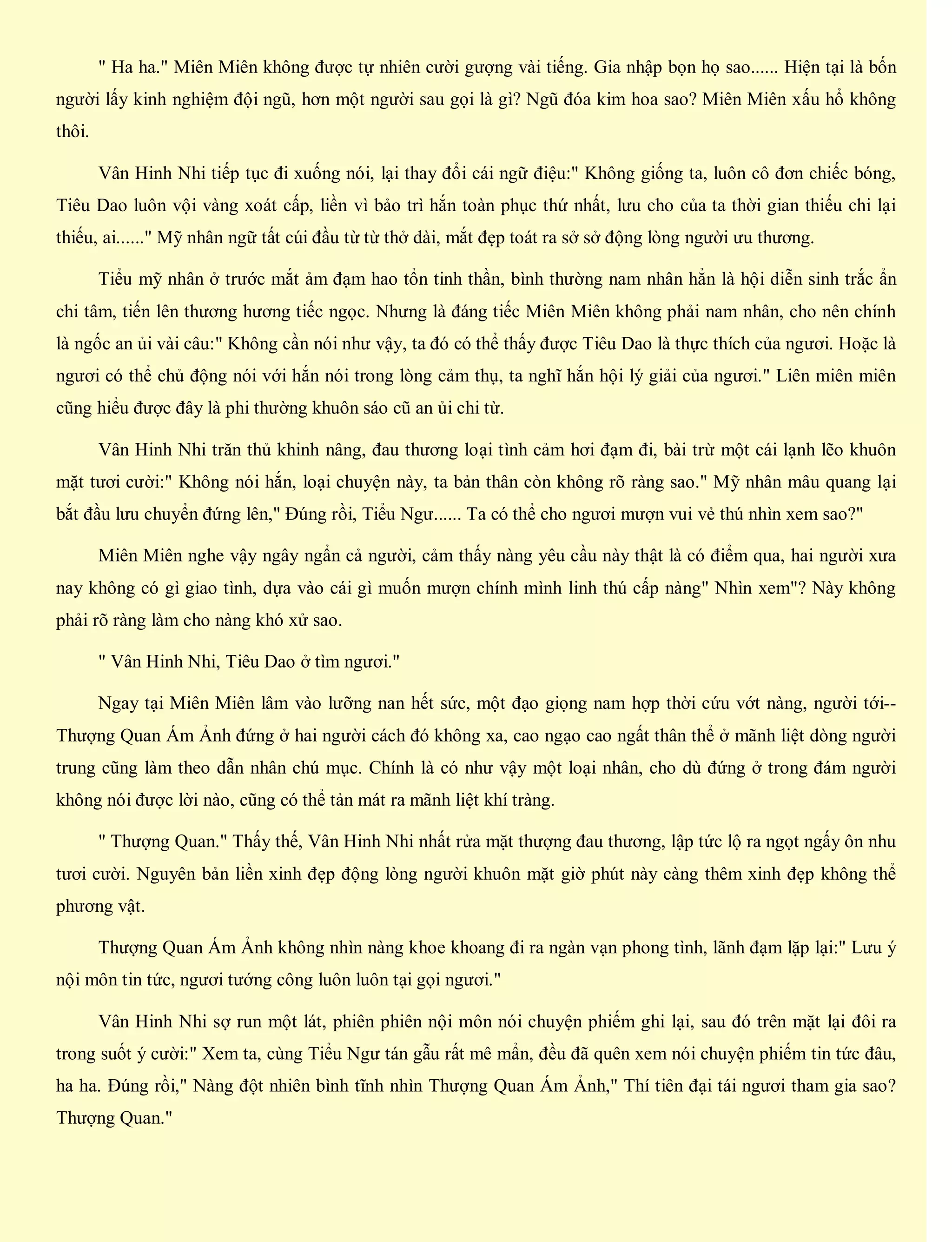 " Ha ha." Miên Miên không được tự nhiên cười gượng vài tiếng. Gia nhập bọn họ sao...... Hiện tại là bốn
người lấy kinh nghiệm đội ngũ, hơn một người sau gọi là gì? Ngũ đóa kim hoa sao? Miên Miên xấu hổ không
thôi.
Vân Hinh Nhi tiếp tục đi xuống nói, lại thay đổi cái ngữ điệu:" Không giống ta, luôn cô đơn chiếc bóng,
Tiêu Dao luôn vội vàng xoát cấp, liền vì bảo trì hắn toàn phục thứ nhất, lưu cho của ta thời gian thiếu chi lại
thiếu, ai......" Mỹ nhân ngữ tất cúi đầu từ từ thở dài, mắt đẹp toát ra sở sở động lòng người ưu thương.
Tiểu mỹ nhân ở trước mắt ảm đạm hao tổn tinh thần, bình thường nam nhân hẳn là hội diễn sinh trắc ẩn
chi tâm, tiến lên thương hương tiếc ngọc. Nhưng là đáng tiếc Miên Miên không phải nam nhân, cho nên chính
là ngốc an ủi vài câu:" Không cần nói như vậy, ta đó có thể thấy được Tiêu Dao là thực thích của ngươi. Hoặc là
ngươi có thể chủ động nói với hắn nói trong lòng cảm thụ, ta nghĩ hắn hội lý giải của ngươi." Liên miên miên
cũng hiểu được đây là phi thường khuôn sáo cũ an ủi chi từ.
Vân Hinh Nhi trăn thủ khinh nâng, đau thương loại tình cảm hơi đạm đi, bài trừ một cái lạnh lẽo khuôn
mặt tươi cười:" Không nói hắn, loại chuyện này, ta bản thân còn không rõ ràng sao." Mỹ nhân mâu quang lại
bắt đầu lưu chuyển đứng lên," Đúng rồi, Tiểu Ngư...... Ta có thể cho ngươi mượn vui vẻ thú nhìn xem sao?"
Miên Miên nghe vậy ngây ngẩn cả người, cảm thấy nàng yêu cầu này thật là có điểm qua, hai người xưa
nay không có gì giao tình, dựa vào cái gì muốn mượn chính mình linh thú cấp nàng" Nhìn xem"? Này không
phải rõ ràng làm cho nàng khó xử sao.
" Vân Hinh Nhi, Tiêu Dao ở tìm ngươi."
Ngay tại Miên Miên lâm vào lưỡng nan hết sức, một đạo giọng nam hợp thời cứu vớt nàng, người tới--
Thượng Quan Ám Ảnh đứng ở hai người cách đó không xa, cao ngạo cao ngất thân thể ở mãnh liệt dòng người
trung cũng làm theo dẫn nhân chú mục. Chính là có như vậy một loại nhân, cho dù đứng ở trong đám người
không nói được lời nào, cũng có thể tản mát ra mãnh liệt khí tràng.
" Thượng Quan." Thấy thế, Vân Hinh Nhi nhất rửa mặt thượng đau thương, lập tức lộ ra ngọt ngấy ôn nhu
tươi cười. Nguyên bản liền xinh đẹp động lòng người khuôn mặt giờ phút này càng thêm xinh đẹp không thể
phương vật.
Thượng Quan Ám Ảnh không nhìn nàng khoe khoang đi ra ngàn vạn phong tình, lãnh đạm lặp lại:" Lưu ý
nội môn tin tức, ngươi tướng công luôn luôn tại gọi ngươi."
Vân Hinh Nhi sợ run một lát, phiên phiên nội môn nói chuyện phiếm ghi lại, sau đó trên mặt lại đôi ra
trong suốt ý cười:" Xem ta, cùng Tiểu Ngư tán gẫu rất mê mẩn, đều đã quên xem nói chuyện phiếm tin tức đâu,
ha ha. Đúng rồi," Nàng đột nhiên bình tĩnh nhìn Thượng Quan Ám Ảnh," Thí tiên đại tái ngươi tham gia sao?
Thượng Quan."
 