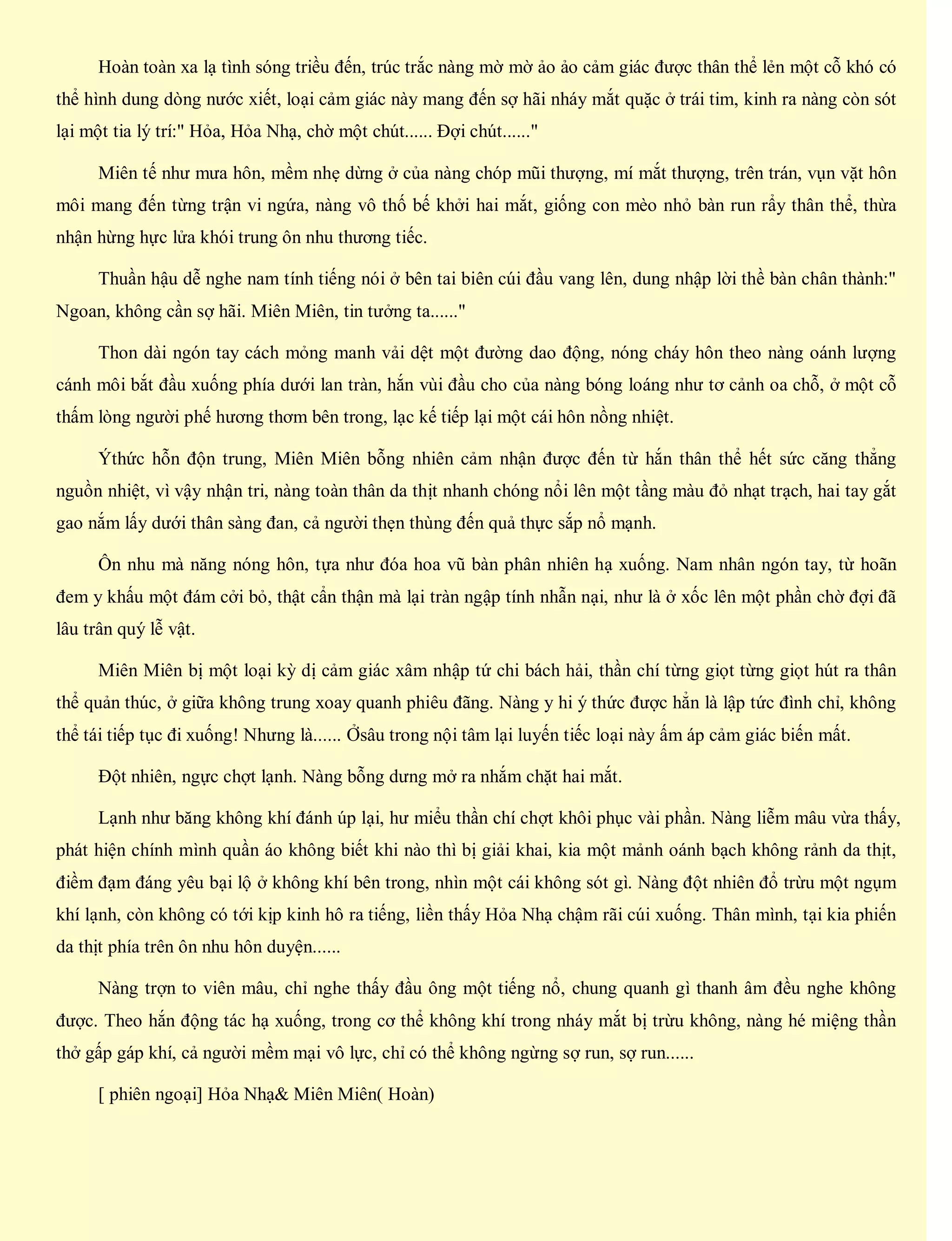 Hoàn toàn xa lạ tình sóng triều đến, trúc trắc nàng mờ mờ ảo ảo cảm giác được thân thể lẻn một cỗ khó có
thể hình dung dòng nước xiết, loại cảm giác này mang đến sợ hãi nháy mắt quặc ở trái tim, kinh ra nàng còn sót
lại một tia lý trí:" Hỏa, Hỏa Nhạ, chờ một chút...... Đợi chút......"
Miên tế như mưa hôn, mềm nhẹ dừng ở của nàng chóp mũi thượng, mí mắt thượng, trên trán, vụn vặt hôn
môi mang đến từng trận vi ngứa, nàng vô thố bế khởi hai mắt, giống con mèo nhỏ bàn run rẩy thân thể, thừa
nhận hừng hực lửa khói trung ôn nhu thương tiếc.
Thuần hậu dễ nghe nam tính tiếng nói ở bên tai biên cúi đầu vang lên, dung nhập lời thề bàn chân thành:"
Ngoan, không cần sợ hãi. Miên Miên, tin tưởng ta......"
Thon dài ngón tay cách mỏng manh vải dệt một đường dao động, nóng cháy hôn theo nàng oánh lượng
cánh môi bắt đầu xuống phía dưới lan tràn, hắn vùi đầu cho của nàng bóng loáng như tơ cảnh oa chỗ, ở một cỗ
thấm lòng người phế hương thơm bên trong, lạc kế tiếp lại một cái hôn nồng nhiệt.
Ýthức hỗn độn trung, Miên Miên bỗng nhiên cảm nhận được đến từ hắn thân thể hết sức căng thẳng
nguồn nhiệt, vì vậy nhận tri, nàng toàn thân da thịt nhanh chóng nổi lên một tầng màu đỏ nhạt trạch, hai tay gắt
gao nắm lấy dưới thân sàng đan, cả người thẹn thùng đến quả thực sắp nổ mạnh.
Ôn nhu mà năng nóng hôn, tựa như đóa hoa vũ bàn phân nhiên hạ xuống. Nam nhân ngón tay, từ hoãn
đem y khấu một đám cởi bỏ, thật cẩn thận mà lại tràn ngập tính nhẫn nại, như là ở xốc lên một phần chờ đợi đã
lâu trân quý lễ vật.
Miên Miên bị một loại kỳ dị cảm giác xâm nhập tứ chi bách hải, thần chí từng giọt từng giọt hút ra thân
thể quản thúc, ở giữa không trung xoay quanh phiêu đãng. Nàng y hi ý thức được hẳn là lập tức đình chỉ, không
thể tái tiếp tục đi xuống! Nhưng là...... Ởsâu trong nội tâm lại luyến tiếc loại này ấm áp cảm giác biến mất.
Đột nhiên, ngực chợt lạnh. Nàng bỗng dưng mở ra nhắm chặt hai mắt.
Lạnh như băng không khí đánh úp lại, hư miểu thần chí chợt khôi phục vài phần. Nàng liễm mâu vừa thấy,
phát hiện chính mình quần áo không biết khi nào thì bị giải khai, kia một mảnh oánh bạch không rảnh da thịt,
điềm đạm đáng yêu bại lộ ở không khí bên trong, nhìn một cái không sót gì. Nàng đột nhiên đổ trừu một ngụm
khí lạnh, còn không có tới kịp kinh hô ra tiếng, liền thấy Hỏa Nhạ chậm rãi cúi xuống. Thân mình, tại kia phiến
da thịt phía trên ôn nhu hôn duyện......
Nàng trợn to viên mâu, chỉ nghe thấy đầu ông một tiếng nổ, chung quanh gì thanh âm đều nghe không
được. Theo hắn động tác hạ xuống, trong cơ thể không khí trong nháy mắt bị trừu không, nàng hé miệng thần
thở gấp gáp khí, cả người mềm mại vô lực, chỉ có thể không ngừng sợ run, sợ run......
[ phiên ngoại] Hỏa Nhạ& Miên Miên( Hoàn)
 