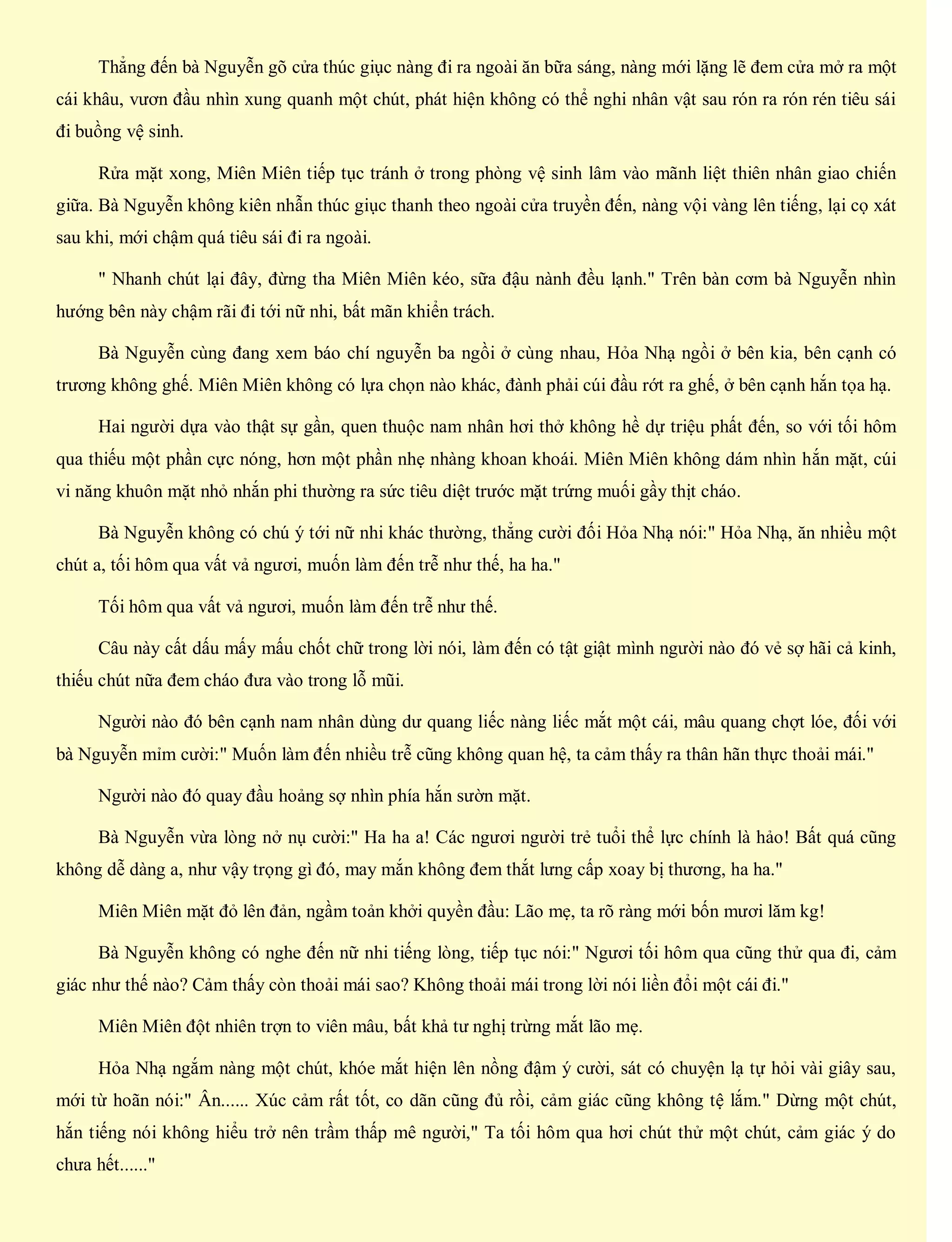 Thẳng đến bà Nguyễn gõ cửa thúc giục nàng đi ra ngoài ăn bữa sáng, nàng mới lặng lẽ đem cửa mở ra một
cái khâu, vươn đầu nhìn xung quanh một chút, phát hiện không có thể nghi nhân vật sau rón ra rón rén tiêu sái
đi buồng vệ sinh.
Rửa mặt xong, Miên Miên tiếp tục tránh ở trong phòng vệ sinh lâm vào mãnh liệt thiên nhân giao chiến
giữa. Bà Nguyễn không kiên nhẫn thúc giục thanh theo ngoài cửa truyền đến, nàng vội vàng lên tiếng, lại cọ xát
sau khi, mới chậm quá tiêu sái đi ra ngoài.
" Nhanh chút lại đây, đừng tha Miên Miên kéo, sữa đậu nành đều lạnh." Trên bàn cơm bà Nguyễn nhìn
hướng bên này chậm rãi đi tới nữ nhi, bất mãn khiển trách.
Bà Nguyễn cùng đang xem báo chí nguyễn ba ngồi ở cùng nhau, Hỏa Nhạ ngồi ở bên kia, bên cạnh có
trương không ghế. Miên Miên không có lựa chọn nào khác, đành phải cúi đầu rớt ra ghế, ở bên cạnh hắn tọa hạ.
Hai người dựa vào thật sự gần, quen thuộc nam nhân hơi thở không hề dự triệu phất đến, so với tối hôm
qua thiếu một phần cực nóng, hơn một phần nhẹ nhàng khoan khoái. Miên Miên không dám nhìn hắn mặt, cúi
vi năng khuôn mặt nhỏ nhắn phi thường ra sức tiêu diệt trước mặt trứng muối gầy thịt cháo.
Bà Nguyễn không có chú ý tới nữ nhi khác thường, thẳng cười đối Hỏa Nhạ nói:" Hỏa Nhạ, ăn nhiều một
chút a, tối hôm qua vất vả ngươi, muốn làm đến trễ như thế, ha ha."
Tối hôm qua vất vả ngươi, muốn làm đến trễ như thế.
Câu này cất dấu mấy mấu chốt chữ trong lời nói, làm đến có tật giật mình người nào đó vẻ sợ hãi cả kinh,
thiếu chút nữa đem cháo đưa vào trong lỗ mũi.
Người nào đó bên cạnh nam nhân dùng dư quang liếc nàng liếc mắt một cái, mâu quang chợt lóe, đối với
bà Nguyễn mỉm cười:" Muốn làm đến nhiều trễ cũng không quan hệ, ta cảm thấy ra thân hãn thực thoải mái."
Người nào đó quay đầu hoảng sợ nhìn phía hắn sườn mặt.
Bà Nguyễn vừa lòng nở nụ cười:" Ha ha a! Các ngươi người trẻ tuổi thể lực chính là hảo! Bất quá cũng
không dễ dàng a, như vậy trọng gì đó, may mắn không đem thắt lưng cấp xoay bị thương, ha ha."
Miên Miên mặt đỏ lên đản, ngầm toản khởi quyền đầu: Lão mẹ, ta rõ ràng mới bốn mươi lăm kg!
Bà Nguyễn không có nghe đến nữ nhi tiếng lòng, tiếp tục nói:" Ngươi tối hôm qua cũng thử qua đi, cảm
giác như thế nào? Cảm thấy còn thoải mái sao? Không thoải mái trong lời nói liền đổi một cái đi."
Miên Miên đột nhiên trợn to viên mâu, bất khả tư nghị trừng mắt lão mẹ.
Hỏa Nhạ ngắm nàng một chút, khóe mắt hiện lên nồng đậm ý cười, sát có chuyện lạ tự hỏi vài giây sau,
mới từ hoãn nói:" Ân...... Xúc cảm rất tốt, co dãn cũng đủ rồi, cảm giác cũng không tệ lắm." Dừng một chút,
hắn tiếng nói không hiểu trở nên trầm thấp mê người," Ta tối hôm qua hơi chút thử một chút, cảm giác ý do
chưa hết......"
 