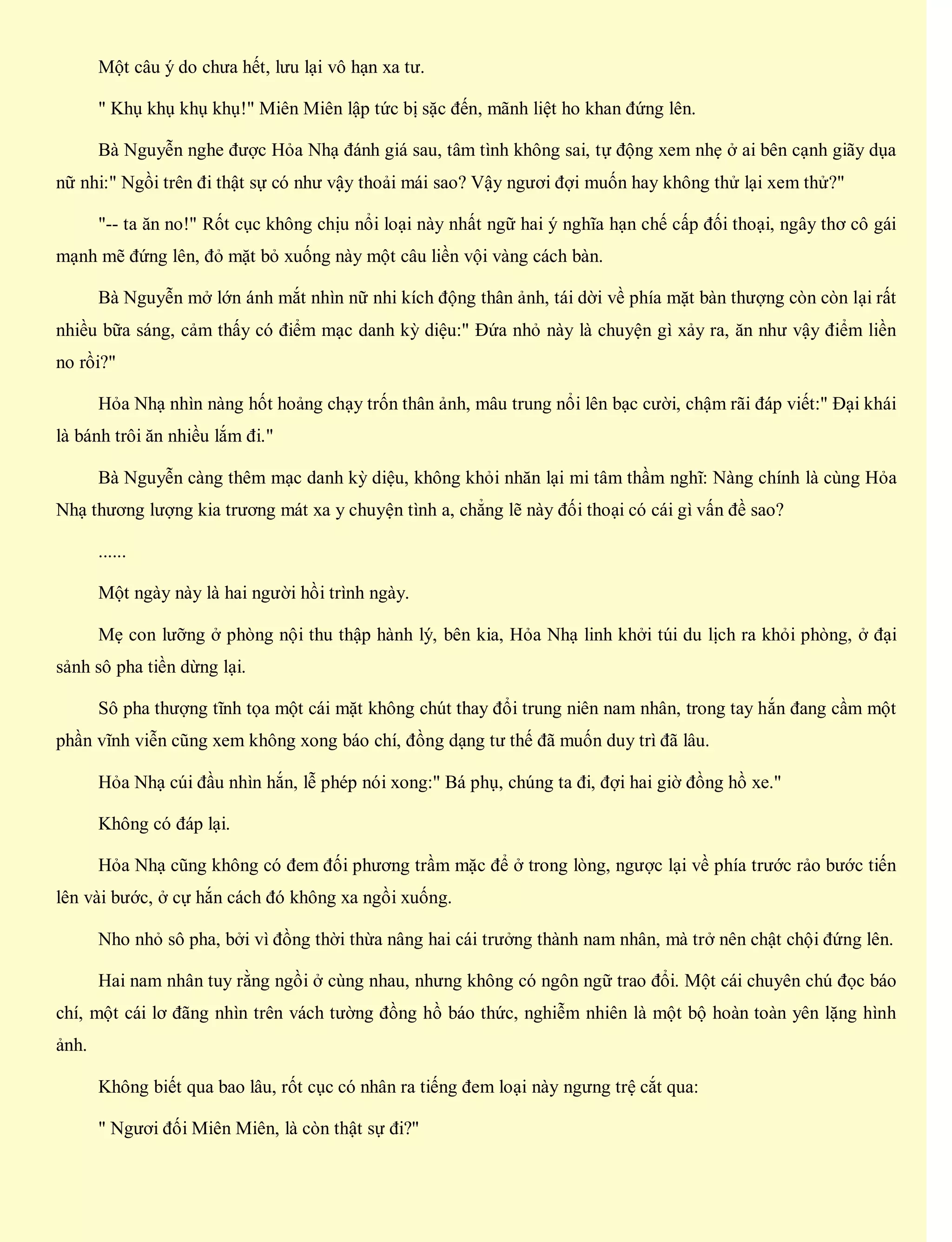 Một câu ý do chưa hết, lưu lại vô hạn xa tư.
" Khụ khụ khụ khụ!" Miên Miên lập tức bị sặc đến, mãnh liệt ho khan đứng lên.
Bà Nguyễn nghe được Hỏa Nhạ đánh giá sau, tâm tình không sai, tự động xem nhẹ ở ai bên cạnh giãy dụa
nữ nhi:" Ngồi trên đi thật sự có như vậy thoải mái sao? Vậy ngươi đợi muốn hay không thử lại xem thử?"
"-- ta ăn no!" Rốt cục không chịu nổi loại này nhất ngữ hai ý nghĩa hạn chế cấp đối thoại, ngây thơ cô gái
mạnh mẽ đứng lên, đỏ mặt bỏ xuống này một câu liền vội vàng cách bàn.
Bà Nguyễn mở lớn ánh mắt nhìn nữ nhi kích động thân ảnh, tái dời về phía mặt bàn thượng còn còn lại rất
nhiều bữa sáng, cảm thấy có điểm mạc danh kỳ diệu:" Đứa nhỏ này là chuyện gì xảy ra, ăn như vậy điểm liền
no rồi?"
Hỏa Nhạ nhìn nàng hốt hoảng chạy trốn thân ảnh, mâu trung nổi lên bạc cười, chậm rãi đáp viết:" Đại khái
là bánh trôi ăn nhiều lắm đi."
Bà Nguyễn càng thêm mạc danh kỳ diệu, không khỏi nhăn lại mi tâm thầm nghĩ: Nàng chính là cùng Hỏa
Nhạ thương lượng kia trương mát xa y chuyện tình a, chẳng lẽ này đối thoại có cái gì vấn đề sao?
......
Một ngày này là hai người hồi trình ngày.
Mẹ con lưỡng ở phòng nội thu thập hành lý, bên kia, Hỏa Nhạ linh khởi túi du lịch ra khỏi phòng, ở đại
sảnh sô pha tiền dừng lại.
Sô pha thượng tĩnh tọa một cái mặt không chút thay đổi trung niên nam nhân, trong tay hắn đang cầm một
phần vĩnh viễn cũng xem không xong báo chí, đồng dạng tư thế đã muốn duy trì đã lâu.
Hỏa Nhạ cúi đầu nhìn hắn, lễ phép nói xong:" Bá phụ, chúng ta đi, đợi hai giờ đồng hồ xe."
Không có đáp lại.
Hỏa Nhạ cũng không có đem đối phương trầm mặc để ở trong lòng, ngược lại về phía trước rảo bước tiến
lên vài bước, ở cự hắn cách đó không xa ngồi xuống.
Nho nhỏ sô pha, bởi vì đồng thời thừa nâng hai cái trưởng thành nam nhân, mà trở nên chật chội đứng lên.
Hai nam nhân tuy rằng ngồi ở cùng nhau, nhưng không có ngôn ngữ trao đổi. Một cái chuyên chú đọc báo
chí, một cái lơ đãng nhìn trên vách tường đồng hồ báo thức, nghiễm nhiên là một bộ hoàn toàn yên lặng hình
ảnh.
Không biết qua bao lâu, rốt cục có nhân ra tiếng đem loại này ngưng trệ cắt qua:
" Ngươi đối Miên Miên, là còn thật sự đi?"
 