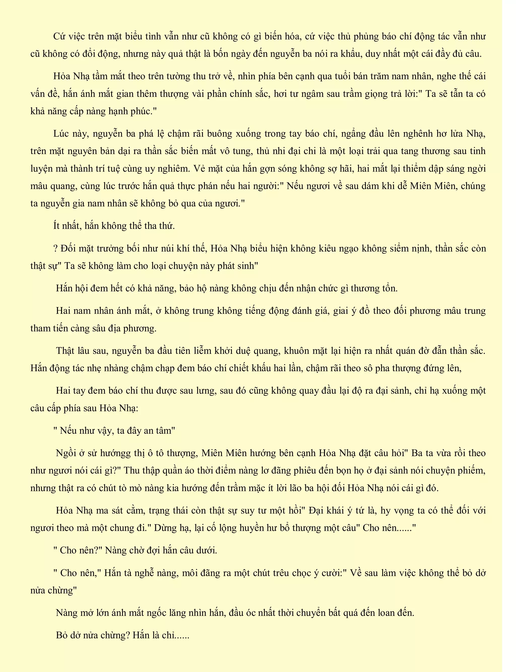 Cứ việc trên mặt biểu tình vẫn như cũ không có gì biến hóa, cứ việc thủ phủng báo chí động tác vẫn như
cũ không có đổi động, nhưng này quả thật là bốn ngày đến nguyễn ba nói ra khẩu, duy nhất một cái đầy đủ câu.
Hỏa Nhạ tầm mắt theo trên tường thu trở về, nhìn phía bên cạnh qua tuổi bán trăm nam nhân, nghe thế cái
vấn đề, hắn ánh mắt gian thêm thượng vài phần chính sắc, hơi tư ngâm sau trầm giọng trả lời:" Ta sẽ tẫn ta có
khả năng cấp nàng hạnh phúc."
Lúc này, nguyễn ba phá lệ chậm rãi buông xuống trong tay báo chí, ngẩng đầu lên nghênh hơ lửa Nhạ,
trên mặt nguyên bản dại ra thần sắc biến mất vô tung, thủ nhi đại chi là một loại trải qua tang thương sau tinh
luyện mà thành trí tuệ cùng uy nghiêm. Vẻ mặt của hắn gợn sóng không sợ hãi, hai mắt lại thiểm dập sáng ngời
mâu quang, cùng lúc trước hắn quả thực phán nếu hai người:" Nếu ngươi về sau dám khi dễ Miên Miên, chúng
ta nguyễn gia nam nhân sẽ không bỏ qua của ngươi."
Ít nhất, hắn không thể tha thứ.
? Đối mặt trưởng bối như núi khí thế, Hỏa Nhạ biểu hiện không kiêu ngạo không siểm nịnh, thần sắc còn
thật sự" Ta sẽ không làm cho loại chuyện này phát sinh"
Hắn hội đem hết có khả năng, bảo hộ nàng không chịu đến nhận chức gì thương tổn.
Hai nam nhân ánh mắt, ở không trung không tiếng động đánh giá, giai ý đồ theo đối phương mâu trung
tham tiến càng sâu địa phương.
Thật lâu sau, nguyễn ba đầu tiên liễm khởi duệ quang, khuôn mặt lại hiện ra nhất quán đờ đẫn thần sắc.
Hắn động tác nhẹ nhàng chậm chạp đem báo chí chiết khấu hai lần, chậm rãi theo sô pha thượng đứng lên,
Hai tay đem báo chí thu được sau lưng, sau đó cũng không quay đầu lại độ ra đại sảnh, chỉ hạ xuống một
câu cấp phía sau Hỏa Nhạ:
" Nếu như vậy, ta đây an tâm"
Ngồi ở sử hướngg thị ô tô thượng, Miên Miên hướng bên cạnh Hỏa Nhạ đặt câu hỏi" Ba ta vừa rồi theo
như ngươi nói cái gì?" Thu thập quần áo thời điểm nàng lơ đãng phiêu đến bọn họ ở đại sảnh nói chuyện phiếm,
nhưng thật ra có chút tò mò nàng kia hướng đến trầm mặc ít lời lão ba hội đối Hỏa Nhạ nói cái gì đó.
Hỏa Nhạ ma sát cằm, trạng thái còn thật sự suy tư một hồi" Đại khái ý tứ là, hy vọng ta có thể đối với
ngươi theo mà một chung đi." Dừng hạ, lại cố lộng huyền hư bổ thượng một câu" Cho nên......"
" Cho nên?" Nàng chờ đợi hắn câu dưới.
" Cho nên," Hắn tà nghễ nàng, môi đãng ra một chút trêu chọc ý cười:" Về sau làm việc không thể bỏ dở
nửa chừng"
Nàng mở lớn ánh mắt ngốc lăng nhìn hắn, đầu óc nhất thời chuyển bất quá đến loan đến.
Bỏ dở nửa chừng? Hắn là chỉ......
 