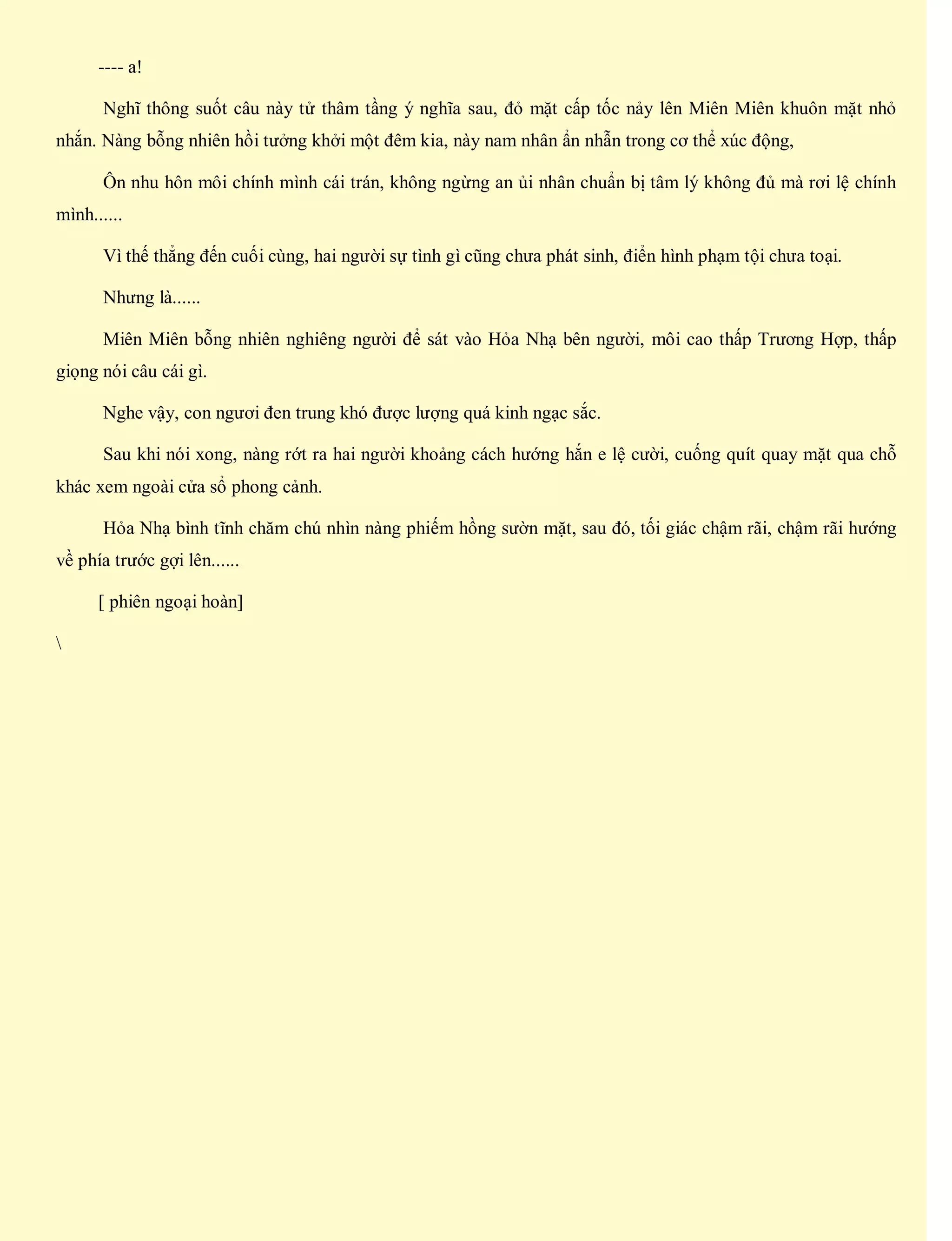 ---- a!
Nghĩ thông suốt câu này tử thâm tầng ý nghĩa sau, đỏ mặt cấp tốc nảy lên Miên Miên khuôn mặt nhỏ
nhắn. Nàng bỗng nhiên hồi tưởng khởi một đêm kia, này nam nhân ẩn nhẫn trong cơ thể xúc động,
Ôn nhu hôn môi chính mình cái trán, không ngừng an ủi nhân chuẩn bị tâm lý không đủ mà rơi lệ chính
mình......
Vì thế thẳng đến cuối cùng, hai người sự tình gì cũng chưa phát sinh, điển hình phạm tội chưa toại.
Nhưng là......
Miên Miên bỗng nhiên nghiêng người để sát vào Hỏa Nhạ bên người, môi cao thấp Trương Hợp, thấp
giọng nói câu cái gì.
Nghe vậy, con ngươi đen trung khó được lượng quá kinh ngạc sắc.
Sau khi nói xong, nàng rớt ra hai người khoảng cách hướng hắn e lệ cười, cuống quít quay mặt qua chỗ
khác xem ngoài cửa sổ phong cảnh.
Hỏa Nhạ bình tĩnh chăm chú nhìn nàng phiếm hồng sườn mặt, sau đó, tối giác chậm rãi, chậm rãi hướng
về phía trước gợi lên......
[ phiên ngoại hoàn]

 