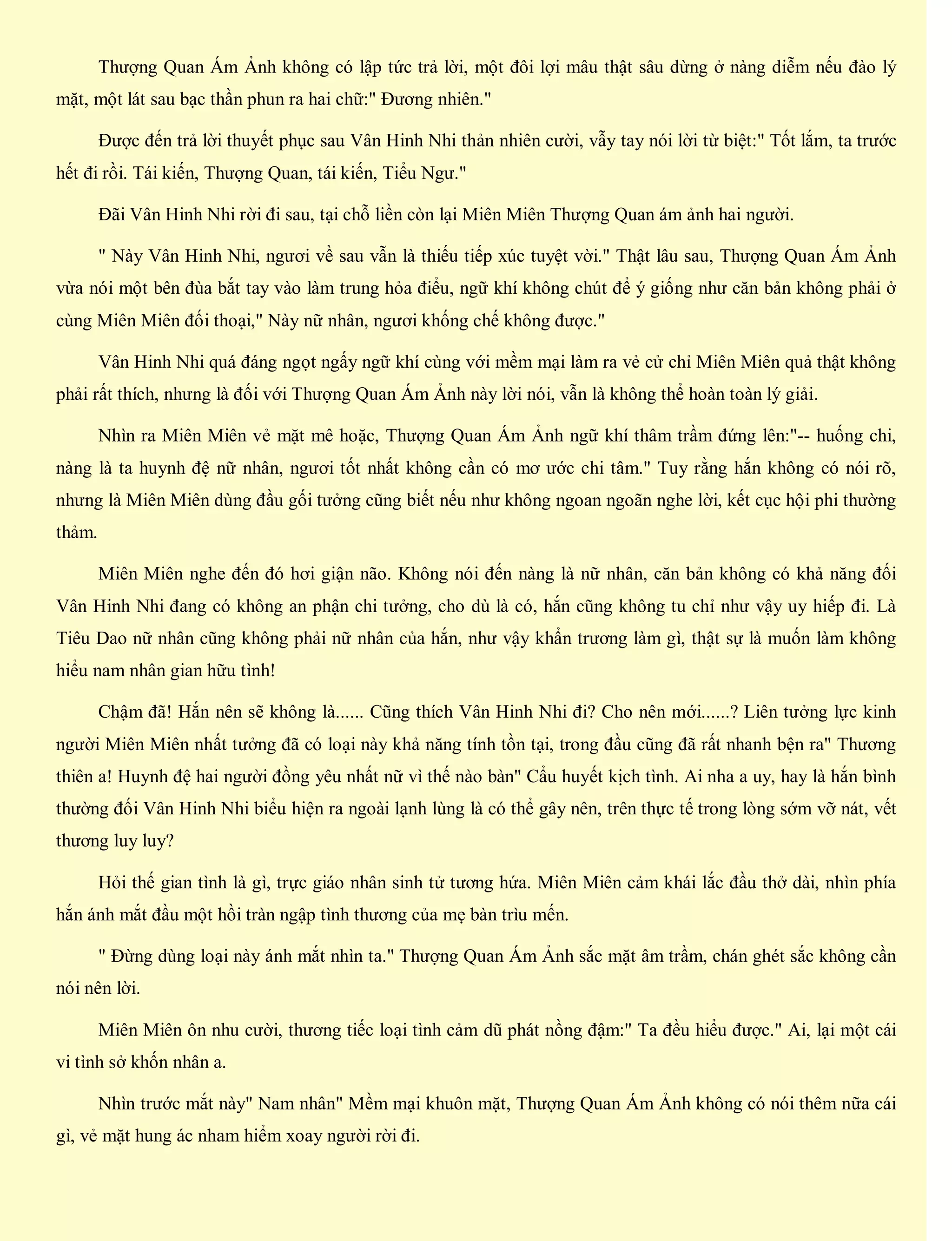 Thượng Quan Ám Ảnh không có lập tức trả lời, một đôi lợi mâu thật sâu dừng ở nàng diễm nếu đào lý
mặt, một lát sau bạc thần phun ra hai chữ:" Đương nhiên."
Được đến trả lời thuyết phục sau Vân Hinh Nhi thản nhiên cười, vẫy tay nói lời từ biệt:" Tốt lắm, ta trước
hết đi rồi. Tái kiến, Thượng Quan, tái kiến, Tiểu Ngư."
Đãi Vân Hinh Nhi rời đi sau, tại chỗ liền còn lại Miên Miên Thượng Quan ám ảnh hai người.
" Này Vân Hinh Nhi, ngươi về sau vẫn là thiếu tiếp xúc tuyệt vời." Thật lâu sau, Thượng Quan Ám Ảnh
vừa nói một bên đùa bắt tay vào làm trung hỏa điểu, ngữ khí không chút để ý giống như căn bản không phải ở
cùng Miên Miên đối thoại," Này nữ nhân, ngươi khống chế không được."
Vân Hinh Nhi quá đáng ngọt ngấy ngữ khí cùng với mềm mại làm ra vẻ cử chỉ Miên Miên quả thật không
phải rất thích, nhưng là đối với Thượng Quan Ám Ảnh này lời nói, vẫn là không thể hoàn toàn lý giải.
Nhìn ra Miên Miên vẻ mặt mê hoặc, Thượng Quan Ám Ảnh ngữ khí thâm trầm đứng lên:"-- huống chi,
nàng là ta huynh đệ nữ nhân, ngươi tốt nhất không cần có mơ ước chi tâm." Tuy rằng hắn không có nói rõ,
nhưng là Miên Miên dùng đầu gối tưởng cũng biết nếu như không ngoan ngoãn nghe lời, kết cục hội phi thường
thảm.
Miên Miên nghe đến đó hơi giận não. Không nói đến nàng là nữ nhân, căn bản không có khả năng đối
Vân Hinh Nhi đang có không an phận chi tưởng, cho dù là có, hắn cũng không tu chỉ như vậy uy hiếp đi. Là
Tiêu Dao nữ nhân cũng không phải nữ nhân của hắn, như vậy khẩn trương làm gì, thật sự là muốn làm không
hiểu nam nhân gian hữu tình!
Chậm đã! Hắn nên sẽ không là...... Cũng thích Vân Hinh Nhi đi? Cho nên mới......? Liên tưởng lực kinh
người Miên Miên nhất tưởng đã có loại này khả năng tính tồn tại, trong đầu cũng đã rất nhanh bện ra" Thương
thiên a! Huynh đệ hai người đồng yêu nhất nữ vì thế nào bàn" Cẩu huyết kịch tình. Ai nha a uy, hay là hắn bình
thường đối Vân Hinh Nhi biểu hiện ra ngoài lạnh lùng là có thể gây nên, trên thực tế trong lòng sớm vỡ nát, vết
thương luy luy?
Hỏi thế gian tình là gì, trực giáo nhân sinh tử tương hứa. Miên Miên cảm khái lắc đầu thở dài, nhìn phía
hắn ánh mắt đầu một hồi tràn ngập tình thương của mẹ bàn trìu mến.
" Đừng dùng loại này ánh mắt nhìn ta." Thượng Quan Ám Ảnh sắc mặt âm trầm, chán ghét sắc không cần
nói nên lời.
Miên Miên ôn nhu cười, thương tiếc loại tình cảm dũ phát nồng đậm:" Ta đều hiểu được." Ai, lại một cái
vi tình sở khốn nhân a.
Nhìn trước mắt này" Nam nhân" Mềm mại khuôn mặt, Thượng Quan Ám Ảnh không có nói thêm nữa cái
gì, vẻ mặt hung ác nham hiểm xoay người rời đi.
 