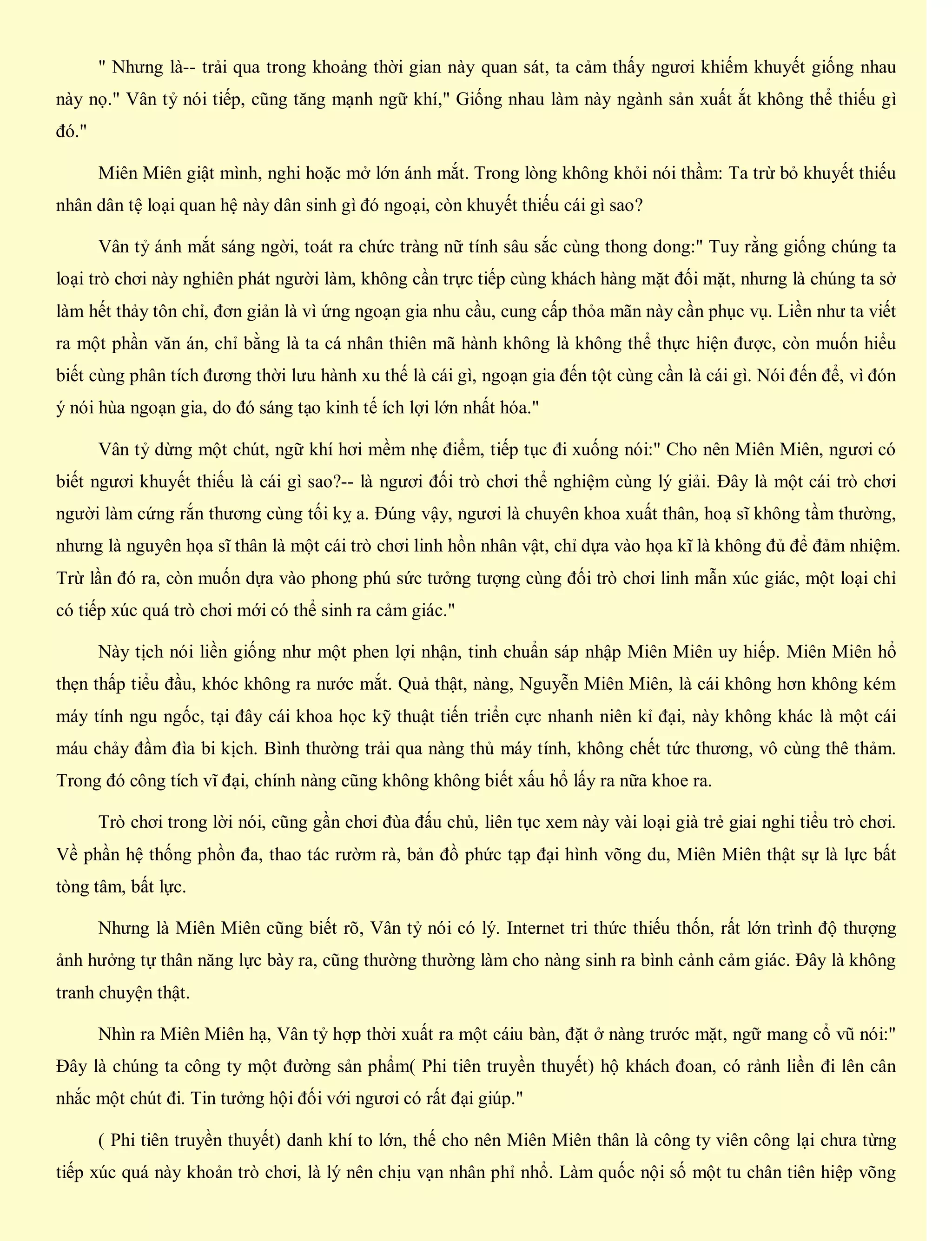 " Nhưng là-- trải qua trong khoảng thời gian này quan sát, ta cảm thấy ngươi khiếm khuyết giống nhau
này nọ." Vân tỷ nói tiếp, cũng tăng mạnh ngữ khí," Giống nhau làm này ngành sản xuất ắt không thể thiếu gì
đó."
Miên Miên giật mình, nghi hoặc mở lớn ánh mắt. Trong lòng không khỏi nói thầm: Ta trừ bỏ khuyết thiếu
nhân dân tệ loại quan hệ này dân sinh gì đó ngoại, còn khuyết thiếu cái gì sao?
Vân tỷ ánh mắt sáng ngời, toát ra chức tràng nữ tính sâu sắc cùng thong dong:" Tuy rằng giống chúng ta
loại trò chơi này nghiên phát người làm, không cần trực tiếp cùng khách hàng mặt đối mặt, nhưng là chúng ta sở
làm hết thảy tôn chỉ, đơn giản là vì ứng ngoạn gia nhu cầu, cung cấp thỏa mãn này cần phục vụ. Liền như ta viết
ra một phần văn án, chỉ bằng là ta cá nhân thiên mã hành không là không thể thực hiện được, còn muốn hiểu
biết cùng phân tích đương thời lưu hành xu thế là cái gì, ngoạn gia đến tột cùng cần là cái gì. Nói đến để, vì đón
ý nói hùa ngoạn gia, do đó sáng tạo kinh tế ích lợi lớn nhất hóa."
Vân tỷ dừng một chút, ngữ khí hơi mềm nhẹ điểm, tiếp tục đi xuống nói:" Cho nên Miên Miên, ngươi có
biết ngươi khuyết thiếu là cái gì sao?-- là ngươi đối trò chơi thể nghiệm cùng lý giải. Đây là một cái trò chơi
người làm cứng rắn thương cùng tối kỵ a. Đúng vậy, ngươi là chuyên khoa xuất thân, hoạ sĩ không tầm thường,
nhưng là nguyên họa sĩ thân là một cái trò chơi linh hồn nhân vật, chỉ dựa vào họa kĩ là không đủ để đảm nhiệm.
Trừ lần đó ra, còn muốn dựa vào phong phú sức tưởng tượng cùng đối trò chơi linh mẫn xúc giác, một loại chỉ
có tiếp xúc quá trò chơi mới có thể sinh ra cảm giác."
Này tịch nói liền giống như một phen lợi nhận, tinh chuẩn sáp nhập Miên Miên uy hiếp. Miên Miên hổ
thẹn thấp tiểu đầu, khóc không ra nước mắt. Quả thật, nàng, Nguyễn Miên Miên, là cái không hơn không kém
máy tính ngu ngốc, tại đây cái khoa học kỹ thuật tiến triển cực nhanh niên kỉ đại, này không khác là một cái
máu chảy đầm đìa bi kịch. Bình thường trải qua nàng thủ máy tính, không chết tức thương, vô cùng thê thảm.
Trong đó công tích vĩ đại, chính nàng cũng không không biết xấu hổ lấy ra nữa khoe ra.
Trò chơi trong lời nói, cũng gần chơi đùa đấu chủ, liên tục xem này vài loại già trẻ giai nghi tiểu trò chơi.
Về phần hệ thống phồn đa, thao tác rườm rà, bản đồ phức tạp đại hình võng du, Miên Miên thật sự là lực bất
tòng tâm, bất lực.
Nhưng là Miên Miên cũng biết rõ, Vân tỷ nói có lý. Internet tri thức thiếu thốn, rất lớn trình độ thượng
ảnh hưởng tự thân năng lực bày ra, cũng thường thường làm cho nàng sinh ra bình cảnh cảm giác. Đây là không
tranh chuyện thật.
Nhìn ra Miên Miên hạ, Vân tỷ hợp thời xuất ra một cáiu bàn, đặt ở nàng trước mặt, ngữ mang cổ vũ nói:"
Đây là chúng ta công ty một đường sản phẩm( Phi tiên truyền thuyết) hộ khách đoan, có rảnh liền đi lên cân
nhắc một chút đi. Tin tưởng hội đối với ngươi có rất đại giúp."
( Phi tiên truyền thuyết) danh khí to lớn, thế cho nên Miên Miên thân là công ty viên công lại chưa từng
tiếp xúc quá này khoản trò chơi, là lý nên chịu vạn nhân phỉ nhổ. Làm quốc nội số một tu chân tiên hiệp võng
 
