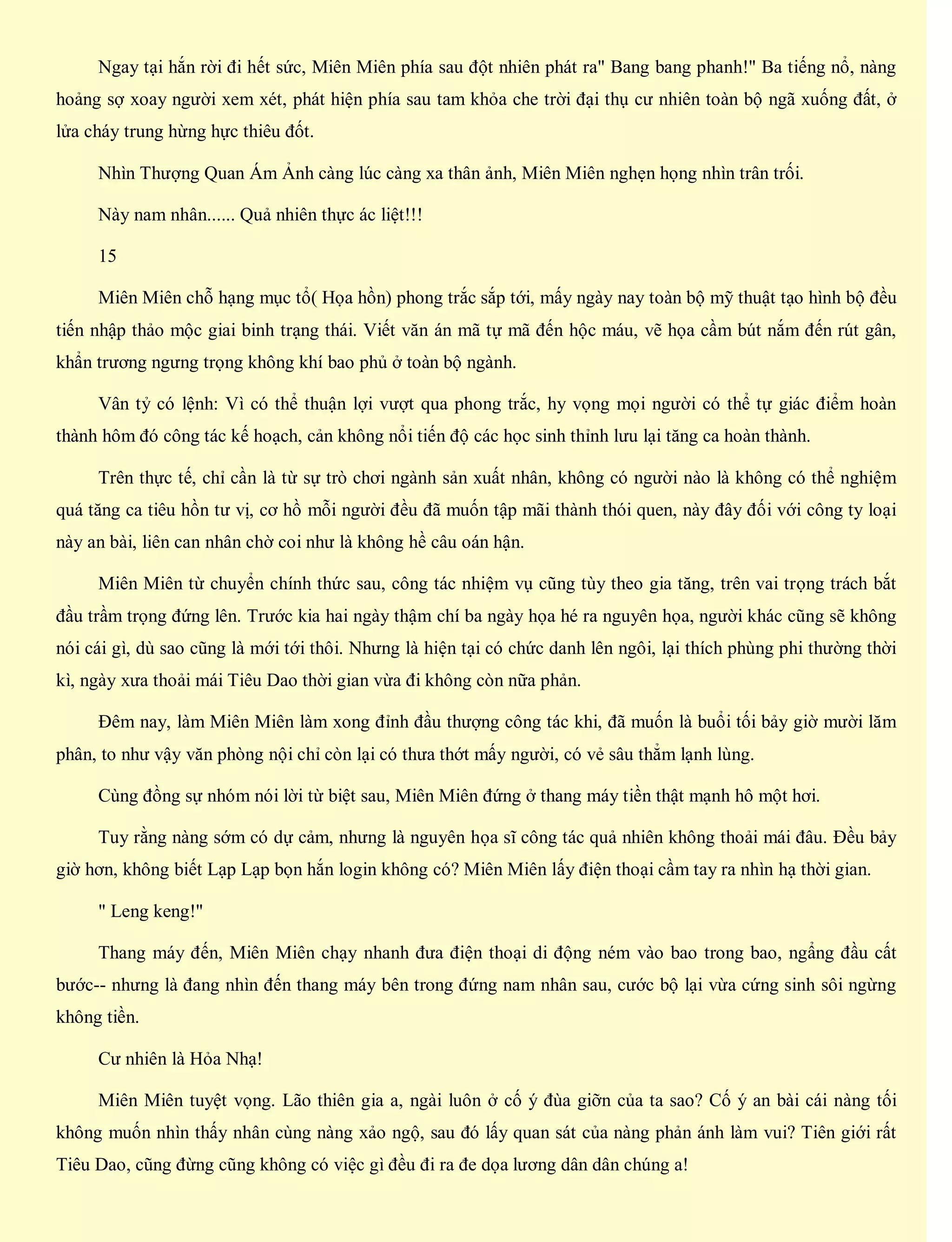 Ngay tại hắn rời đi hết sức, Miên Miên phía sau đột nhiên phát ra" Bang bang phanh!" Ba tiếng nổ, nàng
hoảng sợ xoay người xem xét, phát hiện phía sau tam khỏa che trời đại thụ cư nhiên toàn bộ ngã xuống đất, ở
lửa cháy trung hừng hực thiêu đốt.
Nhìn Thượng Quan Ám Ảnh càng lúc càng xa thân ảnh, Miên Miên nghẹn họng nhìn trân trối.
Này nam nhân...... Quả nhiên thực ác liệt!!!
15
Miên Miên chỗ hạng mục tổ( Họa hồn) phong trắc sắp tới, mấy ngày nay toàn bộ mỹ thuật tạo hình bộ đều
tiến nhập thảo mộc giai binh trạng thái. Viết văn án mã tự mã đến hộc máu, vẽ họa cầm bút nắm đến rút gân,
khẩn trương ngưng trọng không khí bao phủ ở toàn bộ ngành.
Vân tỷ có lệnh: Vì có thể thuận lợi vượt qua phong trắc, hy vọng mọi người có thể tự giác điểm hoàn
thành hôm đó công tác kế hoạch, cản không nổi tiến độ các học sinh thỉnh lưu lại tăng ca hoàn thành.
Trên thực tế, chỉ cần là từ sự trò chơi ngành sản xuất nhân, không có người nào là không có thể nghiệm
quá tăng ca tiêu hồn tư vị, cơ hồ mỗi người đều đã muốn tập mãi thành thói quen, này đây đối với công ty loại
này an bài, liên can nhân chờ coi như là không hề câu oán hận.
Miên Miên từ chuyển chính thức sau, công tác nhiệm vụ cũng tùy theo gia tăng, trên vai trọng trách bắt
đầu trầm trọng đứng lên. Trước kia hai ngày thậm chí ba ngày họa hé ra nguyên họa, người khác cũng sẽ không
nói cái gì, dù sao cũng là mới tới thôi. Nhưng là hiện tại có chức danh lên ngôi, lại thích phùng phi thường thời
kì, ngày xưa thoải mái Tiêu Dao thời gian vừa đi không còn nữa phản.
Đêm nay, làm Miên Miên làm xong đỉnh đầu thượng công tác khi, đã muốn là buổi tối bảy giờ mười lăm
phân, to như vậy văn phòng nội chỉ còn lại có thưa thớt mấy người, có vẻ sâu thẳm lạnh lùng.
Cùng đồng sự nhóm nói lời từ biệt sau, Miên Miên đứng ở thang máy tiền thật mạnh hô một hơi.
Tuy rằng nàng sớm có dự cảm, nhưng là nguyên họa sĩ công tác quả nhiên không thoải mái đâu. Đều bảy
giờ hơn, không biết Lạp Lạp bọn hắn login không có? Miên Miên lấy điện thoại cầm tay ra nhìn hạ thời gian.
" Leng keng!"
Thang máy đến, Miên Miên chạy nhanh đưa điện thoại di động ném vào bao trong bao, ngẩng đầu cất
bước-- nhưng là đang nhìn đến thang máy bên trong đứng nam nhân sau, cước bộ lại vừa cứng sinh sôi ngừng
không tiền.
Cư nhiên là Hỏa Nhạ!
Miên Miên tuyệt vọng. Lão thiên gia a, ngài luôn ở cố ý đùa giỡn của ta sao? Cố ý an bài cái nàng tối
không muốn nhìn thấy nhân cùng nàng xảo ngộ, sau đó lấy quan sát của nàng phản ánh làm vui? Tiên giới rất
Tiêu Dao, cũng đừng cũng không có việc gì đều đi ra đe dọa lương dân dân chúng a!
 