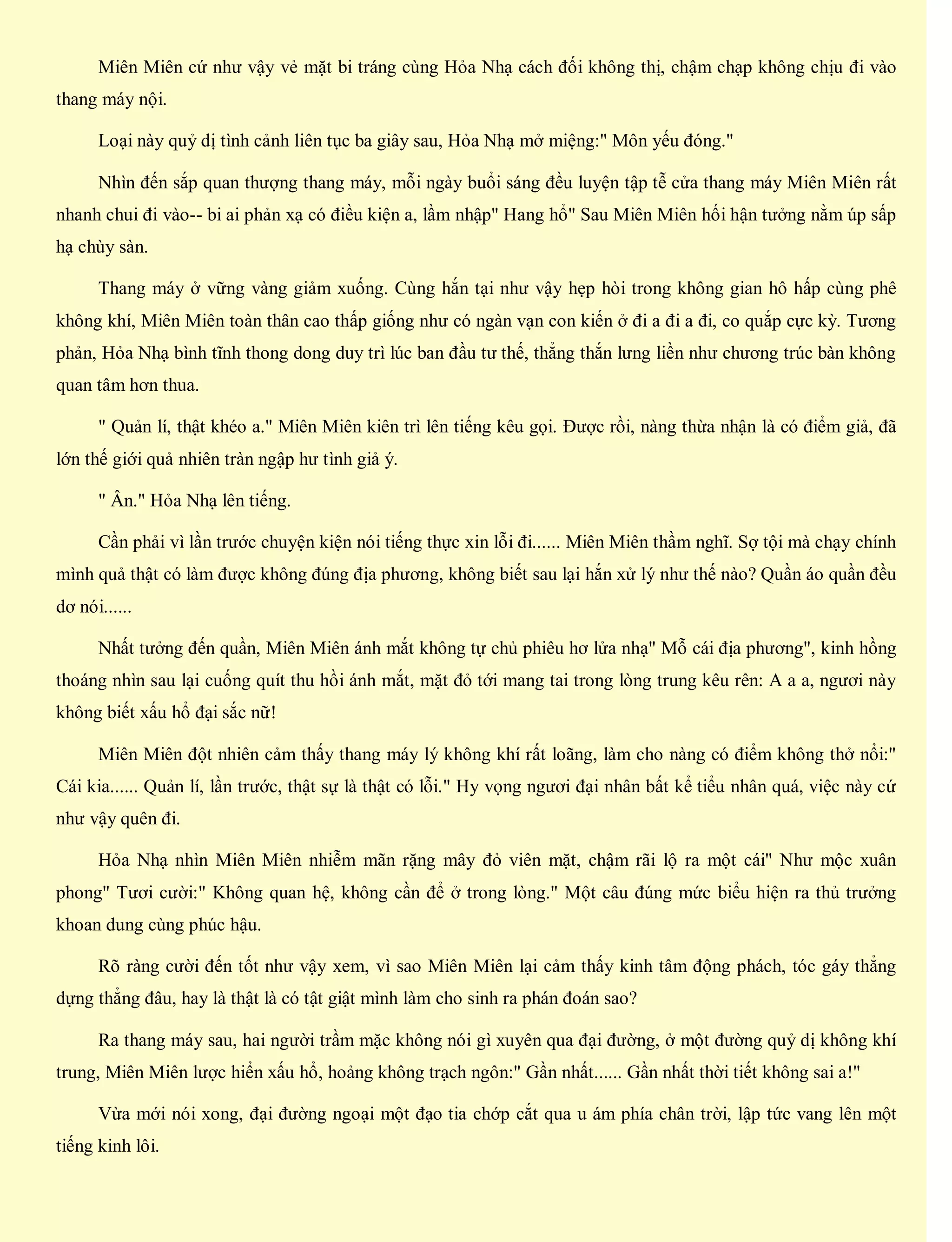 Miên Miên cứ như vậy vẻ mặt bi tráng cùng Hỏa Nhạ cách đối không thị, chậm chạp không chịu đi vào
thang máy nội.
Loại này quỷ dị tình cảnh liên tục ba giây sau, Hỏa Nhạ mở miệng:" Môn yếu đóng."
Nhìn đến sắp quan thượng thang máy, mỗi ngày buổi sáng đều luyện tập tễ cửa thang máy Miên Miên rất
nhanh chui đi vào-- bi ai phản xạ có điều kiện a, lầm nhập" Hang hổ" Sau Miên Miên hối hận tưởng nằm úp sấp
hạ chùy sàn.
Thang máy ở vững vàng giảm xuống. Cùng hắn tại như vậy hẹp hòi trong không gian hô hấp cùng phê
không khí, Miên Miên toàn thân cao thấp giống như có ngàn vạn con kiến ở đi a đi a đi, co quắp cực kỳ. Tương
phản, Hỏa Nhạ bình tĩnh thong dong duy trì lúc ban đầu tư thế, thẳng thắn lưng liền như chương trúc bàn không
quan tâm hơn thua.
" Quản lí, thật khéo a." Miên Miên kiên trì lên tiếng kêu gọi. Được rồi, nàng thừa nhận là có điểm giả, đã
lớn thế giới quả nhiên tràn ngập hư tình giả ý.
" Ân." Hỏa Nhạ lên tiếng.
Cần phải vì lần trước chuyện kiện nói tiếng thực xin lỗi đi...... Miên Miên thầm nghĩ. Sợ tội mà chạy chính
mình quả thật có làm được không đúng địa phương, không biết sau lại hắn xử lý như thế nào? Quần áo quần đều
dơ nói......
Nhất tưởng đến quần, Miên Miên ánh mắt không tự chủ phiêu hơ lửa nhạ" Mỗ cái địa phương", kinh hồng
thoáng nhìn sau lại cuống quít thu hồi ánh mắt, mặt đỏ tới mang tai trong lòng trung kêu rên: A a a, ngươi này
không biết xấu hổ đại sắc nữ!
Miên Miên đột nhiên cảm thấy thang máy lý không khí rất loãng, làm cho nàng có điểm không thở nổi:"
Cái kia...... Quản lí, lần trước, thật sự là thật có lỗi." Hy vọng ngươi đại nhân bất kể tiểu nhân quá, việc này cứ
như vậy quên đi.
Hỏa Nhạ nhìn Miên Miên nhiễm mãn rặng mây đỏ viên mặt, chậm rãi lộ ra một cái" Như mộc xuân
phong" Tươi cười:" Không quan hệ, không cần để ở trong lòng." Một câu đúng mức biểu hiện ra thủ trưởng
khoan dung cùng phúc hậu.
Rõ ràng cười đến tốt như vậy xem, vì sao Miên Miên lại cảm thấy kinh tâm động phách, tóc gáy thẳng
dựng thẳng đâu, hay là thật là có tật giật mình làm cho sinh ra phán đoán sao?
Ra thang máy sau, hai người trầm mặc không nói gì xuyên qua đại đường, ở một đường quỷ dị không khí
trung, Miên Miên lược hiển xấu hổ, hoảng không trạch ngôn:" Gần nhất...... Gần nhất thời tiết không sai a!"
Vừa mới nói xong, đại đường ngoại một đạo tia chớp cắt qua u ám phía chân trời, lập tức vang lên một
tiếng kinh lôi.
 