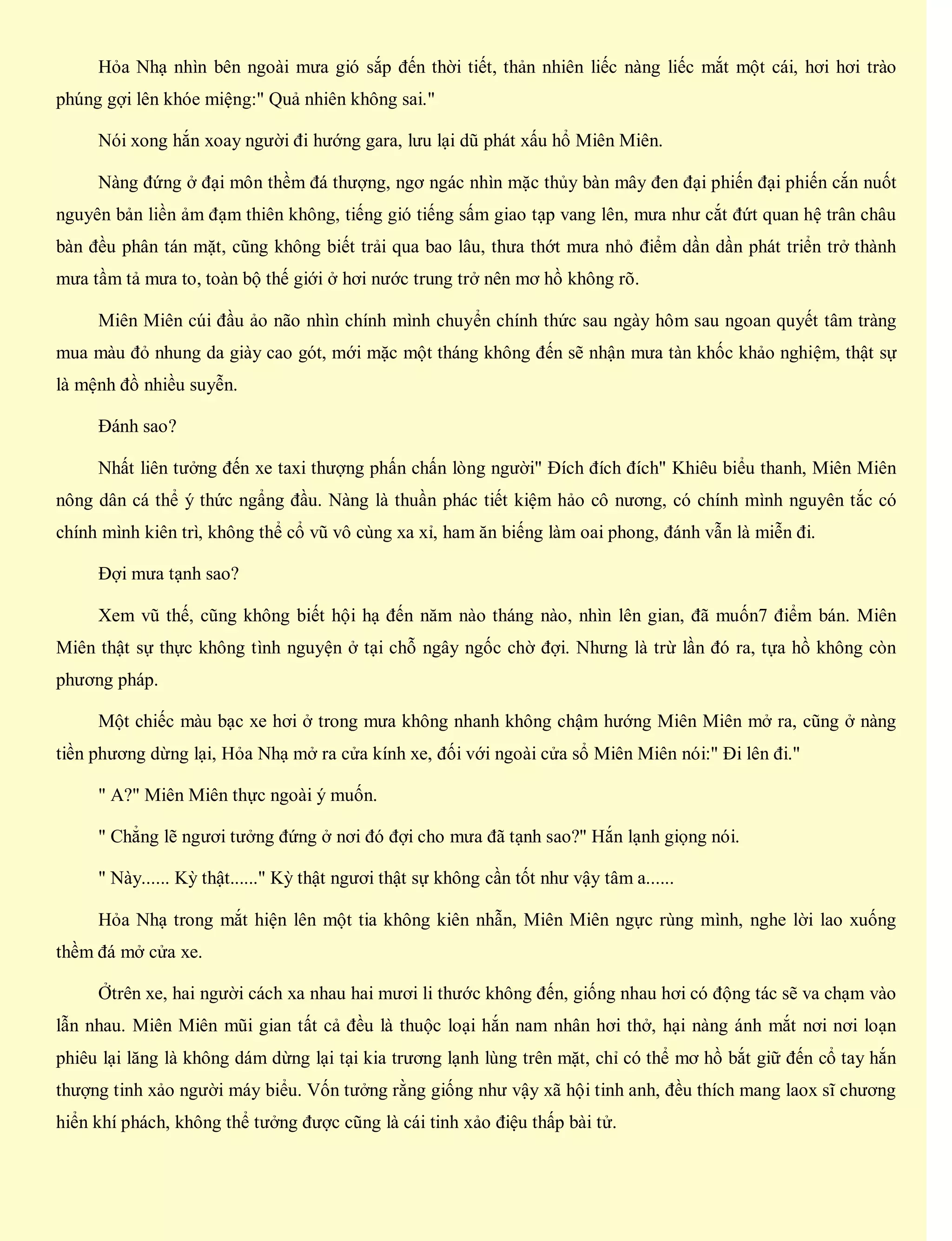 Hỏa Nhạ nhìn bên ngoài mưa gió sắp đến thời tiết, thản nhiên liếc nàng liếc mắt một cái, hơi hơi trào
phúng gợi lên khóe miệng:" Quả nhiên không sai."
Nói xong hắn xoay người đi hướng gara, lưu lại dũ phát xấu hổ Miên Miên.
Nàng đứng ở đại môn thềm đá thượng, ngơ ngác nhìn mặc thủy bàn mây đen đại phiến đại phiến cắn nuốt
nguyên bản liền ảm đạm thiên không, tiếng gió tiếng sấm giao tạp vang lên, mưa như cắt đứt quan hệ trân châu
bàn đều phân tán mặt, cũng không biết trải qua bao lâu, thưa thớt mưa nhỏ điểm dần dần phát triển trở thành
mưa tầm tả mưa to, toàn bộ thế giới ở hơi nước trung trở nên mơ hồ không rõ.
Miên Miên cúi đầu ảo não nhìn chính mình chuyển chính thức sau ngày hôm sau ngoan quyết tâm tràng
mua màu đỏ nhung da giày cao gót, mới mặc một tháng không đến sẽ nhận mưa tàn khốc khảo nghiệm, thật sự
là mệnh đồ nhiều suyễn.
Đánh sao?
Nhất liên tưởng đến xe taxi thượng phấn chấn lòng người" Đích đích đích" Khiêu biểu thanh, Miên Miên
nông dân cá thể ý thức ngẩng đầu. Nàng là thuần phác tiết kiệm hảo cô nương, có chính mình nguyên tắc có
chính mình kiên trì, không thể cổ vũ vô cùng xa xỉ, ham ăn biếng làm oai phong, đánh vẫn là miễn đi.
Đợi mưa tạnh sao?
Xem vũ thế, cũng không biết hội hạ đến năm nào tháng nào, nhìn lên gian, đã muốn7 điểm bán. Miên
Miên thật sự thực không tình nguyện ở tại chỗ ngây ngốc chờ đợi. Nhưng là trừ lần đó ra, tựa hồ không còn
phương pháp.
Một chiếc màu bạc xe hơi ở trong mưa không nhanh không chậm hướng Miên Miên mở ra, cũng ở nàng
tiền phương dừng lại, Hỏa Nhạ mở ra cửa kính xe, đối với ngoài cửa sổ Miên Miên nói:" Đi lên đi."
" A?" Miên Miên thực ngoài ý muốn.
" Chẳng lẽ ngươi tưởng đứng ở nơi đó đợi cho mưa đã tạnh sao?" Hắn lạnh giọng nói.
" Này...... Kỳ thật......" Kỳ thật ngươi thật sự không cần tốt như vậy tâm a......
Hỏa Nhạ trong mắt hiện lên một tia không kiên nhẫn, Miên Miên ngực rùng mình, nghe lời lao xuống
thềm đá mở cửa xe.
Ởtrên xe, hai người cách xa nhau hai mươi li thước không đến, giống nhau hơi có động tác sẽ va chạm vào
lẫn nhau. Miên Miên mũi gian tất cả đều là thuộc loại hắn nam nhân hơi thở, hại nàng ánh mắt nơi nơi loạn
phiêu lại lăng là không dám dừng lại tại kia trương lạnh lùng trên mặt, chỉ có thể mơ hồ bắt giữ đến cổ tay hắn
thượng tinh xảo người máy biểu. Vốn tưởng rằng giống như vậy xã hội tinh anh, đều thích mang laox sĩ chương
hiển khí phách, không thể tưởng được cũng là cái tinh xảo điệu thấp bài tử.
 