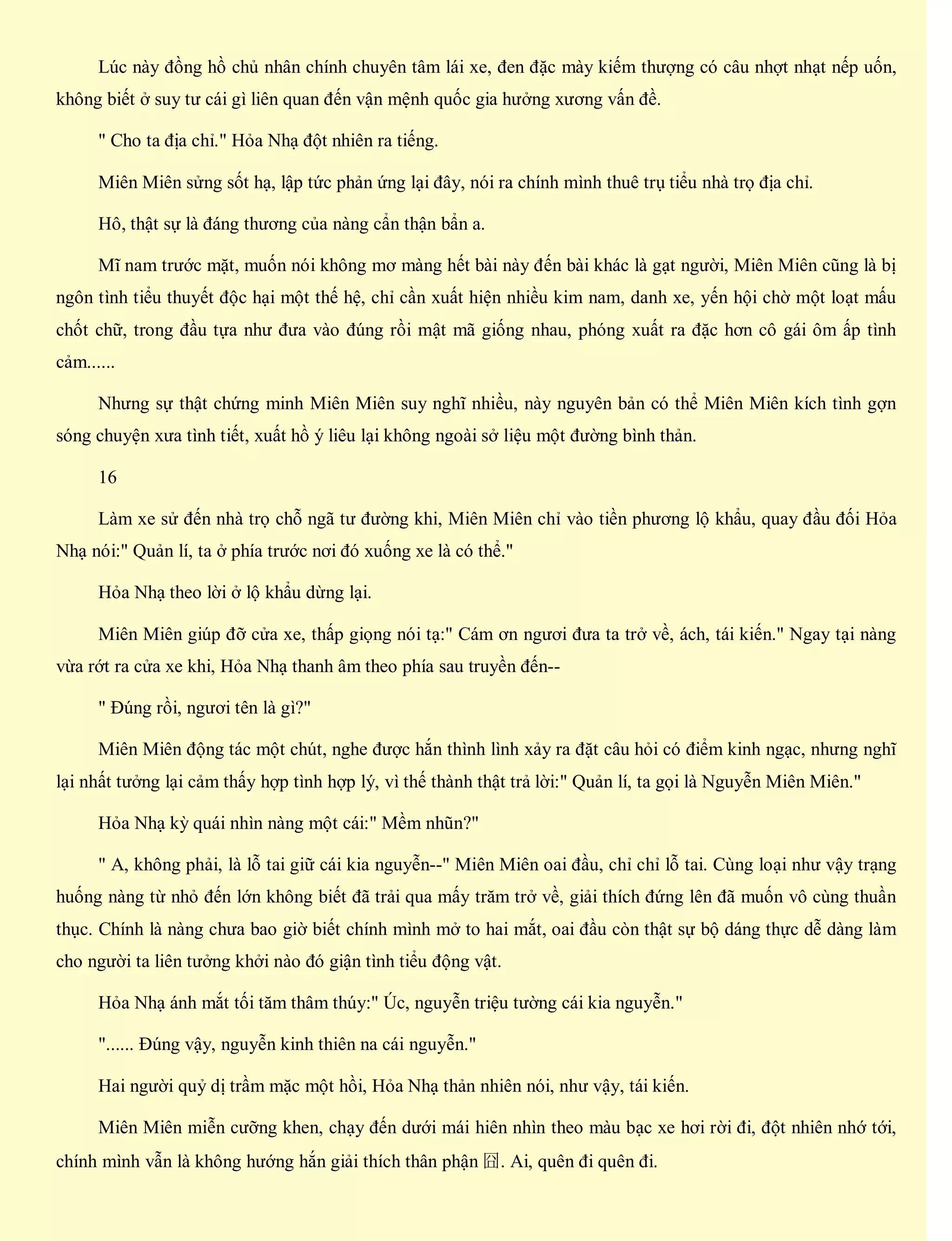 Lúc này đồng hồ chủ nhân chính chuyên tâm lái xe, đen đặc mày kiếm thượng có câu nhợt nhạt nếp uốn,
không biết ở suy tư cái gì liên quan đến vận mệnh quốc gia hưởng xương vấn đề.
" Cho ta địa chỉ." Hỏa Nhạ đột nhiên ra tiếng.
Miên Miên sửng sốt hạ, lập tức phản ứng lại đây, nói ra chính mình thuê trụ tiểu nhà trọ địa chỉ.
Hô, thật sự là đáng thương của nàng cẩn thận bẩn a.
Mĩ nam trước mặt, muốn nói không mơ màng hết bài này đến bài khác là gạt người, Miên Miên cũng là bị
ngôn tình tiểu thuyết độc hại một thế hệ, chỉ cần xuất hiện nhiều kim nam, danh xe, yến hội chờ một loạt mấu
chốt chữ, trong đầu tựa như đưa vào đúng rồi mật mã giống nhau, phóng xuất ra đặc hơn cô gái ôm ấp tình
cảm......
Nhưng sự thật chứng minh Miên Miên suy nghĩ nhiều, này nguyên bản có thể Miên Miên kích tình gợn
sóng chuyện xưa tình tiết, xuất hồ ý liêu lại không ngoài sở liệu một đường bình thản.
16
Làm xe sử đến nhà trọ chỗ ngã tư đường khi, Miên Miên chỉ vào tiền phương lộ khẩu, quay đầu đối Hỏa
Nhạ nói:" Quản lí, ta ở phía trước nơi đó xuống xe là có thể."
Hỏa Nhạ theo lời ở lộ khẩu dừng lại.
Miên Miên giúp đỡ cửa xe, thấp giọng nói tạ:" Cám ơn ngươi đưa ta trở về, ách, tái kiến." Ngay tại nàng
vừa rớt ra cửa xe khi, Hỏa Nhạ thanh âm theo phía sau truyền đến--
" Đúng rồi, ngươi tên là gì?"
Miên Miên động tác một chút, nghe được hắn thình lình xảy ra đặt câu hỏi có điểm kinh ngạc, nhưng nghĩ
lại nhất tưởng lại cảm thấy hợp tình hợp lý, vì thế thành thật trả lời:" Quản lí, ta gọi là Nguyễn Miên Miên."
Hỏa Nhạ kỳ quái nhìn nàng một cái:" Mềm nhũn?"
" A, không phải, là lỗ tai giữ cái kia nguyễn--" Miên Miên oai đầu, chỉ chỉ lỗ tai. Cùng loại như vậy trạng
huống nàng từ nhỏ đến lớn không biết đã trải qua mấy trăm trở về, giải thích đứng lên đã muốn vô cùng thuần
thục. Chính là nàng chưa bao giờ biết chính mình mở to hai mắt, oai đầu còn thật sự bộ dáng thực dễ dàng làm
cho người ta liên tưởng khởi nào đó giận tình tiểu động vật.
Hỏa Nhạ ánh mắt tối tăm thâm thúy:" Úc, nguyễn triệu tường cái kia nguyễn."
"...... Đúng vậy, nguyễn kinh thiên na cái nguyễn."
Hai người quỷ dị trầm mặc một hồi, Hỏa Nhạ thản nhiên nói, như vậy, tái kiến.
Miên Miên miễn cưỡng khen, chạy đến dưới mái hiên nhìn theo màu bạc xe hơi rời đi, đột nhiên nhớ tới,
chính mình vẫn là không hướng hắn giải thích thân phận 囧. Ai, quên đi quên đi.
 