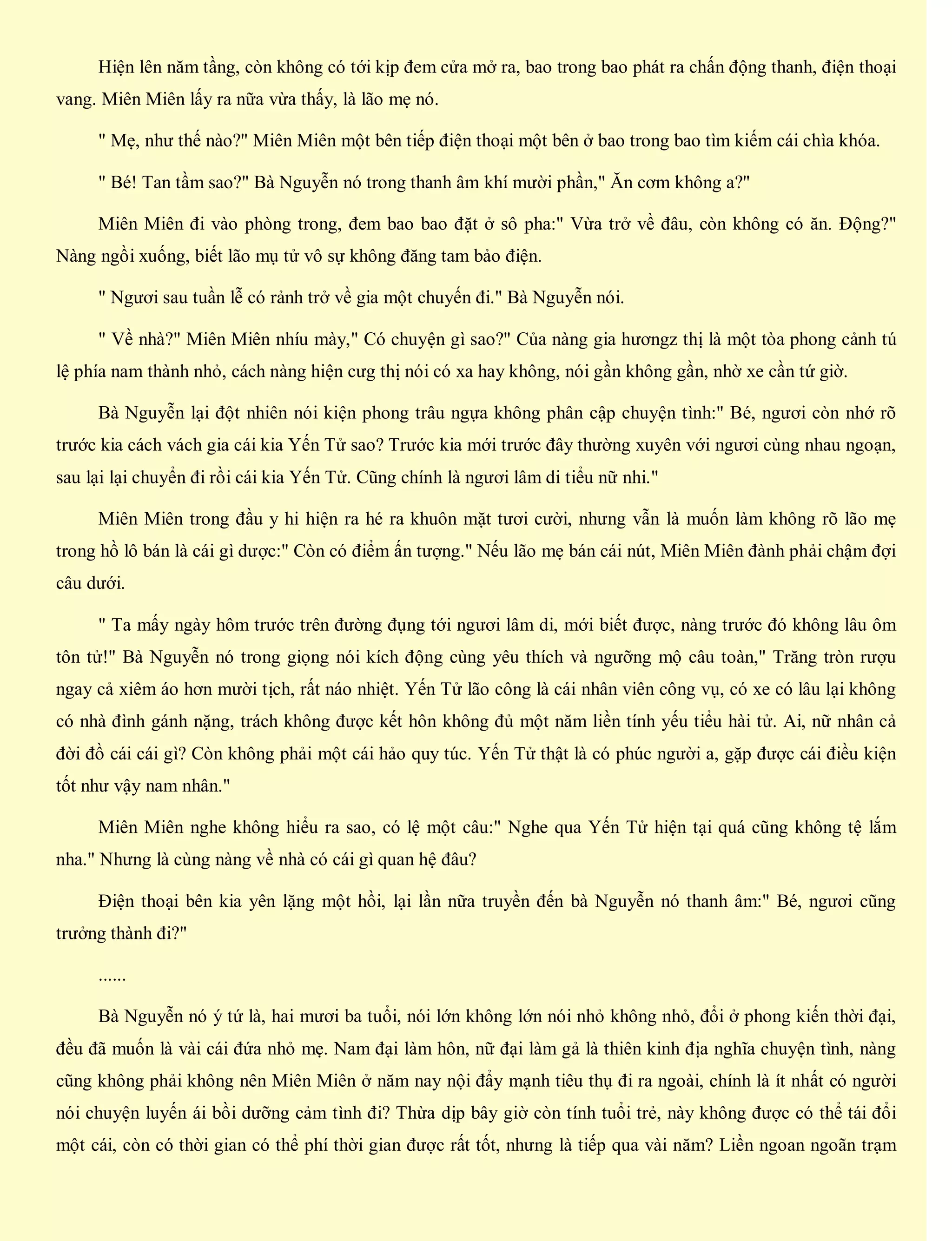 Hiện lên năm tầng, còn không có tới kịp đem cửa mở ra, bao trong bao phát ra chấn động thanh, điện thoại
vang. Miên Miên lấy ra nữa vừa thấy, là lão mẹ nó.
" Mẹ, như thế nào?" Miên Miên một bên tiếp điện thoại một bên ở bao trong bao tìm kiếm cái chìa khóa.
" Bé! Tan tầm sao?" Bà Nguyễn nó trong thanh âm khí mười phần," Ăn cơm không a?"
Miên Miên đi vào phòng trong, đem bao bao đặt ở sô pha:" Vừa trở về đâu, còn không có ăn. Động?"
Nàng ngồi xuống, biết lão mụ tử vô sự không đăng tam bảo điện.
" Ngươi sau tuần lễ có rảnh trở về gia một chuyến đi." Bà Nguyễn nói.
" Về nhà?" Miên Miên nhíu mày," Có chuyện gì sao?" Của nàng gia hươngz thị là một tòa phong cảnh tú
lệ phía nam thành nhỏ, cách nàng hiện cưg thị nói có xa hay không, nói gần không gần, nhờ xe cần tứ giờ.
Bà Nguyễn lại đột nhiên nói kiện phong trâu ngựa không phân cập chuyện tình:" Bé, ngươi còn nhớ rõ
trước kia cách vách gia cái kia Yến Tử sao? Trước kia mới trước đây thường xuyên với ngươi cùng nhau ngoạn,
sau lại lại chuyển đi rồi cái kia Yến Tử. Cũng chính là ngươi lâm di tiểu nữ nhi."
Miên Miên trong đầu y hi hiện ra hé ra khuôn mặt tươi cười, nhưng vẫn là muốn làm không rõ lão mẹ
trong hồ lô bán là cái gì dược:" Còn có điểm ấn tượng." Nếu lão mẹ bán cái nút, Miên Miên đành phải chậm đợi
câu dưới.
" Ta mấy ngày hôm trước trên đường đụng tới ngươi lâm di, mới biết được, nàng trước đó không lâu ôm
tôn tử!" Bà Nguyễn nó trong giọng nói kích động cùng yêu thích và ngưỡng mộ câu toàn," Trăng tròn rượu
ngay cả xiêm áo hơn mười tịch, rất náo nhiệt. Yến Tử lão công là cái nhân viên công vụ, có xe có lâu lại không
có nhà đình gánh nặng, trách không được kết hôn không đủ một năm liền tính yếu tiểu hài tử. Ai, nữ nhân cả
đời đồ cái cái gì? Còn không phải một cái hảo quy túc. Yến Tử thật là có phúc người a, gặp được cái điều kiện
tốt như vậy nam nhân."
Miên Miên nghe không hiểu ra sao, có lệ một câu:" Nghe qua Yến Tử hiện tại quá cũng không tệ lắm
nha." Nhưng là cùng nàng về nhà có cái gì quan hệ đâu?
Điện thoại bên kia yên lặng một hồi, lại lần nữa truyền đến bà Nguyễn nó thanh âm:" Bé, ngươi cũng
trưởng thành đi?"
......
Bà Nguyễn nó ý tứ là, hai mươi ba tuổi, nói lớn không lớn nói nhỏ không nhỏ, đổi ở phong kiến thời đại,
đều đã muốn là vài cái đứa nhỏ mẹ. Nam đại làm hôn, nữ đại làm gả là thiên kinh địa nghĩa chuyện tình, nàng
cũng không phải không nên Miên Miên ở năm nay nội đẩy mạnh tiêu thụ đi ra ngoài, chính là ít nhất có người
nói chuyện luyến ái bồi dưỡng cảm tình đi? Thừa dịp bây giờ còn tính tuổi trẻ, này không được có thể tái đổi
một cái, còn có thời gian có thể phí thời gian được rất tốt, nhưng là tiếp qua vài năm? Liền ngoan ngoãn trạm
 