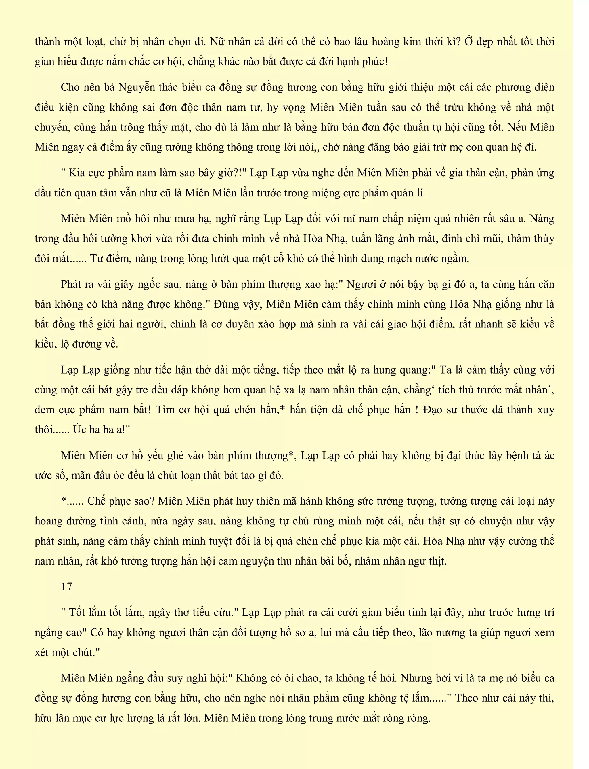 thành một loạt, chờ bị nhân chọn đi. Nữ nhân cả đời có thể có bao lâu hoàng kim thời kì? Ở đẹp nhất tốt thời
gian hiểu được nắm chắc cơ hội, chẳng khác nào bắt được cả đời hạnh phúc!
Cho nên bà Nguyễn thác biểu ca đồng sự đồng hương con bằng hữu giới thiệu một cái các phương diện
điều kiện cũng không sai đơn độc thân nam tử, hy vọng Miên Miên tuần sau có thể trừu không về nhà một
chuyến, cùng hắn trông thấy mặt, cho dù là làm như là bằng hữu bàn đơn độc thuần tụ hội cũng tốt. Nếu Miên
Miên ngay cả điểm ấy cũng tưởng không thông trong lời nói,, chờ nàng đăng báo giải trừ mẹ con quan hệ đi.
" Kia cực phẩm nam làm sao bây giờ?!" Lạp Lạp vừa nghe đến Miên Miên phải về gia thân cận, phản ứng
đầu tiên quan tâm vẫn như cũ là Miên Miên lần trước trong miệng cực phẩm quản lí.
Miên Miên mồ hôi như mưa hạ, nghĩ rằng Lạp Lạp đối với mĩ nam chấp niệm quả nhiên rất sâu a. Nàng
trong đầu hồi tưởng khởi vừa rồi đưa chính mình về nhà Hỏa Nhạ, tuấn lãng ánh mắt, đình chỉ mũi, thâm thúy
đôi mắt...... Tư điểm, nàng trong lòng lướt qua một cỗ khó có thể hình dung mạch nước ngầm.
Phát ra vài giây ngốc sau, nàng ở bàn phím thượng xao hạ:" Ngươi ở nói bậy bạ gì đó a, ta cùng hắn căn
bản không có khả năng được không." Đúng vậy, Miên Miên cảm thấy chính mình cùng Hỏa Nhạ giống như là
bất đồng thế giới hai người, chính là cơ duyên xảo hợp mà sinh ra vài cái giao hội điểm, rất nhanh sẽ kiều về
kiều, lộ đường về.
Lạp Lạp giống như tiếc hận thở dài một tiếng, tiếp theo mắt lộ ra hung quang:" Ta là cảm thấy cùng với
cùng một cái bát gậy tre đều đáp không hơn quan hệ xa lạ nam nhân thân cận, chẳng‘ tích thủ trước mắt nhân’,
đem cực phẩm nam bắt! Tìm cơ hội quá chén hắn,* hắn tiện đà chế phục hắn ! Đạo sư thước đã thành xuy
thôi...... Úc ha ha a!"
Miên Miên cơ hồ yếu ghé vào bàn phím thượng*, Lạp Lạp có phải hay không bị đại thúc lây bệnh tà ác
ước số, mãn đầu óc đều là chút loạn thất bát tao gì đó.
*...... Chế phục sao? Miên Miên phát huy thiên mã hành không sức tưởng tượng, tưởng tượng cái loại này
hoang đường tình cảnh, nửa ngày sau, nàng không tự chủ rùng mình một cái, nếu thật sự có chuyện như vậy
phát sinh, nàng cảm thấy chính mình tuyệt đối là bị quá chén chế phục kia một cái. Hỏa Nhạ như vậy cường thế
nam nhân, rất khó tưởng tượng hắn hội cam nguyện thu nhân bài bố, nhâm nhân ngư thịt.
17
" Tốt lắm tốt lắm, ngây thơ tiểu cừu." Lạp Lạp phát ra cái cười gian biểu tình lại đây, như trước hưng trí
ngẩng cao" Có hay không ngươi thân cận đối tượng hồ sơ a, lui mà cầu tiếp theo, lão nương ta giúp ngươi xem
xét một chút."
Miên Miên ngẩng đầu suy nghĩ hội:" Không có ôi chao, ta không tế hỏi. Nhưng bởi vì là ta mẹ nó biểu ca
đồng sự đồng hương con bằng hữu, cho nên nghe nói nhân phẩm cũng không tệ lắm......" Theo như cái này thì,
hữu lân mục cư lực lượng là rất lớn. Miên Miên trong lòng trung nước mắt ròng ròng.
 