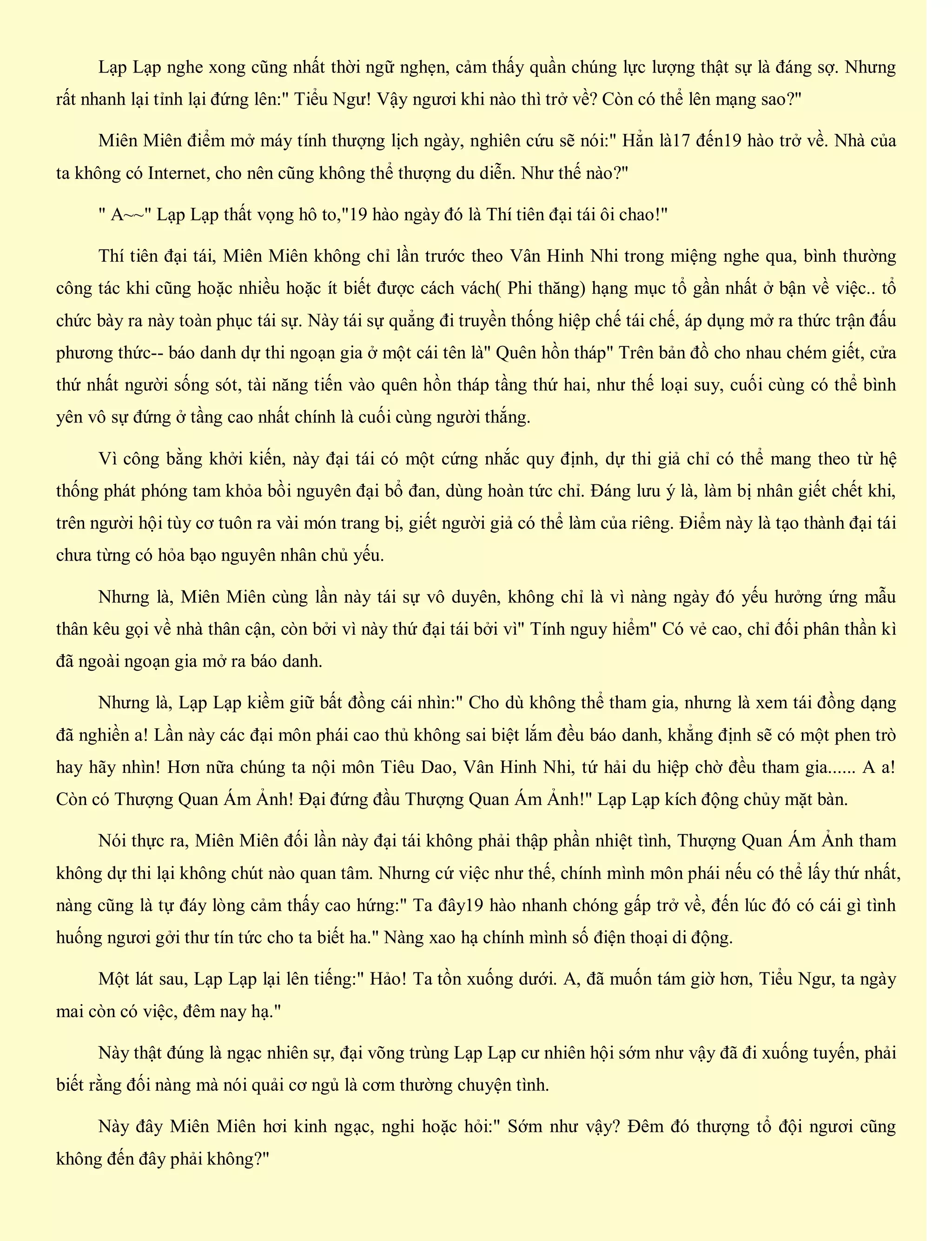Lạp Lạp nghe xong cũng nhất thời ngữ nghẹn, cảm thấy quần chúng lực lượng thật sự là đáng sợ. Nhưng
rất nhanh lại tỉnh lại đứng lên:" Tiểu Ngư! Vậy ngươi khi nào thì trở về? Còn có thể lên mạng sao?"
Miên Miên điểm mở máy tính thượng lịch ngày, nghiên cứu sẽ nói:" Hẳn là17 đến19 hào trở về. Nhà của
ta không có Internet, cho nên cũng không thể thượng du diễn. Như thế nào?"
" A~~" Lạp Lạp thất vọng hô to,"19 hào ngày đó là Thí tiên đại tái ôi chao!"
Thí tiên đại tái, Miên Miên không chỉ lần trước theo Vân Hinh Nhi trong miệng nghe qua, bình thường
công tác khi cũng hoặc nhiều hoặc ít biết được cách vách( Phi thăng) hạng mục tổ gần nhất ở bận về việc.. tổ
chức bày ra này toàn phục tái sự. Này tái sự quẳng đi truyền thống hiệp chế tái chế, áp dụng mở ra thức trận đấu
phương thức-- báo danh dự thi ngoạn gia ở một cái tên là" Quên hồn tháp" Trên bản đồ cho nhau chém giết, cửa
thứ nhất người sống sót, tài năng tiến vào quên hồn tháp tầng thứ hai, như thế loại suy, cuối cùng có thể bình
yên vô sự đứng ở tầng cao nhất chính là cuối cùng người thắng.
Vì công bằng khởi kiến, này đại tái có một cứng nhắc quy định, dự thi giả chỉ có thể mang theo từ hệ
thống phát phóng tam khỏa bồi nguyên đại bổ đan, dùng hoàn tức chỉ. Đáng lưu ý là, làm bị nhân giết chết khi,
trên người hội tùy cơ tuôn ra vài món trang bị, giết người giả có thể làm của riêng. Điểm này là tạo thành đại tái
chưa từng có hỏa bạo nguyên nhân chủ yếu.
Nhưng là, Miên Miên cùng lần này tái sự vô duyên, không chỉ là vì nàng ngày đó yếu hưởng ứng mẫu
thân kêu gọi về nhà thân cận, còn bởi vì này thứ đại tái bởi vì" Tính nguy hiểm" Có vẻ cao, chỉ đối phân thần kì
đã ngoài ngoạn gia mở ra báo danh.
Nhưng là, Lạp Lạp kiềm giữ bất đồng cái nhìn:" Cho dù không thể tham gia, nhưng là xem tái đồng dạng
đã nghiền a! Lần này các đại môn phái cao thủ không sai biệt lắm đều báo danh, khẳng định sẽ có một phen trò
hay hãy nhìn! Hơn nữa chúng ta nội môn Tiêu Dao, Vân Hinh Nhi, tứ hải du hiệp chờ đều tham gia...... A a!
Còn có Thượng Quan Ám Ảnh! Đại đứng đầu Thượng Quan Ám Ảnh!" Lạp Lạp kích động chủy mặt bàn.
Nói thực ra, Miên Miên đối lần này đại tái không phải thập phần nhiệt tình, Thượng Quan Ám Ảnh tham
không dự thi lại không chút nào quan tâm. Nhưng cứ việc như thế, chính mình môn phái nếu có thể lấy thứ nhất,
nàng cũng là tự đáy lòng cảm thấy cao hứng:" Ta đây19 hào nhanh chóng gấp trở về, đến lúc đó có cái gì tình
huống ngươi gởi thư tín tức cho ta biết ha." Nàng xao hạ chính mình số điện thoại di động.
Một lát sau, Lạp Lạp lại lên tiếng:" Hảo! Ta tồn xuống dưới. A, đã muốn tám giờ hơn, Tiểu Ngư, ta ngày
mai còn có việc, đêm nay hạ."
Này thật đúng là ngạc nhiên sự, đại võng trùng Lạp Lạp cư nhiên hội sớm như vậy đã đi xuống tuyến, phải
biết rằng đối nàng mà nói quải cơ ngủ là cơm thường chuyện tình.
Này đây Miên Miên hơi kinh ngạc, nghi hoặc hỏi:" Sớm như vậy? Đêm đó thượng tổ đội ngươi cũng
không đến đây phải không?"
 