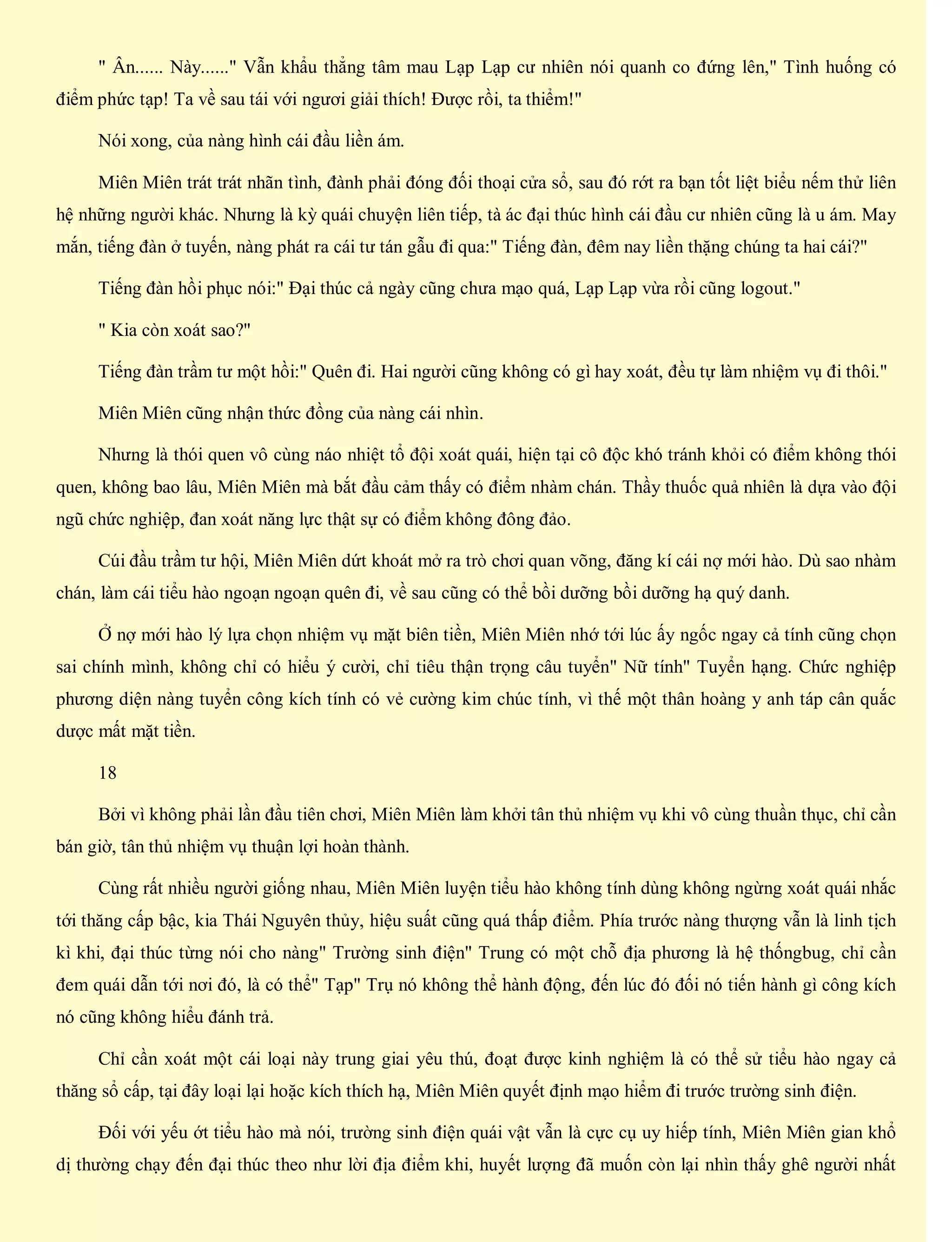 " Ân...... Này......" Vẫn khẩu thẳng tâm mau Lạp Lạp cư nhiên nói quanh co đứng lên," Tình huống có
điểm phức tạp! Ta về sau tái với ngươi giải thích! Được rồi, ta thiểm!"
Nói xong, của nàng hình cái đầu liền ám.
Miên Miên trát trát nhãn tình, đành phải đóng đối thoại cửa sổ, sau đó rớt ra bạn tốt liệt biểu nếm thử liên
hệ những người khác. Nhưng là kỳ quái chuyện liên tiếp, tà ác đại thúc hình cái đầu cư nhiên cũng là u ám. May
mắn, tiếng đàn ở tuyến, nàng phát ra cái tư tán gẫu đi qua:" Tiếng đàn, đêm nay liền thặng chúng ta hai cái?"
Tiếng đàn hồi phục nói:" Đại thúc cả ngày cũng chưa mạo quá, Lạp Lạp vừa rồi cũng logout."
" Kia còn xoát sao?"
Tiếng đàn trầm tư một hồi:" Quên đi. Hai người cũng không có gì hay xoát, đều tự làm nhiệm vụ đi thôi."
Miên Miên cũng nhận thức đồng của nàng cái nhìn.
Nhưng là thói quen vô cùng náo nhiệt tổ đội xoát quái, hiện tại cô độc khó tránh khỏi có điểm không thói
quen, không bao lâu, Miên Miên mà bắt đầu cảm thấy có điểm nhàm chán. Thầy thuốc quả nhiên là dựa vào đội
ngũ chức nghiệp, đan xoát năng lực thật sự có điểm không đông đảo.
Cúi đầu trầm tư hội, Miên Miên dứt khoát mở ra trò chơi quan võng, đăng kí cái nợ mới hào. Dù sao nhàm
chán, làm cái tiểu hào ngoạn ngoạn quên đi, về sau cũng có thể bồi dưỡng bồi dưỡng hạ quý danh.
Ở nợ mới hào lý lựa chọn nhiệm vụ mặt biên tiền, Miên Miên nhớ tới lúc ấy ngốc ngay cả tính cũng chọn
sai chính mình, không chỉ có hiểu ý cười, chỉ tiêu thận trọng câu tuyển" Nữ tính" Tuyển hạng. Chức nghiệp
phương diện nàng tuyển công kích tính có vẻ cường kim chúc tính, vì thế một thân hoàng y anh táp cân quắc
dược mất mặt tiền.
18
Bởi vì không phải lần đầu tiên chơi, Miên Miên làm khởi tân thủ nhiệm vụ khi vô cùng thuần thục, chỉ cần
bán giờ, tân thủ nhiệm vụ thuận lợi hoàn thành.
Cùng rất nhiều người giống nhau, Miên Miên luyện tiểu hào không tính dùng không ngừng xoát quái nhắc
tới thăng cấp bậc, kia Thái Nguyên thủy, hiệu suất cũng quá thấp điểm. Phía trước nàng thượng vẫn là linh tịch
kì khi, đại thúc từng nói cho nàng" Trường sinh điện" Trung có một chỗ địa phương là hệ thốngbug, chỉ cần
đem quái dẫn tới nơi đó, là có thể" Tạp" Trụ nó không thể hành động, đến lúc đó đối nó tiến hành gì công kích
nó cũng không hiểu đánh trả.
Chỉ cần xoát một cái loại này trung giai yêu thú, đoạt được kinh nghiệm là có thể sử tiểu hào ngay cả
thăng sổ cấp, tại đây loại lại hoặc kích thích hạ, Miên Miên quyết định mạo hiểm đi trước trường sinh điện.
Đối với yếu ớt tiểu hào mà nói, trường sinh điện quái vật vẫn là cực cụ uy hiếp tính, Miên Miên gian khổ
dị thường chạy đến đại thúc theo như lời địa điểm khi, huyết lượng đã muốn còn lại nhìn thấy ghê người nhất
 