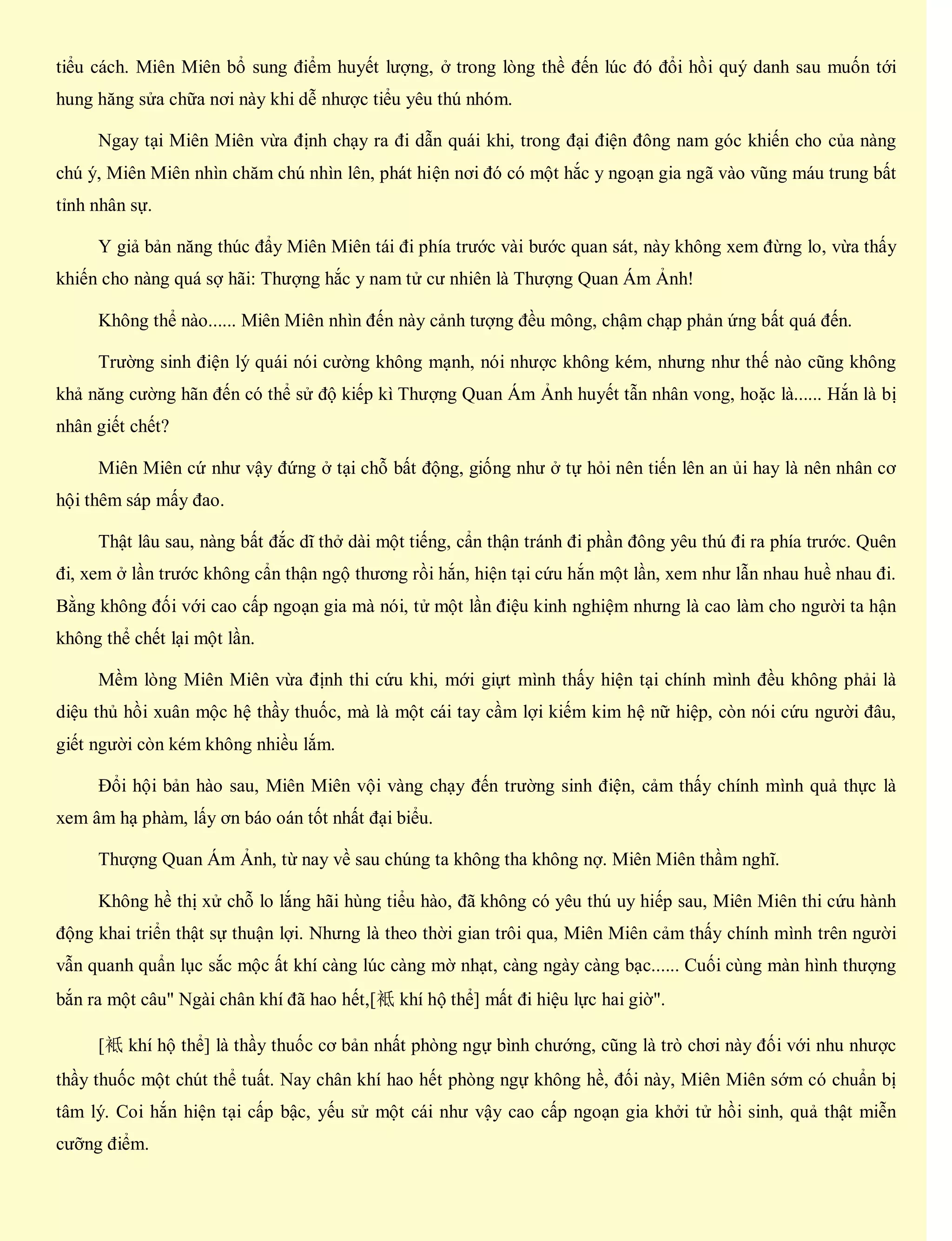 tiểu cách. Miên Miên bổ sung điểm huyết lượng, ở trong lòng thề đến lúc đó đổi hồi quý danh sau muốn tới
hung hăng sửa chữa nơi này khi dễ nhược tiểu yêu thú nhóm.
Ngay tại Miên Miên vừa định chạy ra đi dẫn quái khi, trong đại điện đông nam góc khiến cho của nàng
chú ý, Miên Miên nhìn chăm chú nhìn lên, phát hiện nơi đó có một hắc y ngoạn gia ngã vào vũng máu trung bất
tỉnh nhân sự.
Y giả bản năng thúc đẩy Miên Miên tái đi phía trước vài bước quan sát, này không xem đừng lo, vừa thấy
khiến cho nàng quá sợ hãi: Thượng hắc y nam tử cư nhiên là Thượng Quan Ám Ảnh!
Không thể nào...... Miên Miên nhìn đến này cảnh tượng đều mông, chậm chạp phản ứng bất quá đến.
Trường sinh điện lý quái nói cường không mạnh, nói nhược không kém, nhưng như thế nào cũng không
khả năng cường hãn đến có thể sử độ kiếp kì Thượng Quan Ám Ảnh huyết tẫn nhân vong, hoặc là...... Hắn là bị
nhân giết chết?
Miên Miên cứ như vậy đứng ở tại chỗ bất động, giống như ở tự hỏi nên tiến lên an ủi hay là nên nhân cơ
hội thêm sáp mấy đao.
Thật lâu sau, nàng bất đắc dĩ thở dài một tiếng, cẩn thận tránh đi phần đông yêu thú đi ra phía trước. Quên
đi, xem ở lần trước không cẩn thận ngộ thương rồi hắn, hiện tại cứu hắn một lần, xem như lẫn nhau huề nhau đi.
Bằng không đối với cao cấp ngoạn gia mà nói, tử một lần điệu kinh nghiệm nhưng là cao làm cho người ta hận
không thể chết lại một lần.
Mềm lòng Miên Miên vừa định thi cứu khi, mới giựt mình thấy hiện tại chính mình đều không phải là
diệu thủ hồi xuân mộc hệ thầy thuốc, mà là một cái tay cầm lợi kiếm kim hệ nữ hiệp, còn nói cứu người đâu,
giết người còn kém không nhiều lắm.
Đổi hội bản hào sau, Miên Miên vội vàng chạy đến trường sinh điện, cảm thấy chính mình quả thực là
xem âm hạ phàm, lấy ơn báo oán tốt nhất đại biểu.
Thượng Quan Ám Ảnh, từ nay về sau chúng ta không tha không nợ. Miên Miên thầm nghĩ.
Không hề thị xử chỗ lo lắng hãi hùng tiểu hào, đã không có yêu thú uy hiếp sau, Miên Miên thi cứu hành
động khai triển thật sự thuận lợi. Nhưng là theo thời gian trôi qua, Miên Miên cảm thấy chính mình trên người
vẫn quanh quẩn lục sắc mộc ất khí càng lúc càng mờ nhạt, càng ngày càng bạc...... Cuối cùng màn hình thượng
bắn ra một câu" Ngài chân khí đã hao hết,[袛 khí hộ thể] mất đi hiệu lực hai giờ".
[袛 khí hộ thể] là thầy thuốc cơ bản nhất phòng ngự bình chướng, cũng là trò chơi này đối với nhu nhược
thầy thuốc một chút thể tuất. Nay chân khí hao hết phòng ngự không hề, đối này, Miên Miên sớm có chuẩn bị
tâm lý. Coi hắn hiện tại cấp bậc, yếu sử một cái như vậy cao cấp ngoạn gia khởi tử hồi sinh, quả thật miễn
cưỡng điểm.
 