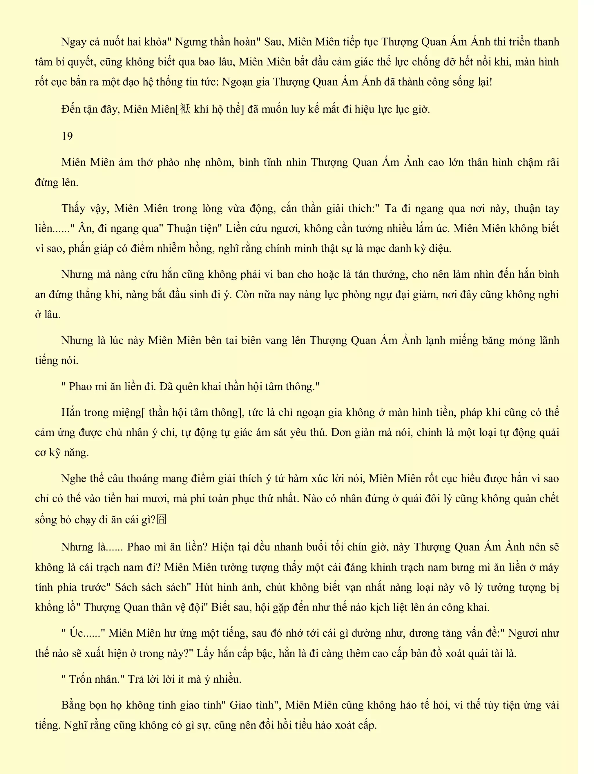 Ngay cả nuốt hai khỏa" Ngưng thần hoàn" Sau, Miên Miên tiếp tục Thượng Quan Ám Ảnh thi triển thanh
tâm bí quyết, cũng không biết qua bao lâu, Miên Miên bắt đầu cảm giác thể lực chống đỡ hết nổi khi, màn hình
rốt cục bắn ra một đạo hệ thống tin tức: Ngoạn gia Thượng Quan Ám Ảnh đã thành công sống lại!
Đến tận đây, Miên Miên[袛 khí hộ thể] đã muốn luy kế mất đi hiệu lực lục giờ.
19
Miên Miên ám thở phào nhẹ nhõm, bình tĩnh nhìn Thượng Quan Ám Ảnh cao lớn thân hình chậm rãi
đứng lên.
Thấy vậy, Miên Miên trong lòng vừa động, cắn thần giải thích:" Ta đi ngang qua nơi này, thuận tay
liền......" Ân, đi ngang qua" Thuận tiện" Liền cứu ngươi, không cần tưởng nhiều lắm úc. Miên Miên không biết
vì sao, phấn giáp có điểm nhiễm hồng, nghĩ rằng chính mình thật sự là mạc danh kỳ diệu.
Nhưng mà nàng cứu hắn cũng không phải vì ban cho hoặc là tán thưởng, cho nên làm nhìn đến hắn bình
an đứng thẳng khi, nàng bắt đầu sinh đi ý. Còn nữa nay nàng lực phòng ngự đại giảm, nơi đây cũng không nghi
ở lâu.
Nhưng là lúc này Miên Miên bên tai biên vang lên Thượng Quan Ám Ảnh lạnh miếng băng mỏng lãnh
tiếng nói.
" Phao mì ăn liền đi. Đã quên khai thần hội tâm thông."
Hắn trong miệng[ thần hội tâm thông], tức là chỉ ngoạn gia không ở màn hình tiền, pháp khí cũng có thể
cảm ứng được chủ nhân ý chí, tự động tự giác ám sát yêu thú. Đơn giản mà nói, chính là một loại tự động quải
cơ kỹ năng.
Nghe thế câu thoáng mang điểm giải thích ý tứ hàm xúc lời nói, Miên Miên rốt cục hiểu được hắn vì sao
chỉ có thể vào tiền hai mươi, mà phi toàn phục thứ nhất. Nào có nhân đứng ở quái đôi lý cũng không quản chết
sống bỏ chạy đi ăn cái gì?囧
Nhưng là...... Phao mì ăn liền? Hiện tại đều nhanh buổi tối chín giờ, này Thượng Quan Ám Ảnh nên sẽ
không là cái trạch nam đi? Miên Miên tưởng tượng thấy một cái đáng khinh trạch nam bưng mì ăn liền ở máy
tính phía trước" Sách sách sách" Hút hình ảnh, chút không biết vạn nhất nàng loại này vô lý tưởng tượng bị
khổng lồ" Thượng Quan thân vệ đội" Biết sau, hội gặp đến như thế nào kịch liệt lên án công khai.
" Úc......" Miên Miên hư ứng một tiếng, sau đó nhớ tới cái gì dường như, dương tảng vấn đề:" Ngươi như
thế nào sẽ xuất hiện ở trong này?" Lấy hắn cấp bậc, hẳn là đi càng thêm cao cấp bản đồ xoát quái tài là.
" Trốn nhân." Trả lời lời ít mà ý nhiều.
Bằng bọn họ không tính giao tình" Giao tình", Miên Miên cũng không hảo tế hỏi, vì thế tùy tiện ứng vài
tiếng. Nghĩ rằng cũng không có gì sự, cũng nên đổi hồi tiểu hào xoát cấp.
 