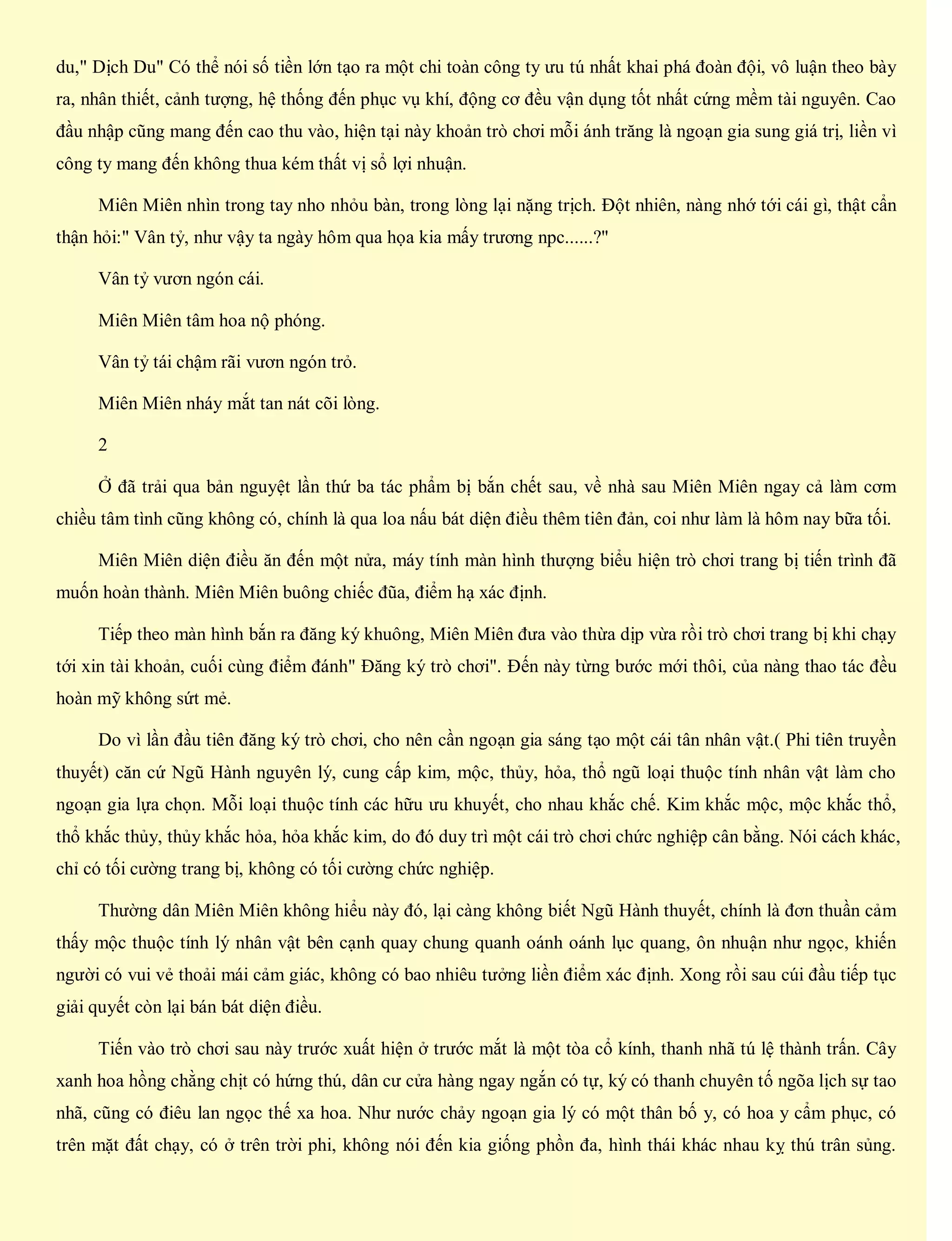 du," Dịch Du" Có thể nói số tiền lớn tạo ra một chi toàn công ty ưu tú nhất khai phá đoàn đội, vô luận theo bày
ra, nhân thiết, cảnh tượng, hệ thống đến phục vụ khí, động cơ đều vận dụng tốt nhất cứng mềm tài nguyên. Cao
đầu nhập cũng mang đến cao thu vào, hiện tại này khoản trò chơi mỗi ánh trăng là ngoạn gia sung giá trị, liền vì
công ty mang đến không thua kém thất vị sổ lợi nhuận.
Miên Miên nhìn trong tay nho nhỏu bàn, trong lòng lại nặng trịch. Đột nhiên, nàng nhớ tới cái gì, thật cẩn
thận hỏi:" Vân tỷ, như vậy ta ngày hôm qua họa kia mấy trương npc......?"
Vân tỷ vươn ngón cái.
Miên Miên tâm hoa nộ phóng.
Vân tỷ tái chậm rãi vươn ngón trỏ.
Miên Miên nháy mắt tan nát cõi lòng.
2
Ở đã trải qua bản nguyệt lần thứ ba tác phẩm bị bắn chết sau, về nhà sau Miên Miên ngay cả làm cơm
chiều tâm tình cũng không có, chính là qua loa nấu bát diện điều thêm tiên đản, coi như làm là hôm nay bữa tối.
Miên Miên diện điều ăn đến một nửa, máy tính màn hình thượng biểu hiện trò chơi trang bị tiến trình đã
muốn hoàn thành. Miên Miên buông chiếc đũa, điểm hạ xác định.
Tiếp theo màn hình bắn ra đăng ký khuông, Miên Miên đưa vào thừa dịp vừa rồi trò chơi trang bị khi chạy
tới xin tài khoản, cuối cùng điểm đánh" Đăng ký trò chơi". Đến này từng bước mới thôi, của nàng thao tác đều
hoàn mỹ không sứt mẻ.
Do vì lần đầu tiên đăng ký trò chơi, cho nên cần ngoạn gia sáng tạo một cái tân nhân vật.( Phi tiên truyền
thuyết) căn cứ Ngũ Hành nguyên lý, cung cấp kim, mộc, thủy, hỏa, thổ ngũ loại thuộc tính nhân vật làm cho
ngoạn gia lựa chọn. Mỗi loại thuộc tính các hữu ưu khuyết, cho nhau khắc chế. Kim khắc mộc, mộc khắc thổ,
thổ khắc thủy, thủy khắc hỏa, hỏa khắc kim, do đó duy trì một cái trò chơi chức nghiệp cân bằng. Nói cách khác,
chỉ có tối cường trang bị, không có tối cường chức nghiệp.
Thường dân Miên Miên không hiểu này đó, lại càng không biết Ngũ Hành thuyết, chính là đơn thuần cảm
thấy mộc thuộc tính lý nhân vật bên cạnh quay chung quanh oánh oánh lục quang, ôn nhuận như ngọc, khiến
người có vui vẻ thoải mái cảm giác, không có bao nhiêu tưởng liền điểm xác định. Xong rồi sau cúi đầu tiếp tục
giải quyết còn lại bán bát diện điều.
Tiến vào trò chơi sau này trước xuất hiện ở trước mắt là một tòa cổ kính, thanh nhã tú lệ thành trấn. Cây
xanh hoa hồng chằng chịt có hứng thú, dân cư cửa hàng ngay ngắn có tự, ký có thanh chuyên tố ngõa lịch sự tao
nhã, cũng có điêu lan ngọc thế xa hoa. Như nước chảy ngoạn gia lý có một thân bố y, có hoa y cẩm phục, có
trên mặt đất chạy, có ở trên trời phi, không nói đến kia giống phồn đa, hình thái khác nhau kỵ thú trân sủng.
 