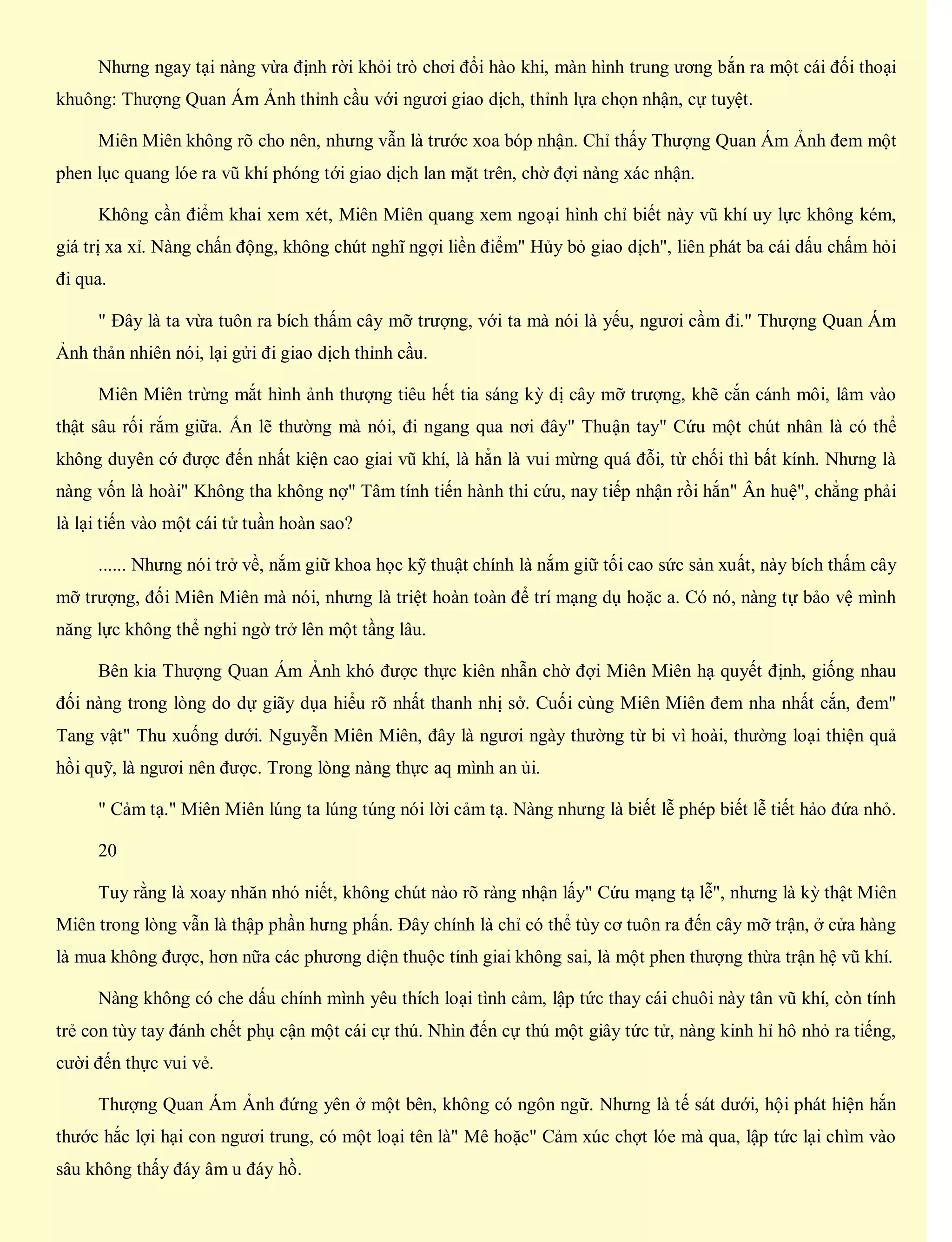 Nhưng ngay tại nàng vừa định rời khỏi trò chơi đổi hào khi, màn hình trung ương bắn ra một cái đối thoại
khuông: Thượng Quan Ám Ảnh thỉnh cầu với ngươi giao dịch, thỉnh lựa chọn nhận, cự tuyệt.
Miên Miên không rõ cho nên, nhưng vẫn là trước xoa bóp nhận. Chỉ thấy Thượng Quan Ám Ảnh đem một
phen lục quang lóe ra vũ khí phóng tới giao dịch lan mặt trên, chờ đợi nàng xác nhận.
Không cần điểm khai xem xét, Miên Miên quang xem ngoại hình chỉ biết này vũ khí uy lực không kém,
giá trị xa xỉ. Nàng chấn động, không chút nghĩ ngợi liền điểm" Hủy bỏ giao dịch", liên phát ba cái dấu chấm hỏi
đi qua.
" Đây là ta vừa tuôn ra bích thấm cây mỡ trượng, với ta mà nói là yếu, ngươi cầm đi." Thượng Quan Ám
Ảnh thản nhiên nói, lại gửi đi giao dịch thỉnh cầu.
Miên Miên trừng mắt hình ảnh thượng tiêu hết tia sáng kỳ dị cây mỡ trượng, khẽ cắn cánh môi, lâm vào
thật sâu rối rắm giữa. Ấn lẽ thường mà nói, đi ngang qua nơi đây" Thuận tay" Cứu một chút nhân là có thể
không duyên cớ được đến nhất kiện cao giai vũ khí, là hẳn là vui mừng quá đỗi, từ chối thì bất kính. Nhưng là
nàng vốn là hoài" Không tha không nợ" Tâm tính tiến hành thi cứu, nay tiếp nhận rồi hắn" Ân huệ", chẳng phải
là lại tiến vào một cái tử tuần hoàn sao?
...... Nhưng nói trở về, nắm giữ khoa học kỹ thuật chính là nắm giữ tối cao sức sản xuất, này bích thấm cây
mỡ trượng, đối Miên Miên mà nói, nhưng là triệt hoàn toàn để trí mạng dụ hoặc a. Có nó, nàng tự bảo vệ mình
năng lực không thể nghi ngờ trở lên một tầng lâu.
Bên kia Thượng Quan Ám Ảnh khó được thực kiên nhẫn chờ đợi Miên Miên hạ quyết định, giống nhau
đối nàng trong lòng do dự giãy dụa hiểu rõ nhất thanh nhị sở. Cuối cùng Miên Miên đem nha nhất cắn, đem"
Tang vật" Thu xuống dưới. Nguyễn Miên Miên, đây là ngươi ngày thường từ bi vì hoài, thường loại thiện quả
hồi quỹ, là ngươi nên được. Trong lòng nàng thực aq mình an ủi.
" Cảm tạ." Miên Miên lúng ta lúng túng nói lời cảm tạ. Nàng nhưng là biết lễ phép biết lễ tiết hảo đứa nhỏ.
20
Tuy rằng là xoay nhăn nhó niết, không chút nào rõ ràng nhận lấy" Cứu mạng tạ lễ", nhưng là kỳ thật Miên
Miên trong lòng vẫn là thập phần hưng phấn. Đây chính là chỉ có thể tùy cơ tuôn ra đến cây mỡ trận, ở cửa hàng
là mua không được, hơn nữa các phương diện thuộc tính giai không sai, là một phen thượng thừa trận hệ vũ khí.
Nàng không có che dấu chính mình yêu thích loại tình cảm, lập tức thay cái chuôi này tân vũ khí, còn tính
trẻ con tùy tay đánh chết phụ cận một cái cự thú. Nhìn đến cự thú một giây tức tử, nàng kinh hỉ hô nhỏ ra tiếng,
cười đến thực vui vẻ.
Thượng Quan Ám Ảnh đứng yên ở một bên, không có ngôn ngữ. Nhưng là tế sát dưới, hội phát hiện hắn
thước hắc lợi hại con ngươi trung, có một loại tên là" Mê hoặc" Cảm xúc chợt lóe mà qua, lập tức lại chìm vào
sâu không thấy đáy âm u đáy hồ.
 