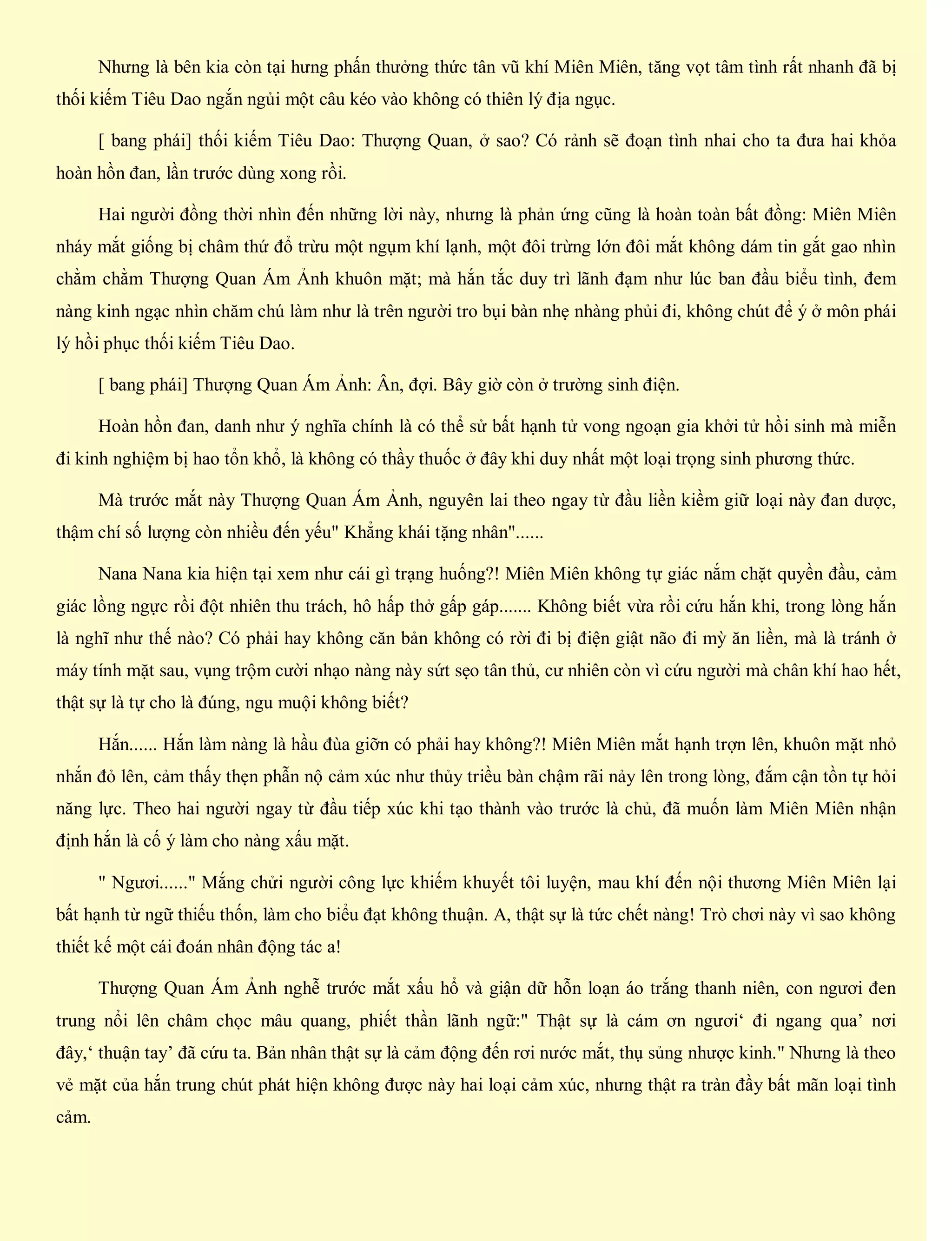 Nhưng là bên kia còn tại hưng phấn thưởng thức tân vũ khí Miên Miên, tăng vọt tâm tình rất nhanh đã bị
thối kiếm Tiêu Dao ngắn ngủi một câu kéo vào không có thiên lý địa ngục.
[ bang phái] thối kiếm Tiêu Dao: Thượng Quan, ở sao? Có rảnh sẽ đoạn tình nhai cho ta đưa hai khỏa
hoàn hồn đan, lần trước dùng xong rồi.
Hai người đồng thời nhìn đến những lời này, nhưng là phản ứng cũng là hoàn toàn bất đồng: Miên Miên
nháy mắt giống bị châm thứ đổ trừu một ngụm khí lạnh, một đôi trừng lớn đôi mắt không dám tin gắt gao nhìn
chằm chằm Thượng Quan Ám Ảnh khuôn mặt; mà hắn tắc duy trì lãnh đạm như lúc ban đầu biểu tình, đem
nàng kinh ngạc nhìn chăm chú làm như là trên người tro bụi bàn nhẹ nhàng phủi đi, không chút để ý ở môn phái
lý hồi phục thối kiếm Tiêu Dao.
[ bang phái] Thượng Quan Ám Ảnh: Ân, đợi. Bây giờ còn ở trường sinh điện.
Hoàn hồn đan, danh như ý nghĩa chính là có thể sử bất hạnh tử vong ngoạn gia khởi tử hồi sinh mà miễn
đi kinh nghiệm bị hao tổn khổ, là không có thầy thuốc ở đây khi duy nhất một loại trọng sinh phương thức.
Mà trước mắt này Thượng Quan Ám Ảnh, nguyên lai theo ngay từ đầu liền kiềm giữ loại này đan dược,
thậm chí số lượng còn nhiều đến yếu" Khẳng khái tặng nhân"......
Nana Nana kia hiện tại xem như cái gì trạng huống?! Miên Miên không tự giác nắm chặt quyền đầu, cảm
giác lồng ngực rồi đột nhiên thu trách, hô hấp thở gấp gáp....... Không biết vừa rồi cứu hắn khi, trong lòng hắn
là nghĩ như thế nào? Có phải hay không căn bản không có rời đi bị điện giật não đi mỳ ăn liền, mà là tránh ở
máy tính mặt sau, vụng trộm cười nhạo nàng này sứt sẹo tân thủ, cư nhiên còn vì cứu người mà chân khí hao hết,
thật sự là tự cho là đúng, ngu muội không biết?
Hắn...... Hắn làm nàng là hầu đùa giỡn có phải hay không?! Miên Miên mắt hạnh trợn lên, khuôn mặt nhỏ
nhắn đỏ lên, cảm thấy thẹn phẫn nộ cảm xúc như thủy triều bàn chậm rãi nảy lên trong lòng, đắm cận tồn tự hỏi
năng lực. Theo hai người ngay từ đầu tiếp xúc khi tạo thành vào trước là chủ, đã muốn làm Miên Miên nhận
định hắn là cố ý làm cho nàng xấu mặt.
" Ngươi......" Mắng chửi người công lực khiếm khuyết tôi luyện, mau khí đến nội thương Miên Miên lại
bất hạnh từ ngữ thiếu thốn, làm cho biểu đạt không thuận. A, thật sự là tức chết nàng! Trò chơi này vì sao không
thiết kế một cái đoán nhân động tác a!
Thượng Quan Ám Ảnh nghễ trước mắt xấu hổ và giận dữ hỗn loạn áo trắng thanh niên, con ngươi đen
trung nổi lên châm chọc mâu quang, phiết thần lãnh ngữ:" Thật sự là cám ơn ngươi‘ đi ngang qua’ nơi
đây,‘ thuận tay’ đã cứu ta. Bản nhân thật sự là cảm động đến rơi nước mắt, thụ sủng nhược kinh." Nhưng là theo
vẻ mặt của hắn trung chút phát hiện không được này hai loại cảm xúc, nhưng thật ra tràn đầy bất mãn loại tình
cảm.
 