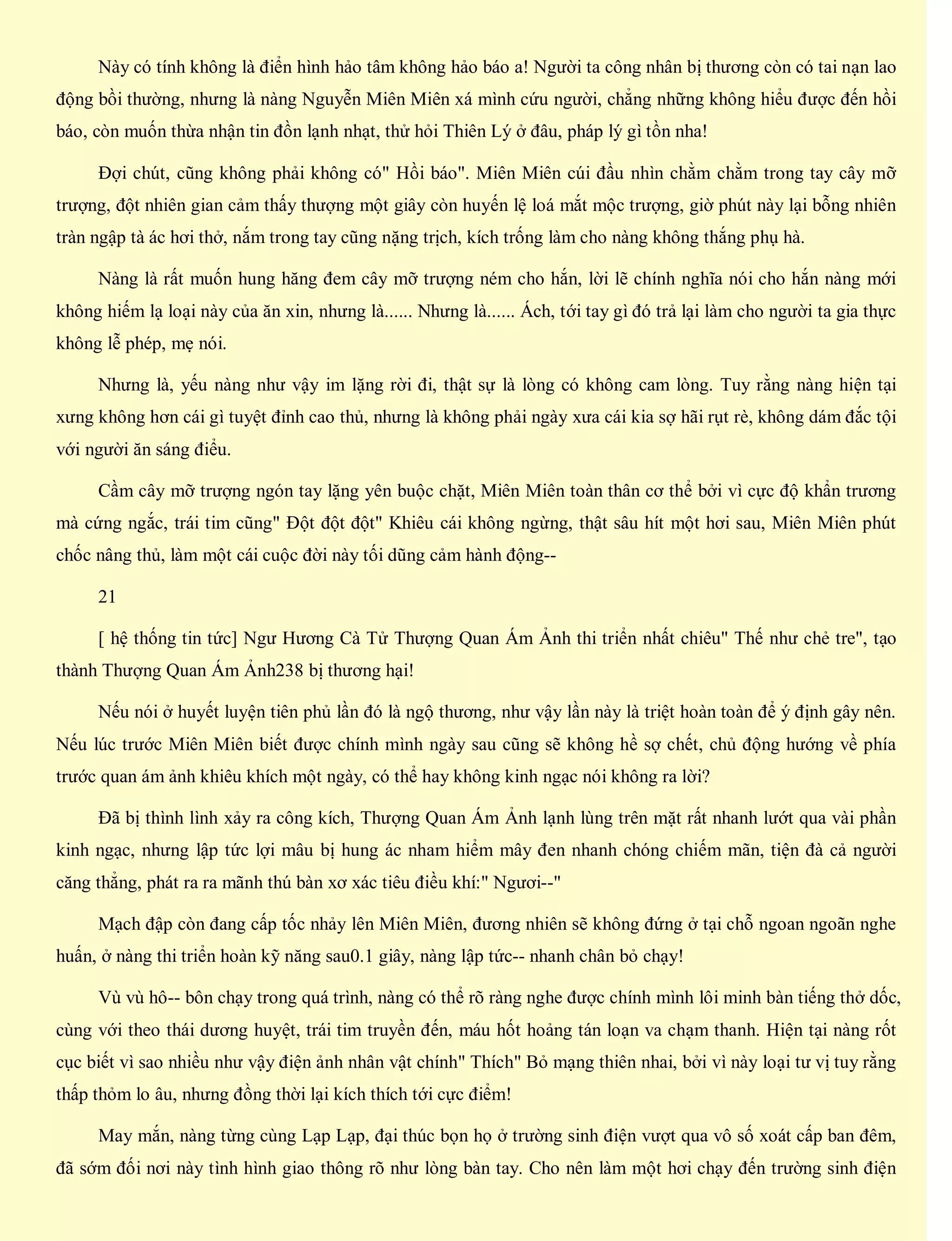 Này có tính không là điển hình hảo tâm không hảo báo a! Người ta công nhân bị thương còn có tai nạn lao
động bồi thường, nhưng là nàng Nguyễn Miên Miên xá mình cứu người, chẳng những không hiểu được đến hồi
báo, còn muốn thừa nhận tin đồn lạnh nhạt, thử hỏi Thiên Lý ở đâu, pháp lý gì tồn nha!
Đợi chút, cũng không phải không có" Hồi báo". Miên Miên cúi đầu nhìn chằm chằm trong tay cây mỡ
trượng, đột nhiên gian cảm thấy thượng một giây còn huyến lệ loá mắt mộc trượng, giờ phút này lại bỗng nhiên
tràn ngập tà ác hơi thở, nắm trong tay cũng nặng trịch, kích trống làm cho nàng không thắng phụ hà.
Nàng là rất muốn hung hăng đem cây mỡ trượng ném cho hắn, lời lẽ chính nghĩa nói cho hắn nàng mới
không hiếm lạ loại này của ăn xin, nhưng là...... Nhưng là...... Ách, tới tay gì đó trả lại làm cho người ta gia thực
không lễ phép, mẹ nói.
Nhưng là, yếu nàng như vậy im lặng rời đi, thật sự là lòng có không cam lòng. Tuy rằng nàng hiện tại
xưng không hơn cái gì tuyệt đỉnh cao thủ, nhưng là không phải ngày xưa cái kia sợ hãi rụt rè, không dám đắc tội
với người ăn sáng điểu.
Cầm cây mỡ trượng ngón tay lặng yên buộc chặt, Miên Miên toàn thân cơ thể bởi vì cực độ khẩn trương
mà cứng ngắc, trái tim cũng" Đột đột đột" Khiêu cái không ngừng, thật sâu hít một hơi sau, Miên Miên phút
chốc nâng thủ, làm một cái cuộc đời này tối dũng cảm hành động--
21
[ hệ thống tin tức] Ngư Hương Cà Tử Thượng Quan Ám Ảnh thi triển nhất chiêu" Thế như chẻ tre", tạo
thành Thượng Quan Ám Ảnh238 bị thương hại!
Nếu nói ở huyết luyện tiên phủ lần đó là ngộ thương, như vậy lần này là triệt hoàn toàn để ý định gây nên.
Nếu lúc trước Miên Miên biết được chính mình ngày sau cũng sẽ không hề sợ chết, chủ động hướng về phía
trước quan ám ảnh khiêu khích một ngày, có thể hay không kinh ngạc nói không ra lời?
Đã bị thình lình xảy ra công kích, Thượng Quan Ám Ảnh lạnh lùng trên mặt rất nhanh lướt qua vài phần
kinh ngạc, nhưng lập tức lợi mâu bị hung ác nham hiểm mây đen nhanh chóng chiếm mãn, tiện đà cả người
căng thẳng, phát ra ra mãnh thú bàn xơ xác tiêu điều khí:" Ngươi--"
Mạch đập còn đang cấp tốc nhảy lên Miên Miên, đương nhiên sẽ không đứng ở tại chỗ ngoan ngoãn nghe
huấn, ở nàng thi triển hoàn kỹ năng sau0.1 giây, nàng lập tức-- nhanh chân bỏ chạy!
Vù vù hô-- bôn chạy trong quá trình, nàng có thể rõ ràng nghe được chính mình lôi minh bàn tiếng thở dốc,
cùng với theo thái dương huyệt, trái tim truyền đến, máu hốt hoảng tán loạn va chạm thanh. Hiện tại nàng rốt
cục biết vì sao nhiều như vậy điện ảnh nhân vật chính" Thích" Bỏ mạng thiên nhai, bởi vì này loại tư vị tuy rằng
thấp thỏm lo âu, nhưng đồng thời lại kích thích tới cực điểm!
May mắn, nàng từng cùng Lạp Lạp, đại thúc bọn họ ở trường sinh điện vượt qua vô số xoát cấp ban đêm,
đã sớm đối nơi này tình hình giao thông rõ như lòng bàn tay. Cho nên làm một hơi chạy đến trường sinh điện
 