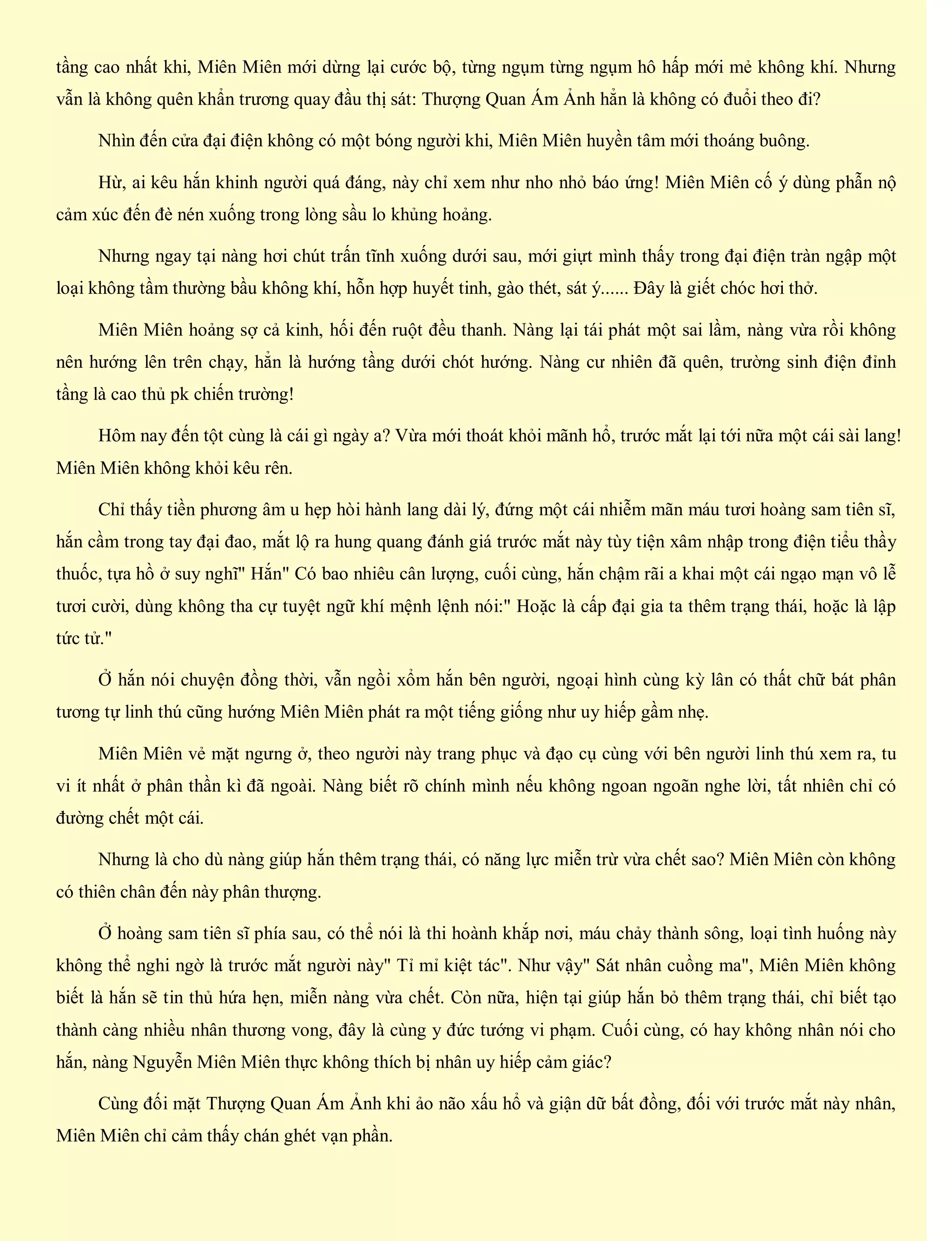 tầng cao nhất khi, Miên Miên mới dừng lại cước bộ, từng ngụm từng ngụm hô hấp mới mẻ không khí. Nhưng
vẫn là không quên khẩn trương quay đầu thị sát: Thượng Quan Ám Ảnh hẳn là không có đuổi theo đi?
Nhìn đến cửa đại điện không có một bóng người khi, Miên Miên huyền tâm mới thoáng buông.
Hừ, ai kêu hắn khinh người quá đáng, này chỉ xem như nho nhỏ báo ứng! Miên Miên cố ý dùng phẫn nộ
cảm xúc đến đè nén xuống trong lòng sầu lo khủng hoảng.
Nhưng ngay tại nàng hơi chút trấn tĩnh xuống dưới sau, mới giựt mình thấy trong đại điện tràn ngập một
loại không tầm thường bầu không khí, hỗn hợp huyết tinh, gào thét, sát ý...... Đây là giết chóc hơi thở.
Miên Miên hoảng sợ cả kinh, hối đến ruột đều thanh. Nàng lại tái phát một sai lầm, nàng vừa rồi không
nên hướng lên trên chạy, hẳn là hướng tầng dưới chót hướng. Nàng cư nhiên đã quên, trường sinh điện đỉnh
tầng là cao thủ pk chiến trường!
Hôm nay đến tột cùng là cái gì ngày a? Vừa mới thoát khỏi mãnh hổ, trước mắt lại tới nữa một cái sài lang!
Miên Miên không khỏi kêu rên.
Chỉ thấy tiền phương âm u hẹp hòi hành lang dài lý, đứng một cái nhiễm mãn máu tươi hoàng sam tiên sĩ,
hắn cầm trong tay đại đao, mắt lộ ra hung quang đánh giá trước mắt này tùy tiện xâm nhập trong điện tiểu thầy
thuốc, tựa hồ ở suy nghĩ" Hắn" Có bao nhiêu cân lượng, cuối cùng, hắn chậm rãi a khai một cái ngạo mạn vô lễ
tươi cười, dùng không tha cự tuyệt ngữ khí mệnh lệnh nói:" Hoặc là cấp đại gia ta thêm trạng thái, hoặc là lập
tức tử."
Ở hắn nói chuyện đồng thời, vẫn ngồi xổm hắn bên người, ngoại hình cùng kỳ lân có thất chữ bát phân
tương tự linh thú cũng hướng Miên Miên phát ra một tiếng giống như uy hiếp gầm nhẹ.
Miên Miên vẻ mặt ngưng ở, theo người này trang phục và đạo cụ cùng với bên người linh thú xem ra, tu
vi ít nhất ở phân thần kì đã ngoài. Nàng biết rõ chính mình nếu không ngoan ngoãn nghe lời, tất nhiên chỉ có
đường chết một cái.
Nhưng là cho dù nàng giúp hắn thêm trạng thái, có năng lực miễn trừ vừa chết sao? Miên Miên còn không
có thiên chân đến này phân thượng.
Ở hoàng sam tiên sĩ phía sau, có thể nói là thi hoành khắp nơi, máu chảy thành sông, loại tình huống này
không thể nghi ngờ là trước mắt người này" Tỉ mỉ kiệt tác". Như vậy" Sát nhân cuồng ma", Miên Miên không
biết là hắn sẽ tin thủ hứa hẹn, miễn nàng vừa chết. Còn nữa, hiện tại giúp hắn bỏ thêm trạng thái, chỉ biết tạo
thành càng nhiều nhân thương vong, đây là cùng y đức tướng vi phạm. Cuối cùng, có hay không nhân nói cho
hắn, nàng Nguyễn Miên Miên thực không thích bị nhân uy hiếp cảm giác?
Cùng đối mặt Thượng Quan Ám Ảnh khi ảo não xấu hổ và giận dữ bất đồng, đối với trước mắt này nhân,
Miên Miên chỉ cảm thấy chán ghét vạn phần.
 